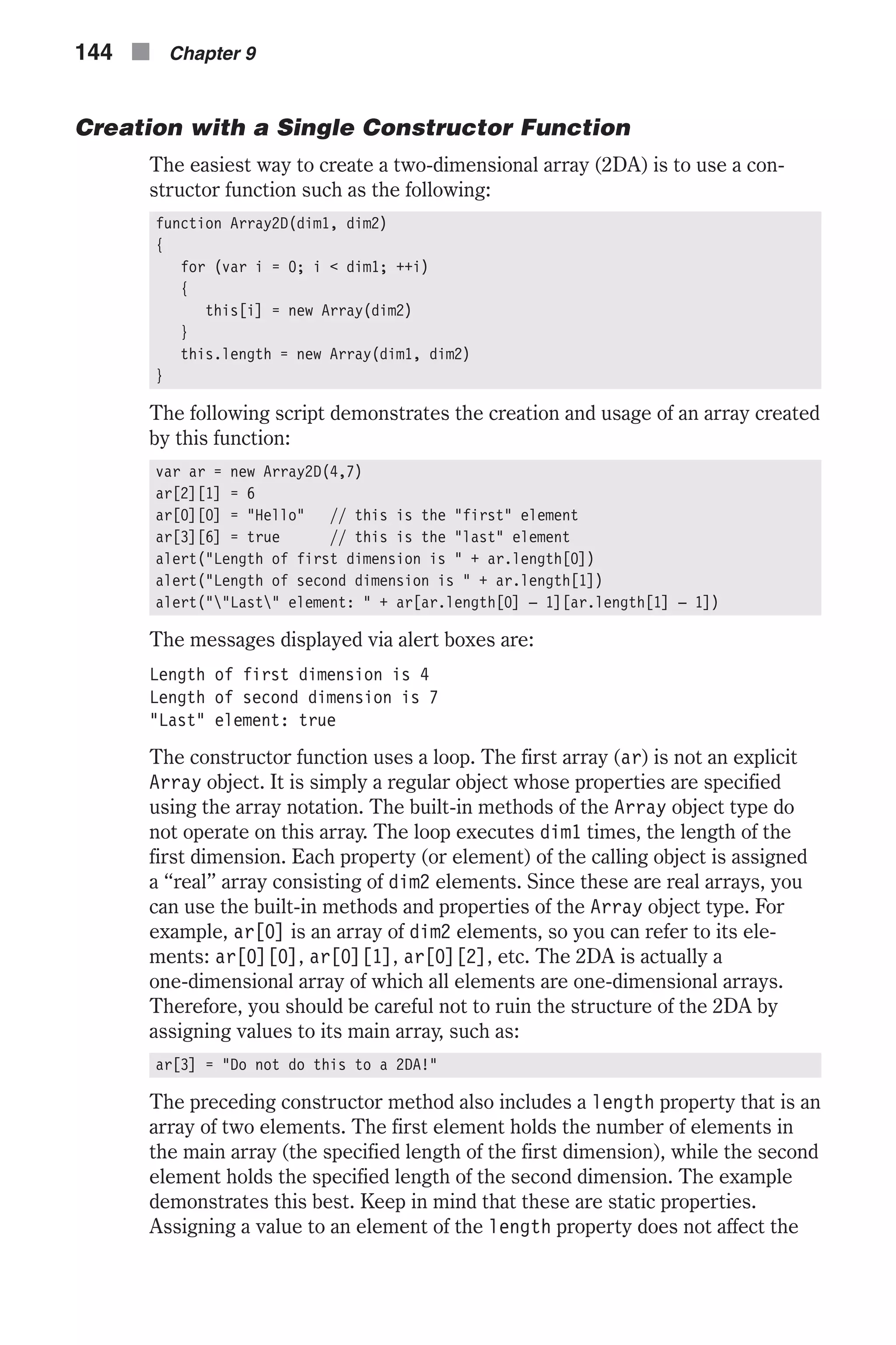 Creation with a Single Constructor Function The easiest way to create a two-dimensional array (2DA) is to use a con- structor function such as the following: function Array2D(dim1, dim2) { for (var i = 0; i < dim1; ++i) { this[i] = new Array(dim2) } this.length = new Array(dim1, dim2) } The following script demonstrates the creation and usage of an array created by this function: var ar = new Array2D(4,7) ar[2][1] = 6 ar[0][0] = "Hello" // this is the "first" element ar[3][6] = true // this is the "last" element alert("Length of first dimension is " + ar.length[0]) alert("Length of second dimension is " + ar.length[1]) alert(""Last" element: " + ar[ar.length[0] – 1][ar.length[1] – 1]) The messages displayed via alert boxes are: Length of first dimension is 4 Length of second dimension is 7 "Last" element: true The constructor function uses a loop. The first array (ar) is not an explicit Array object. It is simply a regular object whose properties are specified using the array notation. The built-in methods of the Array object type do not operate on this array. The loop executes dim1 times, the length of the first dimension. Each property (or element) of the calling object is assigned a “real” array consisting of dim2 elements. Since these are real arrays, you can use the built-in methods and properties of the Array object type. For example, ar[0] is an array of dim2 elements, so you can refer to its ele- ments: ar[0][0], ar[0][1], ar[0][2], etc. The 2DA is actually a one-dimensional array of which all elements are one-dimensional arrays. Therefore, you should be careful not to ruin the structure of the 2DA by assigning values to its main array, such as: ar[3] = "Do not do this to a 2DA!" The preceding constructor method also includes a length property that is an array of two elements. The first element holds the number of elements in the main array (the specified length of the first dimension), while the second element holds the specified length of the second dimension. The example demonstrates this best. Keep in mind that these are static properties. Assigning a value to an element of the length property does not affect the 144 n Chapter 9 