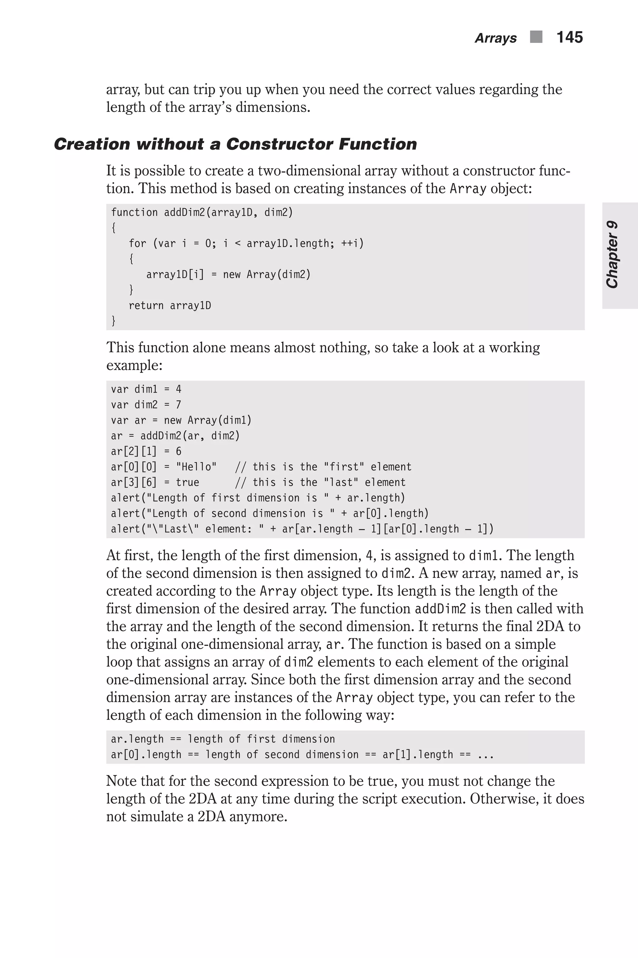 array, but can trip you up when you need the correct values regarding the length of the array’s dimensions. Creation without a Constructor Function It is possible to create a two-dimensional array without a constructor func- tion. This method is based on creating instances of the Array object: function addDim2(array1D, dim2) { for (var i = 0; i < array1D.length; ++i) { array1D[i] = new Array(dim2) } return array1D } This function alone means almost nothing, so take a look at a working example: var dim1 = 4 var dim2 = 7 var ar = new Array(dim1) ar = addDim2(ar, dim2) ar[2][1] = 6 ar[0][0] = "Hello" // this is the "first" element ar[3][6] = true // this is the "last" element alert("Length of first dimension is " + ar.length) alert("Length of second dimension is " + ar[0].length) alert(""Last" element: " + ar[ar.length – 1][ar[0].length – 1]) At first, the length of the first dimension, 4, is assigned to dim1. The length of the second dimension is then assigned to dim2. A new array, named ar, is created according to the Array object type. Its length is the length of the first dimension of the desired array. The function addDim2 is then called with the array and the length of the second dimension. It returns the final 2DA to the original one-dimensional array, ar. The function is based on a simple loop that assigns an array of dim2 elements to each element of the original one-dimensional array. Since both the first dimension array and the second dimension array are instances of the Array object type, you can refer to the length of each dimension in the following way: ar.length == length of first dimension ar[0].length == length of second dimension == ar[1].length == ... Note that for the second expression to be true, you must not change the length of the 2DA at any time during the script execution. Otherwise, it does not simulate a 2DA anymore. Arrays n 145 Chapter9 