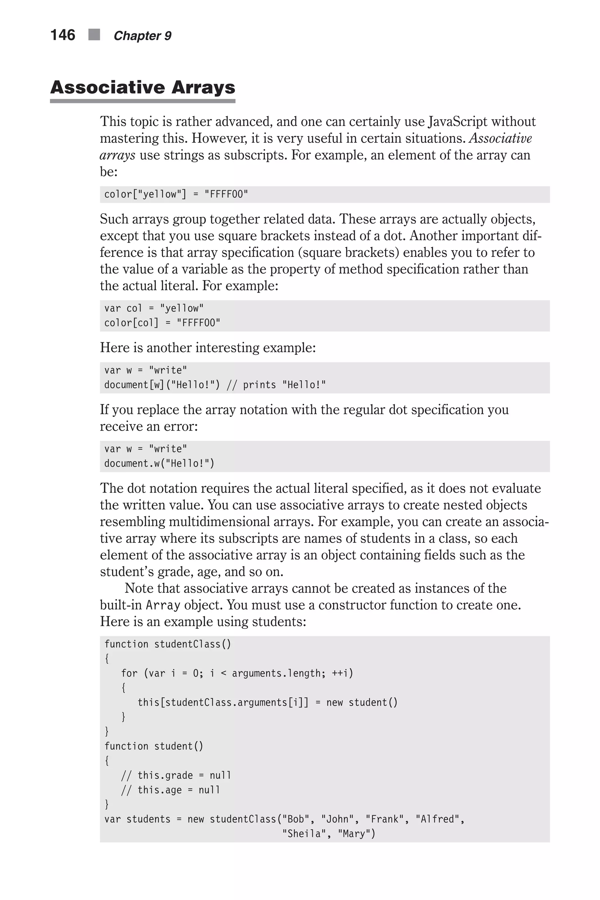 Associative Arrays This topic is rather advanced, and one can certainly use JavaScript without mastering this. However, it is very useful in certain situations. Associative arrays use strings as subscripts. For example, an element of the array can be: color["yellow"] = "FFFF00" Such arrays group together related data. These arrays are actually objects, except that you use square brackets instead of a dot. Another important dif- ference is that array specification (square brackets) enables you to refer to the value of a variable as the property of method specification rather than the actual literal. For example: var col = "yellow" color[col] = "FFFF00" Here is another interesting example: var w = "write" document[w]("Hello!") // prints "Hello!" If you replace the array notation with the regular dot specification you receive an error: var w = "write" document.w("Hello!") The dot notation requires the actual literal specified, as it does not evaluate the written value. You can use associative arrays to create nested objects resembling multidimensional arrays. For example, you can create an associa- tive array where its subscripts are names of students in a class, so each element of the associative array is an object containing fields such as the student’s grade, age, and so on. Note that associative arrays cannot be created as instances of the built-in Array object. You must use a constructor function to create one. Here is an example using students: function studentClass() { for (var i = 0; i < arguments.length; ++i) { this[studentClass.arguments[i]] = new student() } } function student() { // this.grade = null // this.age = null } var students = new studentClass("Bob", "John", "Frank", "Alfred", "Sheila", "Mary") 146 n Chapter 9 