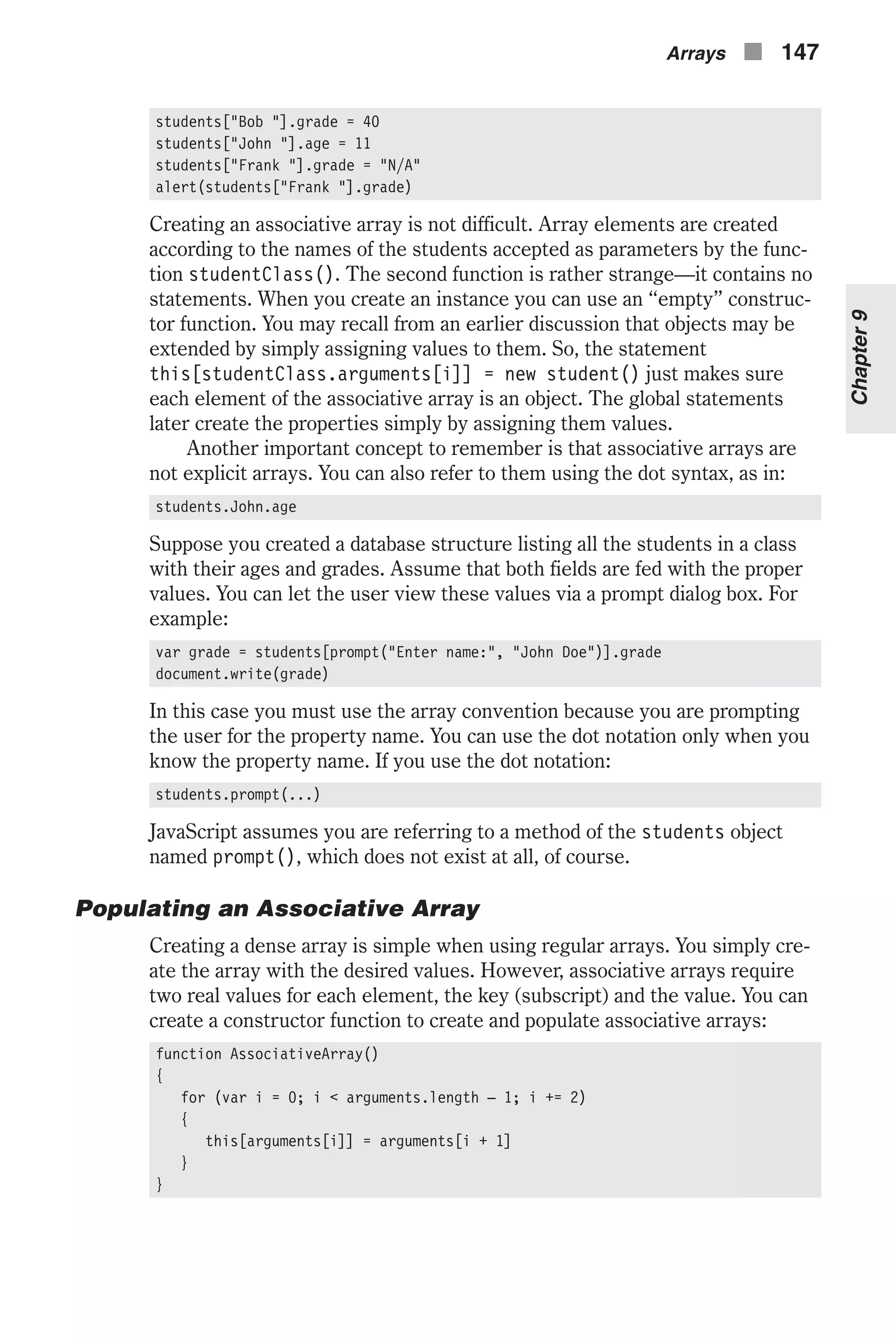 students["Bob "].grade = 40 students["John "].age = 11 students["Frank "].grade = "N/A" alert(students["Frank "].grade) Creating an associative array is not difficult. Array elements are created according to the names of the students accepted as parameters by the func- tion studentClass(). The second function is rather strange—it contains no statements. When you create an instance you can use an “empty” construc- tor function. You may recall from an earlier discussion that objects may be extended by simply assigning values to them. So, the statement this[studentClass.arguments[i]] = new student() just makes sure each element of the associative array is an object. The global statements later create the properties simply by assigning them values. Another important concept to remember is that associative arrays are not explicit arrays. You can also refer to them using the dot syntax, as in: students.John.age Suppose you created a database structure listing all the students in a class with their ages and grades. Assume that both fields are fed with the proper values. You can let the user view these values via a prompt dialog box. For example: var grade = students[prompt("Enter name:", "John Doe")].grade document.write(grade) In this case you must use the array convention because you are prompting the user for the property name. You can use the dot notation only when you know the property name. If you use the dot notation: students.prompt(...) JavaScript assumes you are referring to a method of the students object named prompt(), which does not exist at all, of course. Populating an Associative Array Creating a dense array is simple when using regular arrays. You simply cre- ate the array with the desired values. However, associative arrays require two real values for each element, the key (subscript) and the value. You can create a constructor function to create and populate associative arrays: function AssociativeArray() { for (var i = 0; i < arguments.length – 1; i += 2) { this[arguments[i]] = arguments[i + 1] } } Arrays n 147 Chapter9 