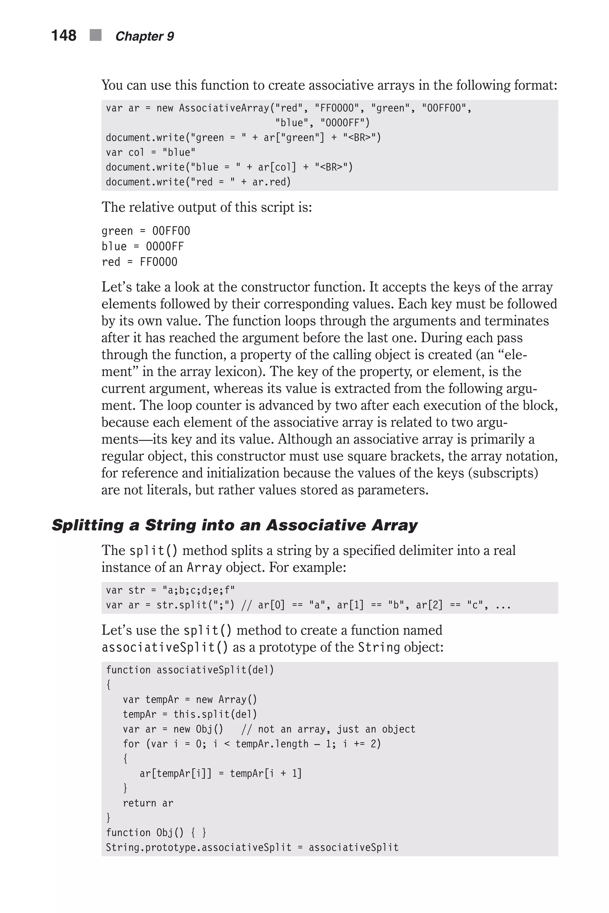 You can use this function to create associative arrays in the following format: var ar = new AssociativeArray("red", "FF0000", "green", "00FF00", "blue", "0000FF") document.write("green = " + ar["green"] + "<BR>") var col = "blue" document.write("blue = " + ar[col] + "<BR>") document.write("red = " + ar.red) The relative output of this script is: green = 00FF00 blue = 0000FF red = FF0000 Let’s take a look at the constructor function. It accepts the keys of the array elements followed by their corresponding values. Each key must be followed by its own value. The function loops through the arguments and terminates after it has reached the argument before the last one. During each pass through the function, a property of the calling object is created (an “ele- ment” in the array lexicon). The key of the property, or element, is the current argument, whereas its value is extracted from the following argu- ment. The loop counter is advanced by two after each execution of the block, because each element of the associative array is related to two argu- ments—its key and its value. Although an associative array is primarily a regular object, this constructor must use square brackets, the array notation, for reference and initialization because the values of the keys (subscripts) are not literals, but rather values stored as parameters. Splitting a String into an Associative Array The split() method splits a string by a specified delimiter into a real instance of an Array object. For example: var str = "a;b;c;d;e;f" var ar = str.split(";") // ar[0] == "a", ar[1] == "b", ar[2] == "c", ... Let’s use the split() method to create a function named associativeSplit() as a prototype of the String object: function associativeSplit(del) { var tempAr = new Array() tempAr = this.split(del) var ar = new Obj() // not an array, just an object for (var i = 0; i < tempAr.length – 1; i += 2) { ar[tempAr[i]] = tempAr[i + 1] } return ar } function Obj() { } String.prototype.associativeSplit = associativeSplit 148 n Chapter 9 