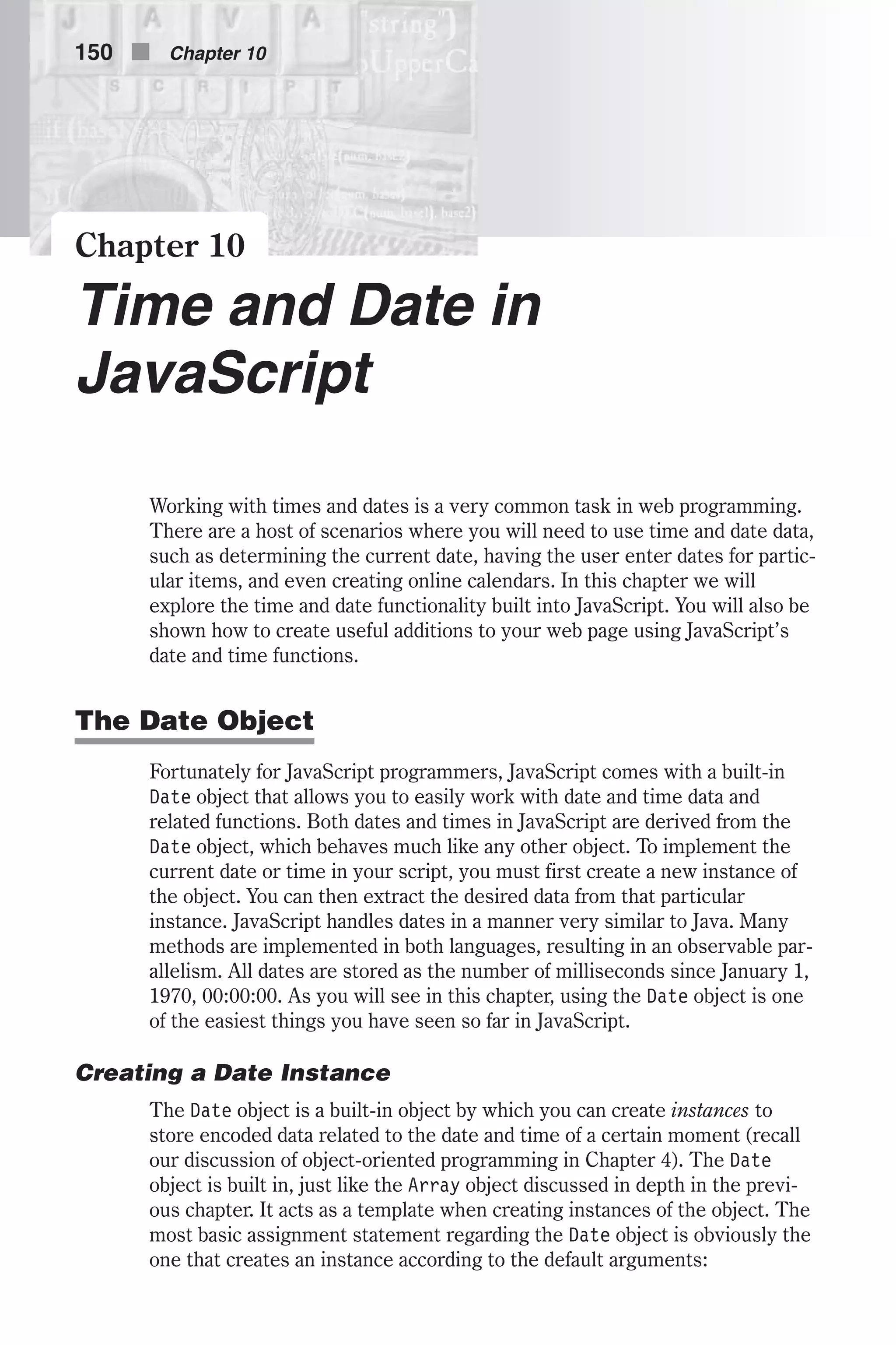 Chapter 10 Time and Date in JavaScript Working with times and dates is a very common task in web programming. There are a host of scenarios where you will need to use time and date data, such as determining the current date, having the user enter dates for partic- ular items, and even creating online calendars. In this chapter we will explore the time and date functionality built into JavaScript. You will also be shown how to create useful additions to your web page using JavaScript’s date and time functions. The Date Object Fortunately for JavaScript programmers, JavaScript comes with a built-in Date object that allows you to easily work with date and time data and related functions. Both dates and times in JavaScript are derived from the Date object, which behaves much like any other object. To implement the current date or time in your script, you must first create a new instance of the object. You can then extract the desired data from that particular instance. JavaScript handles dates in a manner very similar to Java. Many methods are implemented in both languages, resulting in an observable par- allelism. All dates are stored as the number of milliseconds since January 1, 1970, 00:00:00. As you will see in this chapter, using the Date object is one of the easiest things you have seen so far in JavaScript. Creating a Date Instance The Date object is a built-in object by which you can create instances to store encoded data related to the date and time of a certain moment (recall our discussion of object-oriented programming in Chapter 4). The Date object is built in, just like the Array object discussed in depth in the previ- ous chapter. It acts as a template when creating instances of the object. The most basic assignment statement regarding the Date object is obviously the one that creates an instance according to the default arguments: 150 n Chapter 10 