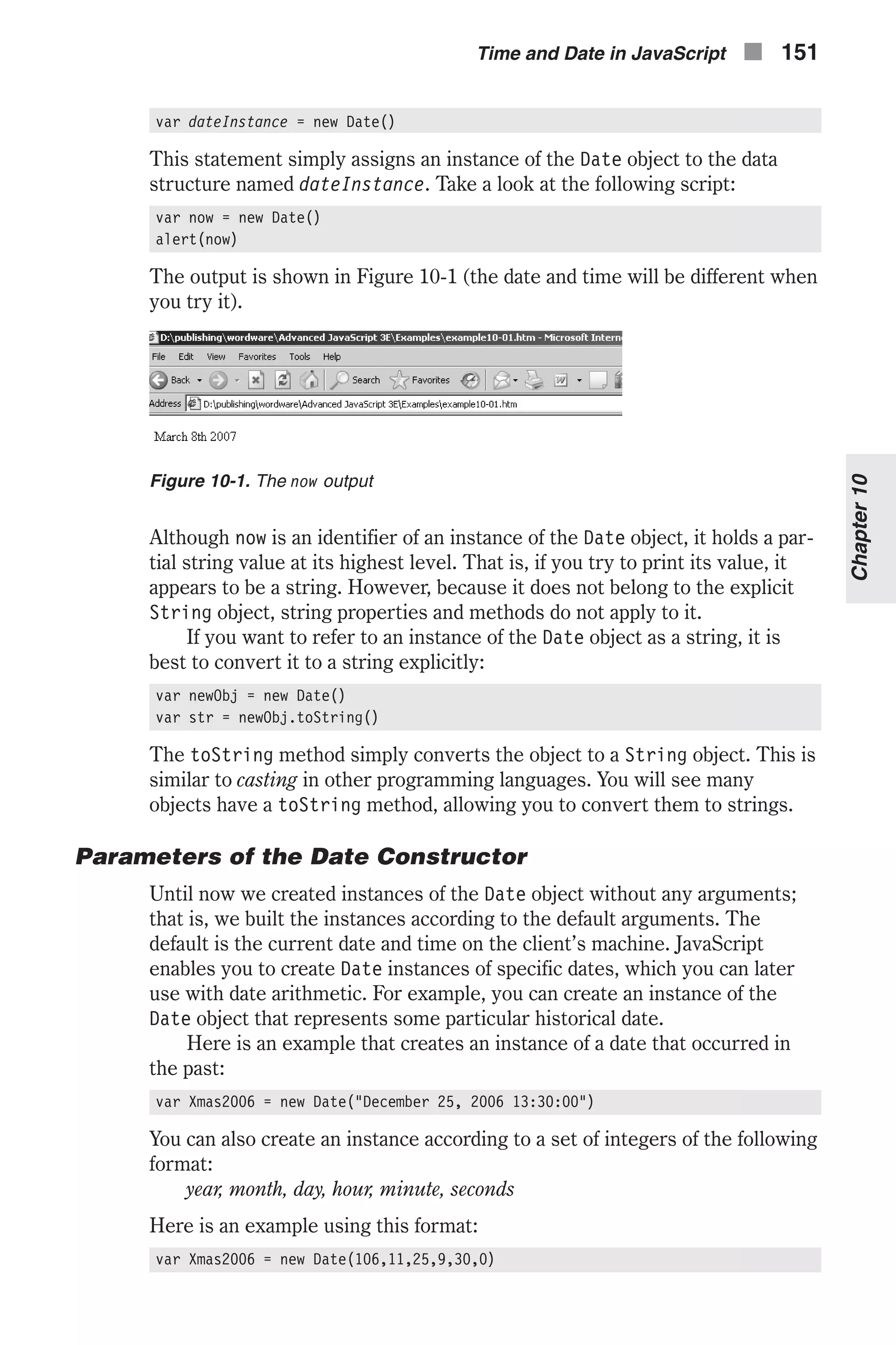 var dateInstance = new Date() This statement simply assigns an instance of the Date object to the data structure named dateInstance. Take a look at the following script: var now = new Date() alert(now) The output is shown in Figure 10-1 (the date and time will be different when you try it). Although now is an identifier of an instance of the Date object, it holds a par- tial string value at its highest level. That is, if you try to print its value, it appears to be a string. However, because it does not belong to the explicit String object, string properties and methods do not apply to it. If you want to refer to an instance of the Date object as a string, it is best to convert it to a string explicitly: var newObj = new Date() var str = newObj.toString() The toString method simply converts the object to a String object. This is similar to casting in other programming languages. You will see many objects have a toString method, allowing you to convert them to strings. Parameters of the Date Constructor Until now we created instances of the Date object without any arguments; that is, we built the instances according to the default arguments. The default is the current date and time on the client’s machine. JavaScript enables you to create Date instances of specific dates, which you can later use with date arithmetic. For example, you can create an instance of the Date object that represents some particular historical date. Here is an example that creates an instance of a date that occurred in the past: var Xmas2006 = new Date("December 25, 2006 13:30:00") You can also create an instance according to a set of integers of the following format: year, month, day, hour, minute, seconds Here is an example using this format: var Xmas2006 = new Date(106,11,25,9,30,0) Time and Date in JavaScript n 151 Chapter10 Figure 10-1. The now output 