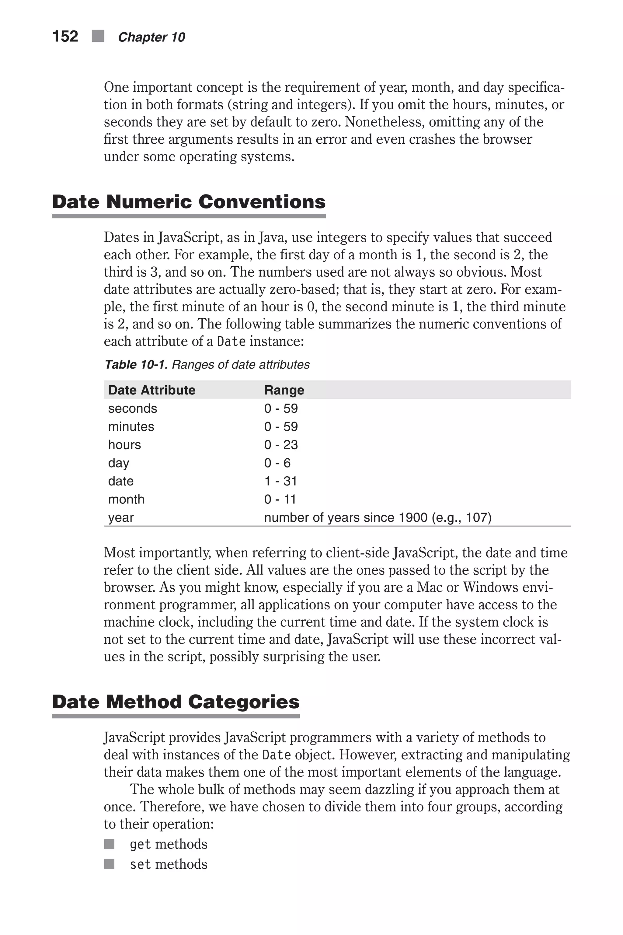 One important concept is the requirement of year, month, and day specifica- tion in both formats (string and integers). If you omit the hours, minutes, or seconds they are set by default to zero. Nonetheless, omitting any of the first three arguments results in an error and even crashes the browser under some operating systems. Date Numeric Conventions Dates in JavaScript, as in Java, use integers to specify values that succeed each other. For example, the first day of a month is 1, the second is 2, the third is 3, and so on. The numbers used are not always so obvious. Most date attributes are actually zero-based; that is, they start at zero. For exam- ple, the first minute of an hour is 0, the second minute is 1, the third minute is 2, and so on. The following table summarizes the numeric conventions of each attribute of a Date instance: Table 10-1. Ranges of date attributes Date Attribute Range seconds 0 - 59 minutes 0 - 59 hours 0 - 23 day 0 - 6 date 1 - 31 month 0 - 11 year number of years since 1900 (e.g., 107) Most importantly, when referring to client-side JavaScript, the date and time refer to the client side. All values are the ones passed to the script by the browser. As you might know, especially if you are a Mac or Windows envi- ronment programmer, all applications on your computer have access to the machine clock, including the current time and date. If the system clock is not set to the current time and date, JavaScript will use these incorrect val- ues in the script, possibly surprising the user. Date Method Categories JavaScript provides JavaScript programmers with a variety of methods to deal with instances of the Date object. However, extracting and manipulating their data makes them one of the most important elements of the language. The whole bulk of methods may seem dazzling if you approach them at once. Therefore, we have chosen to divide them into four groups, according to their operation: n get methods n set methods 152 n Chapter 10 