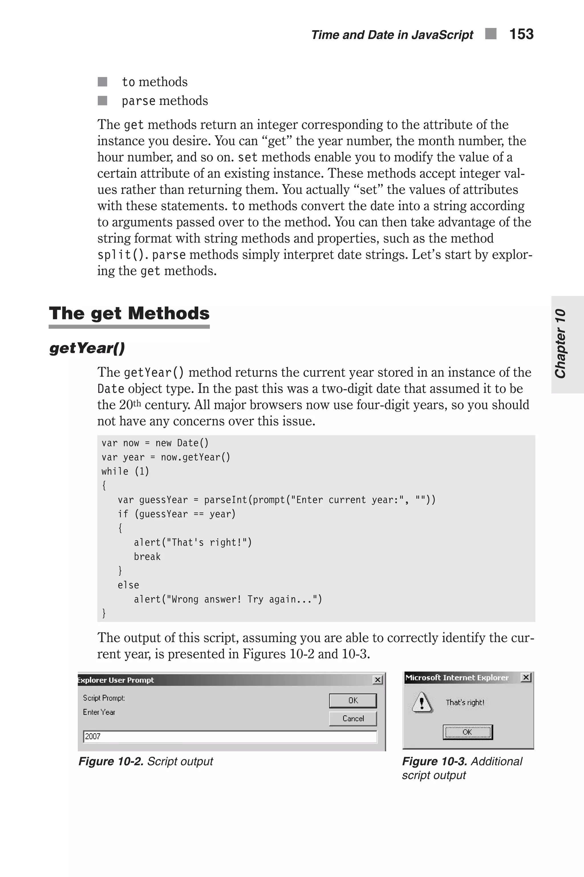 n to methods n parse methods The get methods return an integer corresponding to the attribute of the instance you desire. You can “get” the year number, the month number, the hour number, and so on. set methods enable you to modify the value of a certain attribute of an existing instance. These methods accept integer val- ues rather than returning them. You actually “set” the values of attributes with these statements. to methods convert the date into a string according to arguments passed over to the method. You can then take advantage of the string format with string methods and properties, such as the method split(). parse methods simply interpret date strings. Let’s start by explor- ing the get methods. The get Methods getYear() The getYear() method returns the current year stored in an instance of the Date object type. In the past this was a two-digit date that assumed it to be the 20th century. All major browsers now use four-digit years, so you should not have any concerns over this issue. var now = new Date() var year = now.getYear() while (1) { var guessYear = parseInt(prompt("Enter current year:", "")) if (guessYear == year) { alert("That's right!") break } else alert("Wrong answer! Try again...") } The output of this script, assuming you are able to correctly identify the cur- rent year, is presented in Figures 10-2 and 10-3. Time and Date in JavaScript n 153 Chapter10 Figure 10-2. Script output Figure 10-3. Additional script output 
