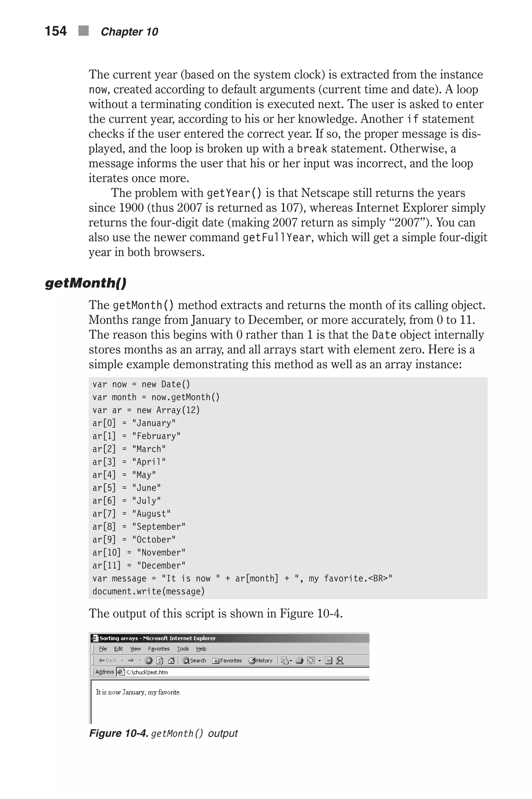 The current year (based on the system clock) is extracted from the instance now, created according to default arguments (current time and date). A loop without a terminating condition is executed next. The user is asked to enter the current year, according to his or her knowledge. Another if statement checks if the user entered the correct year. If so, the proper message is dis- played, and the loop is broken up with a break statement. Otherwise, a message informs the user that his or her input was incorrect, and the loop iterates once more. The problem with getYear() is that Netscape still returns the years since 1900 (thus 2007 is returned as 107), whereas Internet Explorer simply returns the four-digit date (making 2007 return as simply “2007”). You can also use the newer command getFullYear, which will get a simple four-digit year in both browsers. getMonth() The getMonth() method extracts and returns the month of its calling object. Months range from January to December, or more accurately, from 0 to 11. The reason this begins with 0 rather than 1 is that the Date object internally stores months as an array, and all arrays start with element zero. Here is a simple example demonstrating this method as well as an array instance: var now = new Date() var month = now.getMonth() var ar = new Array(12) ar[0] = "January" ar[1] = "February" ar[2] = "March" ar[3] = "April" ar[4] = "May" ar[5] = "June" ar[6] = "July" ar[7] = "August" ar[8] = "September" ar[9] = "October" ar[10] = "November" ar[11] = "December" var message = "It is now " + ar[month] + ", my favorite.<BR>" document.write(message) The output of this script is shown in Figure 10-4. 154 n Chapter 10 Figure 10-4. getMonth() output 