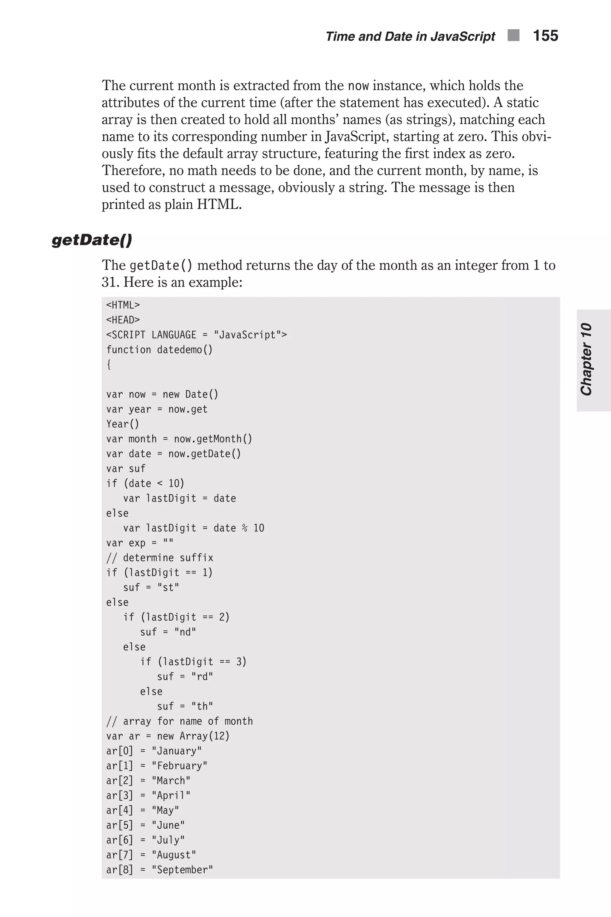 The current month is extracted from the now instance, which holds the attributes of the current time (after the statement has executed). A static array is then created to hold all months’ names (as strings), matching each name to its corresponding number in JavaScript, starting at zero. This obvi- ously fits the default array structure, featuring the first index as zero. Therefore, no math needs to be done, and the current month, by name, is used to construct a message, obviously a string. The message is then printed as plain HTML. getDate() The getDate() method returns the day of the month as an integer from 1 to 31. Here is an example: <HTML> <HEAD> <SCRIPT LANGUAGE = "JavaScript"> function datedemo() { var now = new Date() var year = now.get Year() var month = now.getMonth() var date = now.getDate() var suf if (date < 10) var lastDigit = date else var lastDigit = date % 10 var exp = "" // determine suffix if (lastDigit == 1) suf = "st" else if (lastDigit == 2) suf = "nd" else if (lastDigit == 3) suf = "rd" else suf = "th" // array for name of month var ar = new Array(12) ar[0] = "January" ar[1] = "February" ar[2] = "March" ar[3] = "April" ar[4] = "May" ar[5] = "June" ar[6] = "July" ar[7] = "August" ar[8] = "September" Time and Date in JavaScript n 155 Chapter10 
