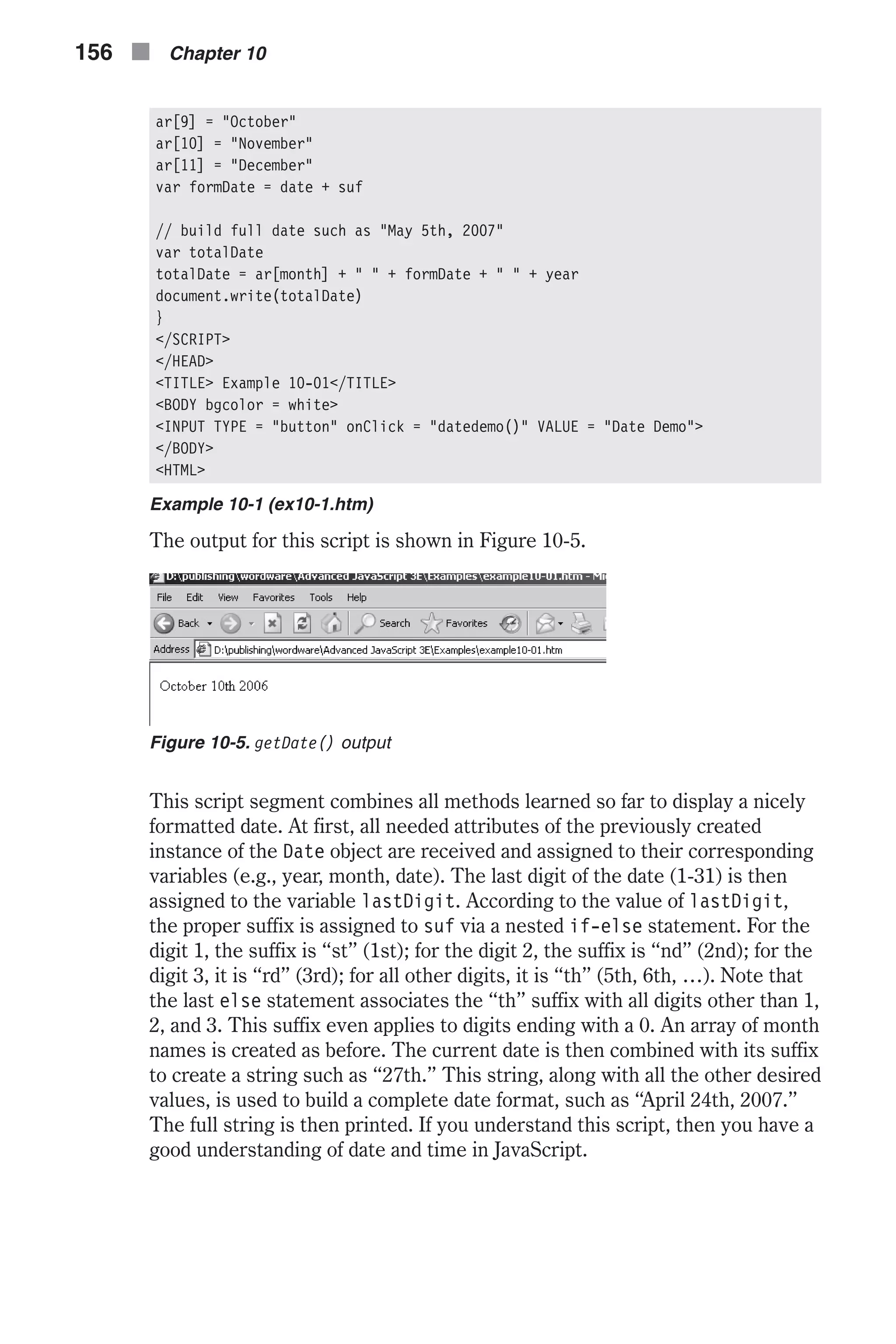 ar[9] = "October" ar[10] = "November" ar[11] = "December" var formDate = date + suf // build full date such as "May 5th, 2007" var totalDate totalDate = ar[month] + " " + formDate + " " + year document.write(totalDate) } </SCRIPT> </HEAD> <TITLE> Example 10-01</TITLE> <BODY bgcolor = white> <INPUT TYPE = "button" onClick = "datedemo()" VALUE = "Date Demo"> </BODY> <HTML> Example 10-1 (ex10-1.htm) The output for this script is shown in Figure 10-5. This script segment combines all methods learned so far to display a nicely formatted date. At first, all needed attributes of the previously created instance of the Date object are received and assigned to their corresponding variables (e.g., year, month, date). The last digit of the date (1-31) is then assigned to the variable lastDigit. According to the value of lastDigit, the proper suffix is assigned to suf via a nested if-else statement. For the digit 1, the suffix is “st” (1st); for the digit 2, the suffix is “nd” (2nd); for the digit 3, it is “rd” (3rd); for all other digits, it is “th” (5th, 6th, …). Note that the last else statement associates the “th” suffix with all digits other than 1, 2, and 3. This suffix even applies to digits ending with a 0. An array of month names is created as before. The current date is then combined with its suffix to create a string such as “27th.” This string, along with all the other desired values, is used to build a complete date format, such as “April 24th, 2007.” The full string is then printed. If you understand this script, then you have a good understanding of date and time in JavaScript. 156 n Chapter 10 Figure 10-5. getDate() output 