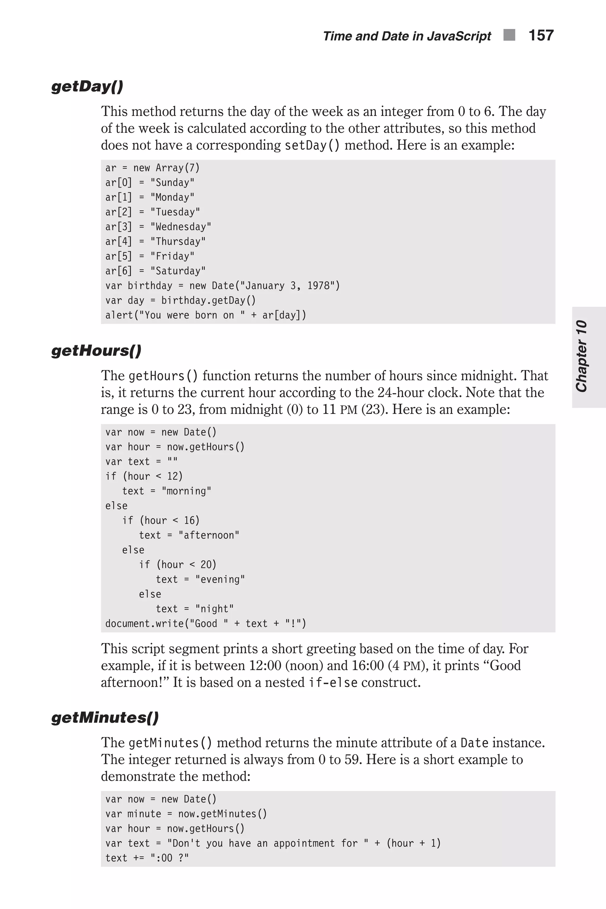 getDay() This method returns the day of the week as an integer from 0 to 6. The day of the week is calculated according to the other attributes, so this method does not have a corresponding setDay() method. Here is an example: ar = new Array(7) ar[0] = "Sunday" ar[1] = "Monday" ar[2] = "Tuesday" ar[3] = "Wednesday" ar[4] = "Thursday" ar[5] = "Friday" ar[6] = "Saturday" var birthday = new Date("January 3, 1978") var day = birthday.getDay() alert("You were born on " + ar[day]) getHours() The getHours() function returns the number of hours since midnight. That is, it returns the current hour according to the 24-hour clock. Note that the range is 0 to 23, from midnight (0) to 11 PM (23). Here is an example: var now = new Date() var hour = now.getHours() var text = "" if (hour < 12) text = "morning" else if (hour < 16) text = "afternoon" else if (hour < 20) text = "evening" else text = "night" document.write("Good " + text + "!") This script segment prints a short greeting based on the time of day. For example, if it is between 12:00 (noon) and 16:00 (4 PM), it prints “Good afternoon!” It is based on a nested if-else construct. getMinutes() The getMinutes() method returns the minute attribute of a Date instance. The integer returned is always from 0 to 59. Here is a short example to demonstrate the method: var now = new Date() var minute = now.getMinutes() var hour = now.getHours() var text = "Don't you have an appointment for " + (hour + 1) text += ":00 ?" Time and Date in JavaScript n 157 Chapter10 