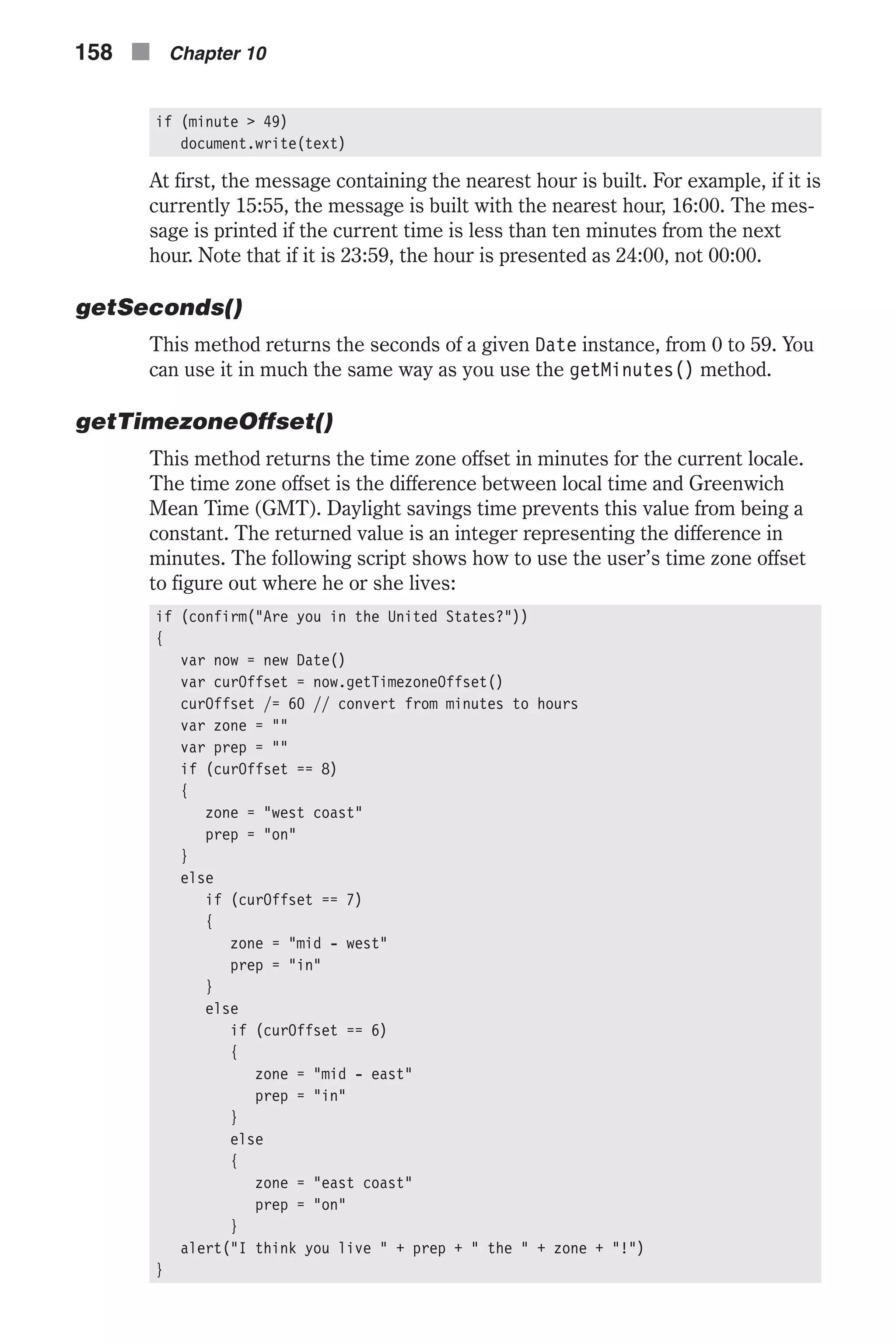 if (minute > 49) document.write(text) At first, the message containing the nearest hour is built. For example, if it is currently 15:55, the message is built with the nearest hour, 16:00. The mes- sage is printed if the current time is less than ten minutes from the next hour. Note that if it is 23:59, the hour is presented as 24:00, not 00:00. getSeconds() This method returns the seconds of a given Date instance, from 0 to 59. You can use it in much the same way as you use the getMinutes() method. getTimezoneOffset() This method returns the time zone offset in minutes for the current locale. The time zone offset is the difference between local time and Greenwich Mean Time (GMT). Daylight savings time prevents this value from being a constant. The returned value is an integer representing the difference in minutes. The following script shows how to use the user’s time zone offset to figure out where he or she lives: if (confirm("Are you in the United States?")) { var now = new Date() var curOffset = now.getTimezoneOffset() curOffset /= 60 // convert from minutes to hours var zone = "" var prep = "" if (curOffset == 8) { zone = "west coast" prep = "on" } else if (curOffset == 7) { zone = "mid - west" prep = "in" } else if (curOffset == 6) { zone = "mid - east" prep = "in" } else { zone = "east coast" prep = "on" } alert("I think you live " + prep + " the " + zone + "!") } 158 n Chapter 10 