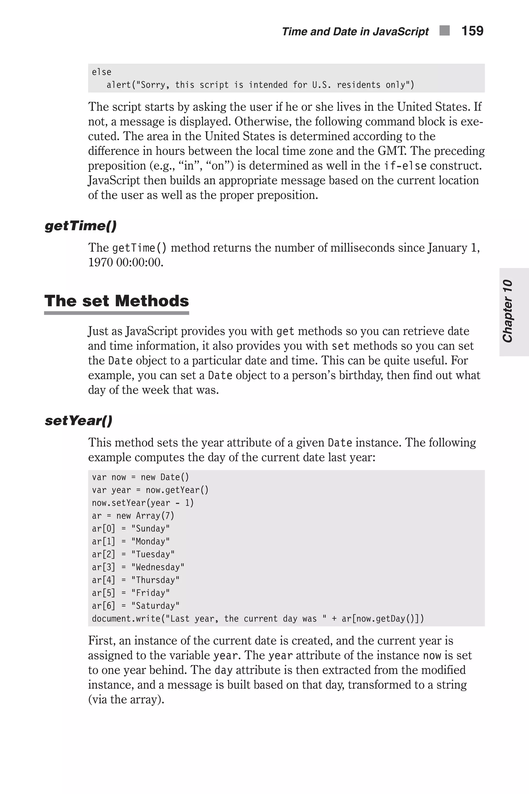 else alert("Sorry, this script is intended for U.S. residents only") The script starts by asking the user if he or she lives in the United States. If not, a message is displayed. Otherwise, the following command block is exe- cuted. The area in the United States is determined according to the difference in hours between the local time zone and the GMT. The preceding preposition (e.g., “in”, “on”) is determined as well in the if-else construct. JavaScript then builds an appropriate message based on the current location of the user as well as the proper preposition. getTime() The getTime() method returns the number of milliseconds since January 1, 1970 00:00:00. The set Methods Just as JavaScript provides you with get methods so you can retrieve date and time information, it also provides you with set methods so you can set the Date object to a particular date and time. This can be quite useful. For example, you can set a Date object to a person’s birthday, then find out what day of the week that was. setYear() This method sets the year attribute of a given Date instance. The following example computes the day of the current date last year: var now = new Date() var year = now.getYear() now.setYear(year - 1) ar = new Array(7) ar[0] = "Sunday" ar[1] = "Monday" ar[2] = "Tuesday" ar[3] = "Wednesday" ar[4] = "Thursday" ar[5] = "Friday" ar[6] = "Saturday" document.write("Last year, the current day was " + ar[now.getDay()]) First, an instance of the current date is created, and the current year is assigned to the variable year. The year attribute of the instance now is set to one year behind. The day attribute is then extracted from the modified instance, and a message is built based on that day, transformed to a string (via the array). Time and Date in JavaScript n 159 Chapter10 
