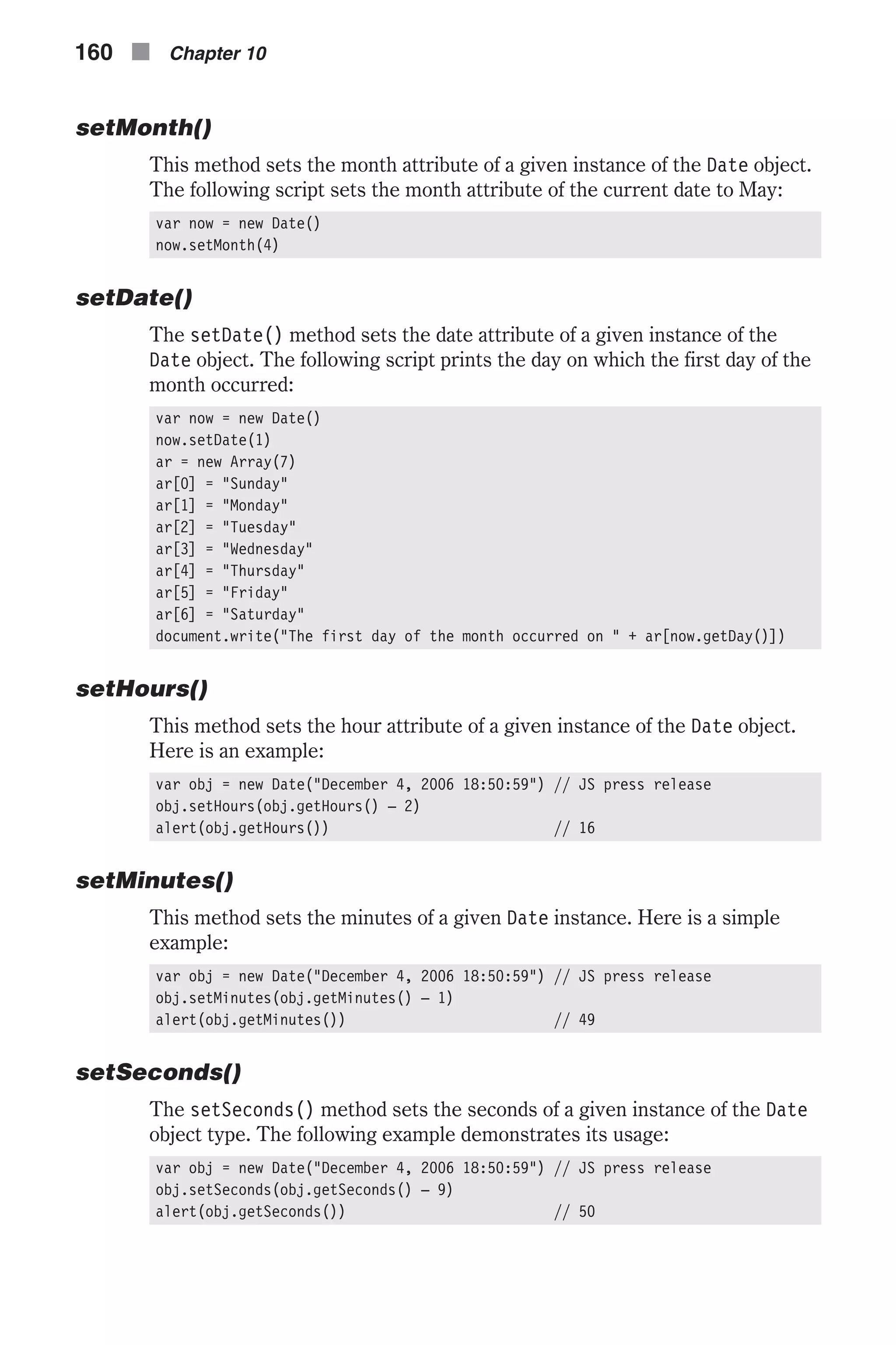 setMonth() This method sets the month attribute of a given instance of the Date object. The following script sets the month attribute of the current date to May: var now = new Date() now.setMonth(4) setDate() The setDate() method sets the date attribute of a given instance of the Date object. The following script prints the day on which the first day of the month occurred: var now = new Date() now.setDate(1) ar = new Array(7) ar[0] = "Sunday" ar[1] = "Monday" ar[2] = "Tuesday" ar[3] = "Wednesday" ar[4] = "Thursday" ar[5] = "Friday" ar[6] = "Saturday" document.write("The first day of the month occurred on " + ar[now.getDay()]) setHours() This method sets the hour attribute of a given instance of the Date object. Here is an example: var obj = new Date("December 4, 2006 18:50:59") // JS press release obj.setHours(obj.getHours() – 2) alert(obj.getHours()) // 16 setMinutes() This method sets the minutes of a given Date instance. Here is a simple example: var obj = new Date("December 4, 2006 18:50:59") // JS press release obj.setMinutes(obj.getMinutes() – 1) alert(obj.getMinutes()) // 49 setSeconds() The setSeconds() method sets the seconds of a given instance of the Date object type. The following example demonstrates its usage: var obj = new Date("December 4, 2006 18:50:59") // JS press release obj.setSeconds(obj.getSeconds() – 9) alert(obj.getSeconds()) // 50 160 n Chapter 10 
