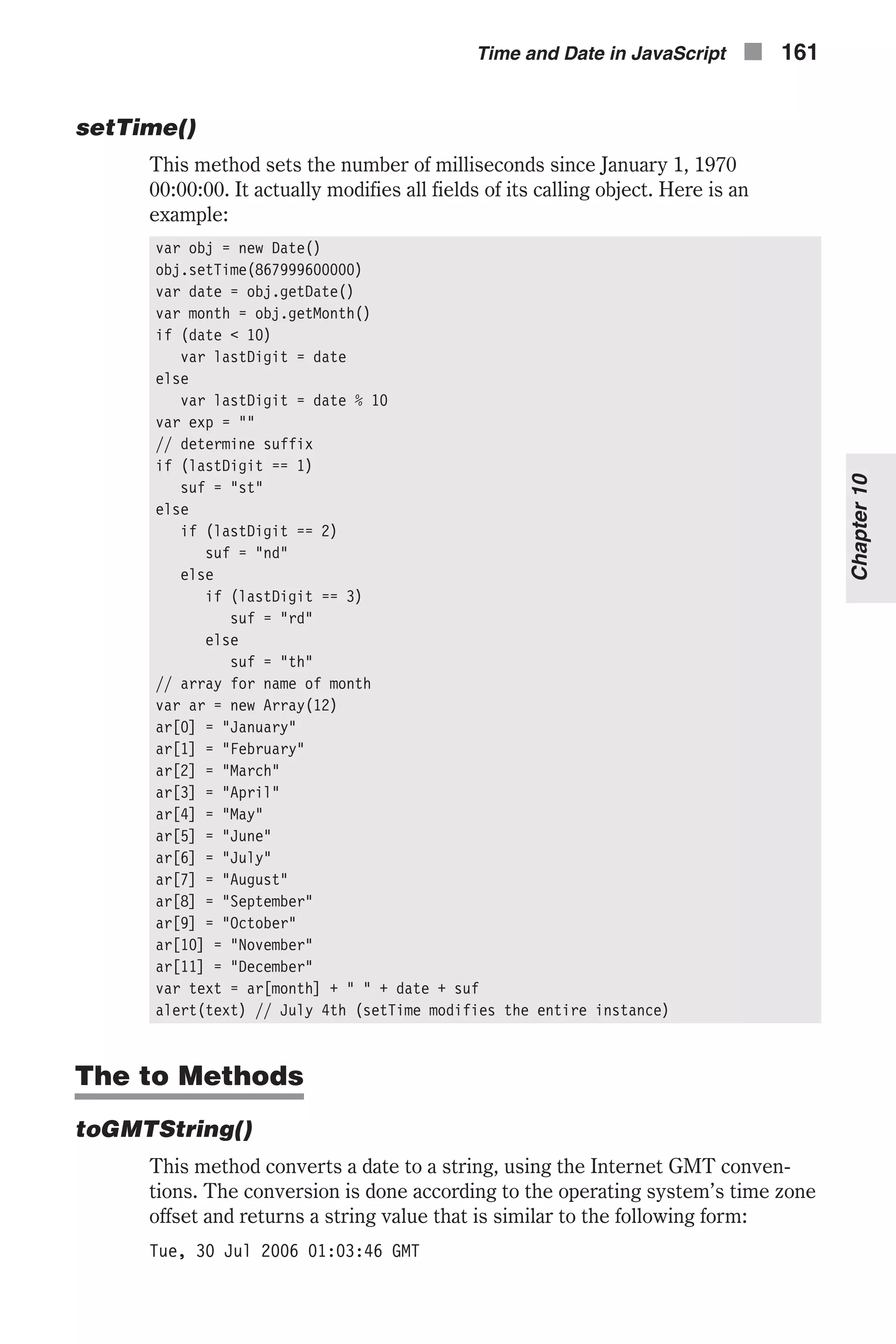 setTime() This method sets the number of milliseconds since January 1, 1970 00:00:00. It actually modifies all fields of its calling object. Here is an example: var obj = new Date() obj.setTime(867999600000) var date = obj.getDate() var month = obj.getMonth() if (date < 10) var lastDigit = date else var lastDigit = date % 10 var exp = "" // determine suffix if (lastDigit == 1) suf = "st" else if (lastDigit == 2) suf = "nd" else if (lastDigit == 3) suf = "rd" else suf = "th" // array for name of month var ar = new Array(12) ar[0] = "January" ar[1] = "February" ar[2] = "March" ar[3] = "April" ar[4] = "May" ar[5] = "June" ar[6] = "July" ar[7] = "August" ar[8] = "September" ar[9] = "October" ar[10] = "November" ar[11] = "December" var text = ar[month] + " " + date + suf alert(text) // July 4th (setTime modifies the entire instance) The to Methods toGMTString() This method converts a date to a string, using the Internet GMT conven- tions. The conversion is done according to the operating system’s time zone offset and returns a string value that is similar to the following form: Tue, 30 Jul 2006 01:03:46 GMT Time and Date in JavaScript n 161 Chapter10 