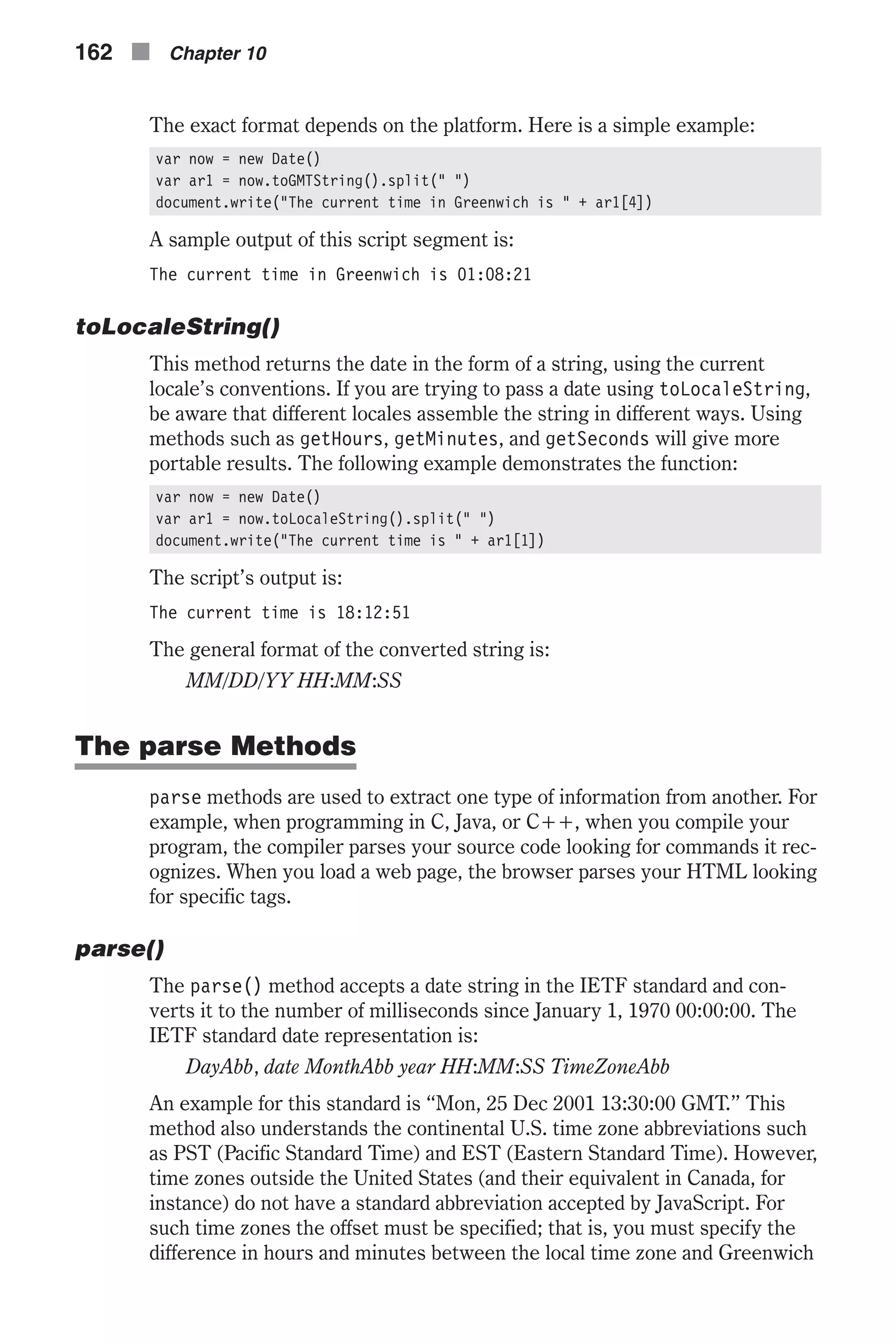 The exact format depends on the platform. Here is a simple example: var now = new Date() var ar1 = now.toGMTString().split(" ") document.write("The current time in Greenwich is " + ar1[4]) A sample output of this script segment is: The current time in Greenwich is 01:08:21 toLocaleString() This method returns the date in the form of a string, using the current locale’s conventions. If you are trying to pass a date using toLocaleString, be aware that different locales assemble the string in different ways. Using methods such as getHours, getMinutes, and getSeconds will give more portable results. The following example demonstrates the function: var now = new Date() var ar1 = now.toLocaleString().split(" ") document.write("The current time is " + ar1[1]) The script’s output is: The current time is 18:12:51 The general format of the converted string is: MM/DD/YY HH:MM:SS The parse Methods parse methods are used to extract one type of information from another. For example, when programming in C, Java, or C++, when you compile your program, the compiler parses your source code looking for commands it rec- ognizes. When you load a web page, the browser parses your HTML looking for specific tags. parse() The parse() method accepts a date string in the IETF standard and con- verts it to the number of milliseconds since January 1, 1970 00:00:00. The IETF standard date representation is: DayAbb, date MonthAbb year HH:MM:SS TimeZoneAbb An example for this standard is “Mon, 25 Dec 2001 13:30:00 GMT.” This method also understands the continental U.S. time zone abbreviations such as PST (Pacific Standard Time) and EST (Eastern Standard Time). However, time zones outside the United States (and their equivalent in Canada, for instance) do not have a standard abbreviation accepted by JavaScript. For such time zones the offset must be specified; that is, you must specify the difference in hours and minutes between the local time zone and Greenwich 162 n Chapter 10 