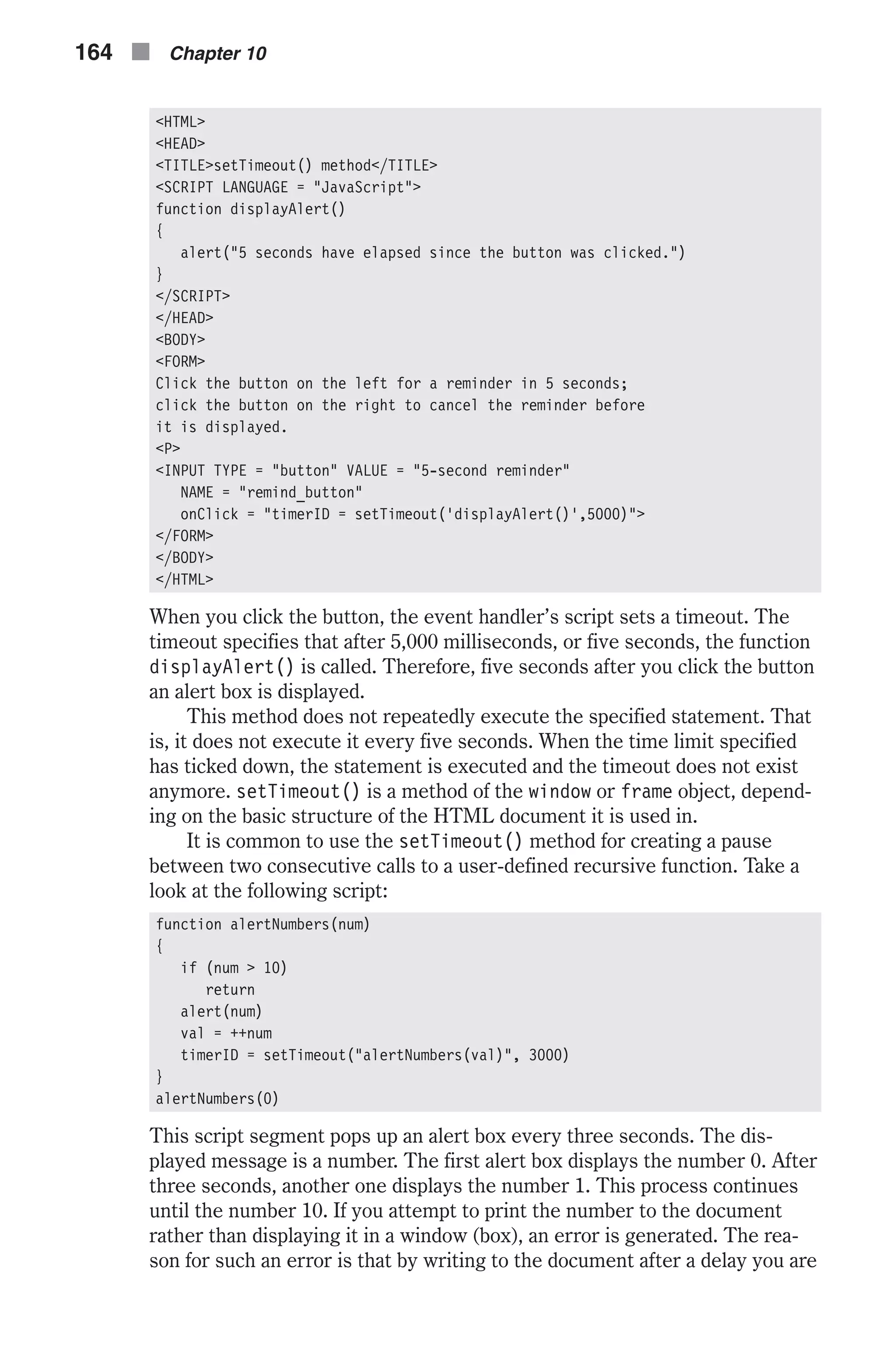 <HTML> <HEAD> <TITLE>setTimeout() method</TITLE> <SCRIPT LANGUAGE = "JavaScript"> function displayAlert() { alert("5 seconds have elapsed since the button was clicked.") } </SCRIPT> </HEAD> <BODY> <FORM> Click the button on the left for a reminder in 5 seconds; click the button on the right to cancel the reminder before it is displayed. <P> <INPUT TYPE = "button" VALUE = "5-second reminder" NAME = "remind_button" onClick = "timerID = setTimeout('displayAlert()',5000)"> </FORM> </BODY> </HTML> When you click the button, the event handler’s script sets a timeout. The timeout specifies that after 5,000 milliseconds, or five seconds, the function displayAlert() is called. Therefore, five seconds after you click the button an alert box is displayed. This method does not repeatedly execute the specified statement. That is, it does not execute it every five seconds. When the time limit specified has ticked down, the statement is executed and the timeout does not exist anymore. setTimeout() is a method of the window or frame object, depend- ing on the basic structure of the HTML document it is used in. It is common to use the setTimeout() method for creating a pause between two consecutive calls to a user-defined recursive function. Take a look at the following script: function alertNumbers(num) { if (num > 10) return alert(num) val = ++num timerID = setTimeout("alertNumbers(val)", 3000) } alertNumbers(0) This script segment pops up an alert box every three seconds. The dis- played message is a number. The first alert box displays the number 0. After three seconds, another one displays the number 1. This process continues until the number 10. If you attempt to print the number to the document rather than displaying it in a window (box), an error is generated. The rea- son for such an error is that by writing to the document after a delay you are 164 n Chapter 10 