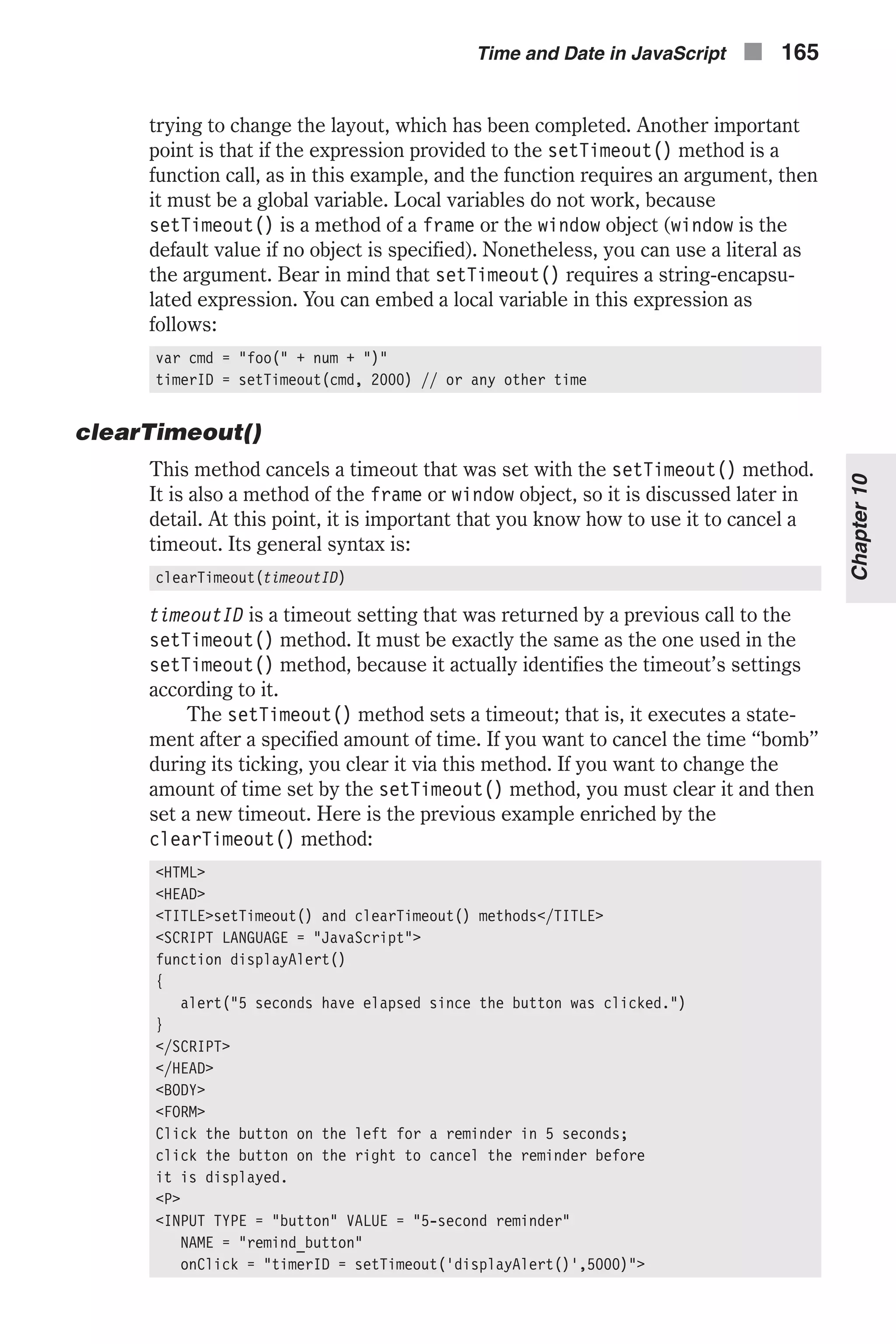 trying to change the layout, which has been completed. Another important point is that if the expression provided to the setTimeout() method is a function call, as in this example, and the function requires an argument, then it must be a global variable. Local variables do not work, because setTimeout() is a method of a frame or the window object (window is the default value if no object is specified). Nonetheless, you can use a literal as the argument. Bear in mind that setTimeout() requires a string-encapsu- lated expression. You can embed a local variable in this expression as follows: var cmd = "foo(" + num + ")" timerID = setTimeout(cmd, 2000) // or any other time clearTimeout() This method cancels a timeout that was set with the setTimeout() method. It is also a method of the frame or window object, so it is discussed later in detail. At this point, it is important that you know how to use it to cancel a timeout. Its general syntax is: clearTimeout(timeoutID) timeoutID is a timeout setting that was returned by a previous call to the setTimeout() method. It must be exactly the same as the one used in the setTimeout() method, because it actually identifies the timeout’s settings according to it. The setTimeout() method sets a timeout; that is, it executes a state- ment after a specified amount of time. If you want to cancel the time “bomb” during its ticking, you clear it via this method. If you want to change the amount of time set by the setTimeout() method, you must clear it and then set a new timeout. Here is the previous example enriched by the clearTimeout() method: <HTML> <HEAD> <TITLE>setTimeout() and clearTimeout() methods</TITLE> <SCRIPT LANGUAGE = "JavaScript"> function displayAlert() { alert("5 seconds have elapsed since the button was clicked.") } </SCRIPT> </HEAD> <BODY> <FORM> Click the button on the left for a reminder in 5 seconds; click the button on the right to cancel the reminder before it is displayed. <P> <INPUT TYPE = "button" VALUE = "5-second reminder" NAME = "remind_button" onClick = "timerID = setTimeout('displayAlert()',5000)"> Time and Date in JavaScript n 165 Chapter10 
