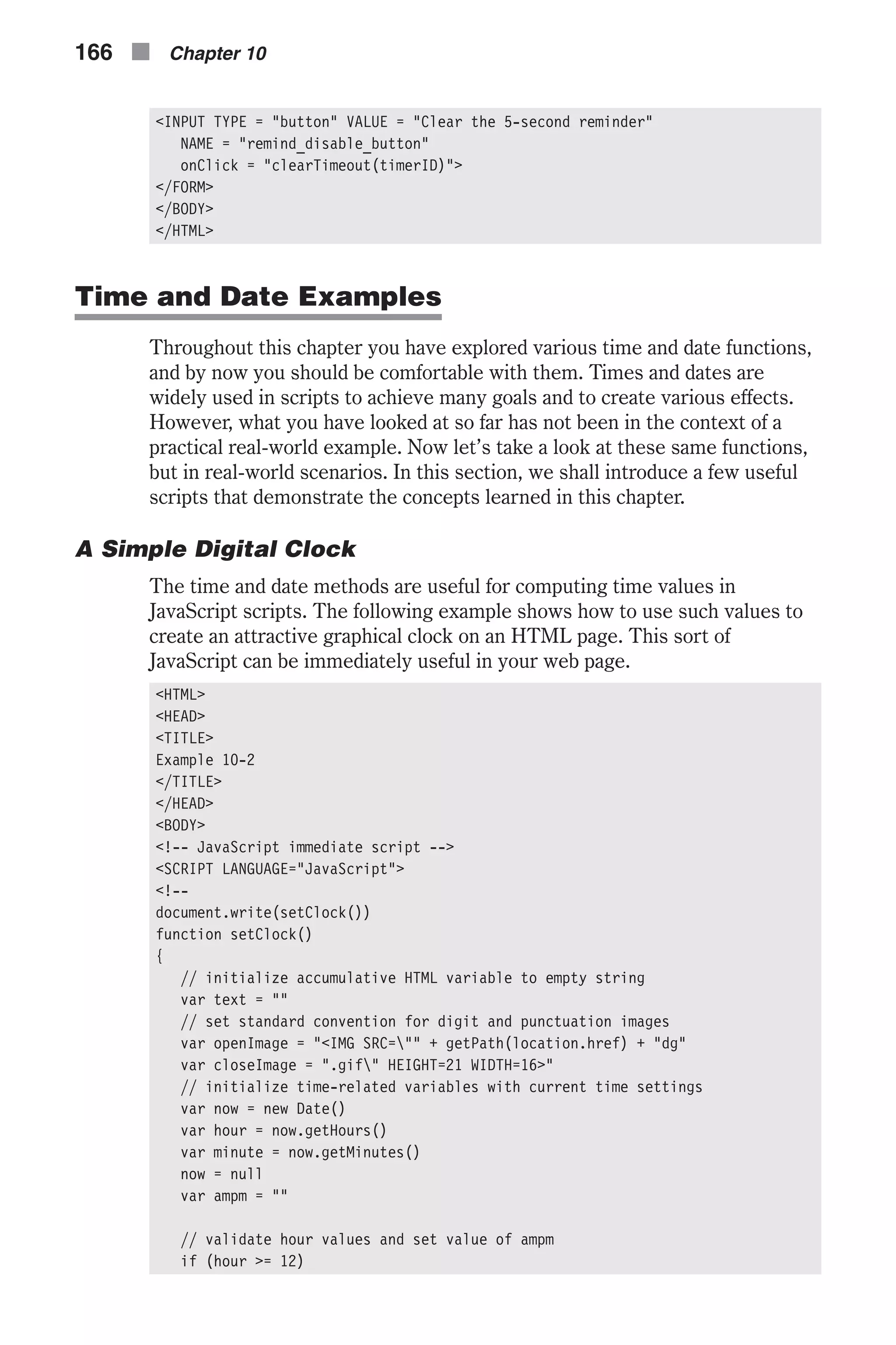 <INPUT TYPE = "button" VALUE = "Clear the 5-second reminder" NAME = "remind_disable_button" onClick = "clearTimeout(timerID)"> </FORM> </BODY> </HTML> Time and Date Examples Throughout this chapter you have explored various time and date functions, and by now you should be comfortable with them. Times and dates are widely used in scripts to achieve many goals and to create various effects. However, what you have looked at so far has not been in the context of a practical real-world example. Now let’s take a look at these same functions, but in real-world scenarios. In this section, we shall introduce a few useful scripts that demonstrate the concepts learned in this chapter. A Simple Digital Clock The time and date methods are useful for computing time values in JavaScript scripts. The following example shows how to use such values to create an attractive graphical clock on an HTML page. This sort of JavaScript can be immediately useful in your web page. <HTML> <HEAD> <TITLE> Example 10-2 </TITLE> </HEAD> <BODY> <!-- JavaScript immediate script --> <SCRIPT LANGUAGE="JavaScript"> <!-- document.write(setClock()) function setClock() { // initialize accumulative HTML variable to empty string var text = "" // set standard convention for digit and punctuation images var openImage = "<IMG SRC="" + getPath(location.href) + "dg" var closeImage = ".gif" HEIGHT=21 WIDTH=16>" // initialize time-related variables with current time settings var now = new Date() var hour = now.getHours() var minute = now.getMinutes() now = null var ampm = "" // validate hour values and set value of ampm if (hour >= 12) 166 n Chapter 10 