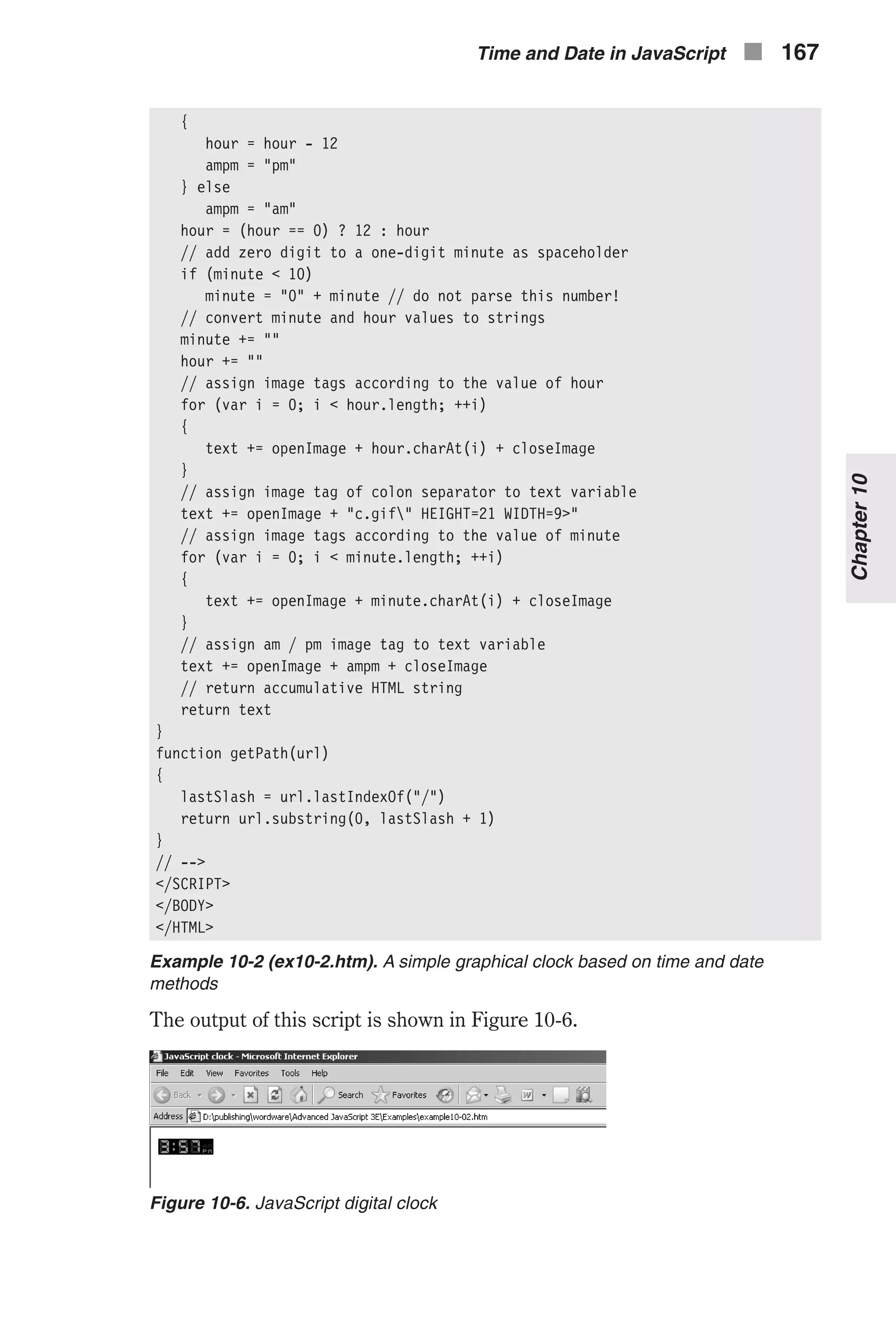 { hour = hour - 12 ampm = "pm" } else ampm = "am" hour = (hour == 0) ? 12 : hour // add zero digit to a one-digit minute as spaceholder if (minute < 10) minute = "0" + minute // do not parse this number! // convert minute and hour values to strings minute += "" hour += "" // assign image tags according to the value of hour for (var i = 0; i < hour.length; ++i) { text += openImage + hour.charAt(i) + closeImage } // assign image tag of colon separator to text variable text += openImage + "c.gif" HEIGHT=21 WIDTH=9>" // assign image tags according to the value of minute for (var i = 0; i < minute.length; ++i) { text += openImage + minute.charAt(i) + closeImage } // assign am / pm image tag to text variable text += openImage + ampm + closeImage // return accumulative HTML string return text } function getPath(url) { lastSlash = url.lastIndexOf("/") return url.substring(0, lastSlash + 1) } // --> </SCRIPT> </BODY> </HTML> Example 10-2 (ex10-2.htm). A simple graphical clock based on time and date methods The output of this script is shown in Figure 10-6. Time and Date in JavaScript n 167 Chapter10 Figure 10-6. JavaScript digital clock 