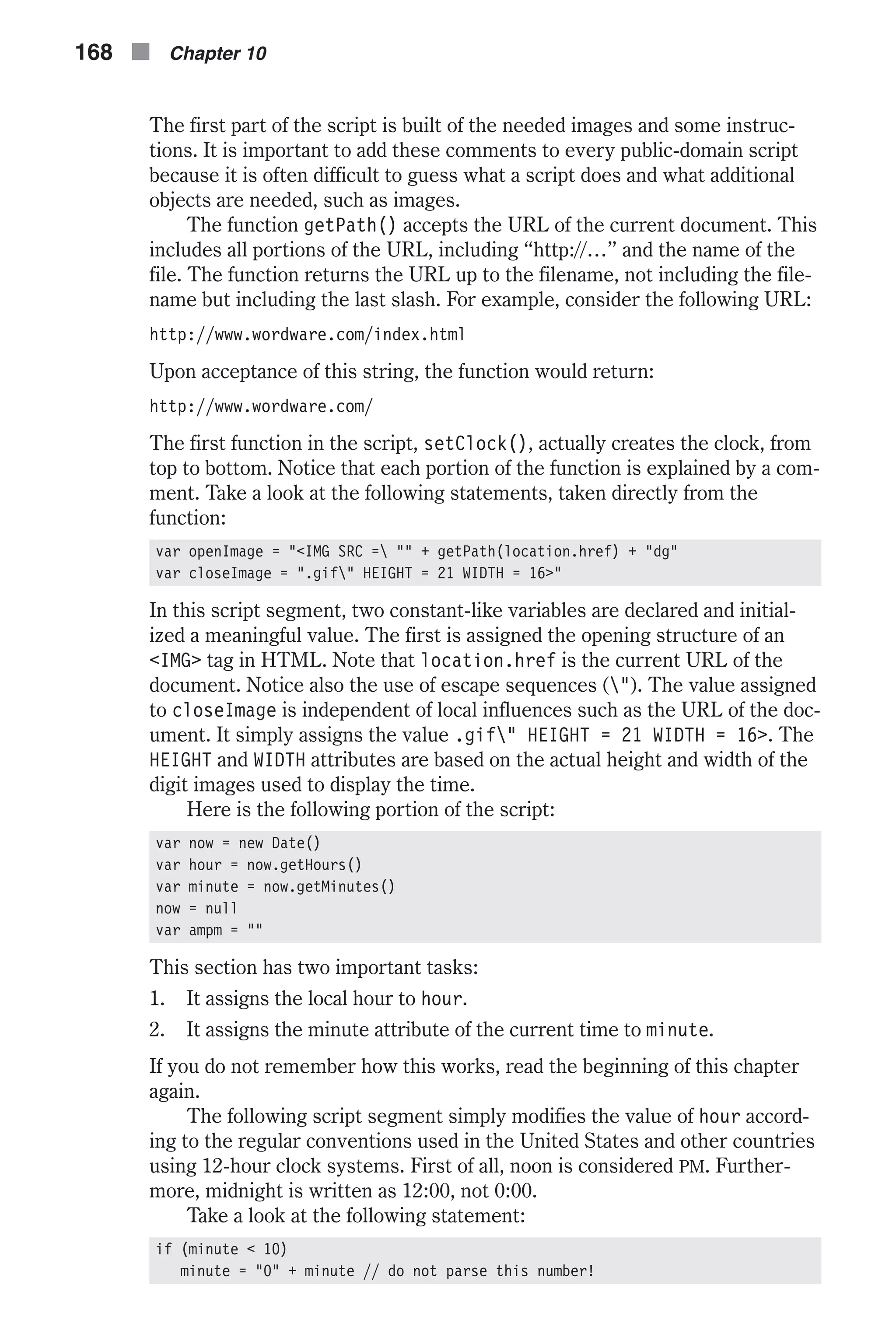 The first part of the script is built of the needed images and some instruc- tions. It is important to add these comments to every public-domain script because it is often difficult to guess what a script does and what additional objects are needed, such as images. The function getPath() accepts the URL of the current document. This includes all portions of the URL, including “http://…” and the name of the file. The function returns the URL up to the filename, not including the file- name but including the last slash. For example, consider the following URL: http://www.wordware.com/index.html Upon acceptance of this string, the function would return: http://www.wordware.com/ The first function in the script, setClock(), actually creates the clock, from top to bottom. Notice that each portion of the function is explained by a com- ment. Take a look at the following statements, taken directly from the function: var openImage = "<IMG SRC = "" + getPath(location.href) + "dg" var closeImage = ".gif" HEIGHT = 21 WIDTH = 16>" In this script segment, two constant-like variables are declared and initial- ized a meaningful value. The first is assigned the opening structure of an <IMG> tag in HTML. Note that location.href is the current URL of the document. Notice also the use of escape sequences ("). The value assigned to closeImage is independent of local influences such as the URL of the doc- ument. It simply assigns the value .gif" HEIGHT = 21 WIDTH = 16>. The HEIGHT and WIDTH attributes are based on the actual height and width of the digit images used to display the time. Here is the following portion of the script: var now = new Date() var hour = now.getHours() var minute = now.getMinutes() now = null var ampm = "" This section has two important tasks: 1. It assigns the local hour to hour. 2. It assigns the minute attribute of the current time to minute. If you do not remember how this works, read the beginning of this chapter again. The following script segment simply modifies the value of hour accord- ing to the regular conventions used in the United States and other countries using 12-hour clock systems. First of all, noon is considered PM. Further- more, midnight is written as 12:00, not 0:00. Take a look at the following statement: if (minute < 10) minute = "0" + minute // do not parse this number! 168 n Chapter 10 