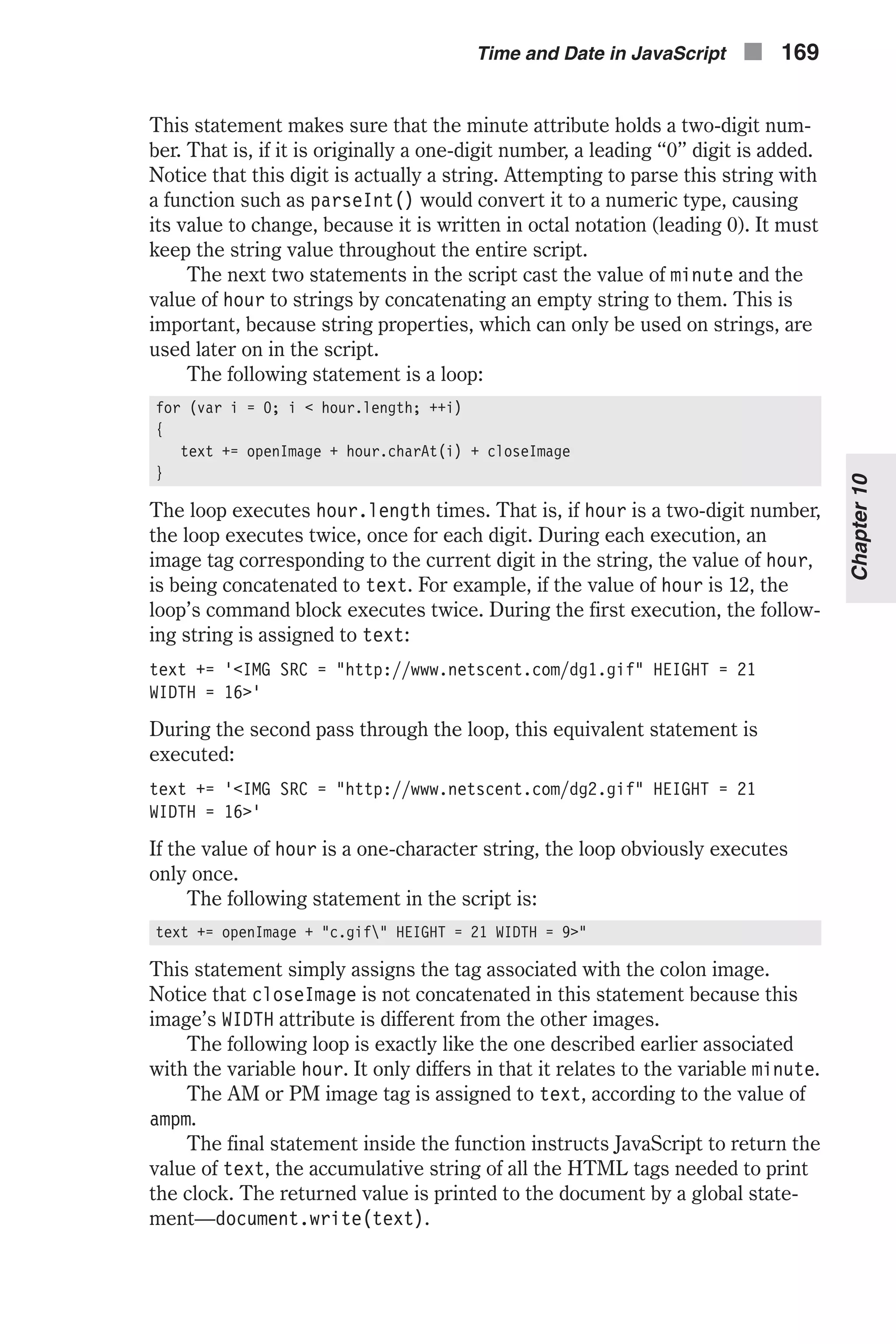 This statement makes sure that the minute attribute holds a two-digit num- ber. That is, if it is originally a one-digit number, a leading “0” digit is added. Notice that this digit is actually a string. Attempting to parse this string with a function such as parseInt() would convert it to a numeric type, causing its value to change, because it is written in octal notation (leading 0). It must keep the string value throughout the entire script. The next two statements in the script cast the value of minute and the value of hour to strings by concatenating an empty string to them. This is important, because string properties, which can only be used on strings, are used later on in the script. The following statement is a loop: for (var i = 0; i < hour.length; ++i) { text += openImage + hour.charAt(i) + closeImage } The loop executes hour.length times. That is, if hour is a two-digit number, the loop executes twice, once for each digit. During each execution, an image tag corresponding to the current digit in the string, the value of hour, is being concatenated to text. For example, if the value of hour is 12, the loop’s command block executes twice. During the first execution, the follow- ing string is assigned to text: text += '<IMG SRC = "http://www.netscent.com/dg1.gif" HEIGHT = 21 WIDTH = 16>' During the second pass through the loop, this equivalent statement is executed: text += '<IMG SRC = "http://www.netscent.com/dg2.gif" HEIGHT = 21 WIDTH = 16>' If the value of hour is a one-character string, the loop obviously executes only once. The following statement in the script is: text += openImage + "c.gif" HEIGHT = 21 WIDTH = 9>" This statement simply assigns the tag associated with the colon image. Notice that closeImage is not concatenated in this statement because this image’s WIDTH attribute is different from the other images. The following loop is exactly like the one described earlier associated with the variable hour. It only differs in that it relates to the variable minute. The AM or PM image tag is assigned to text, according to the value of ampm. The final statement inside the function instructs JavaScript to return the value of text, the accumulative string of all the HTML tags needed to print the clock. The returned value is printed to the document by a global state- ment—document.write(text). Time and Date in JavaScript n 169 Chapter10 