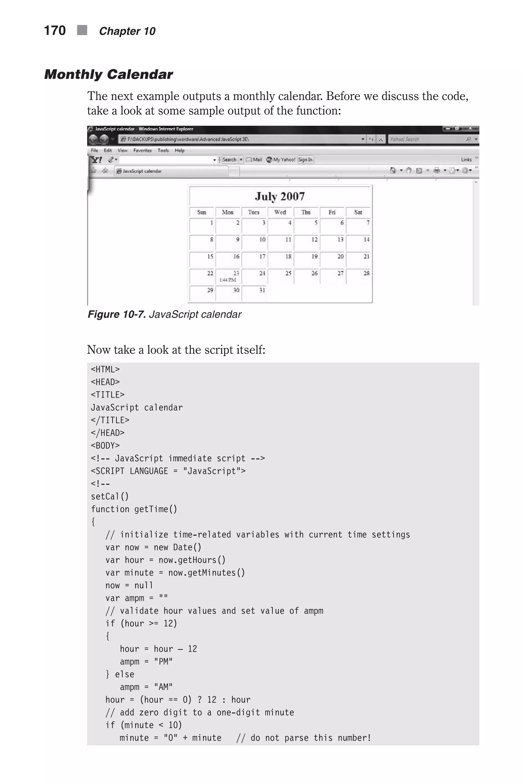 Monthly Calendar The next example outputs a monthly calendar. Before we discuss the code, take a look at some sample output of the function: Now take a look at the script itself: <HTML> <HEAD> <TITLE> JavaScript calendar </TITLE> </HEAD> <BODY> <!-- JavaScript immediate script --> <SCRIPT LANGUAGE = "JavaScript"> <!-- setCal() function getTime() { // initialize time-related variables with current time settings var now = new Date() var hour = now.getHours() var minute = now.getMinutes() now = null var ampm = "" // validate hour values and set value of ampm if (hour >= 12) { hour = hour – 12 ampm = "PM" } else ampm = "AM" hour = (hour == 0) ? 12 : hour // add zero digit to a one-digit minute if (minute < 10) minute = "0" + minute // do not parse this number! 170 n Chapter 10 Figure 10-7. JavaScript calendar 