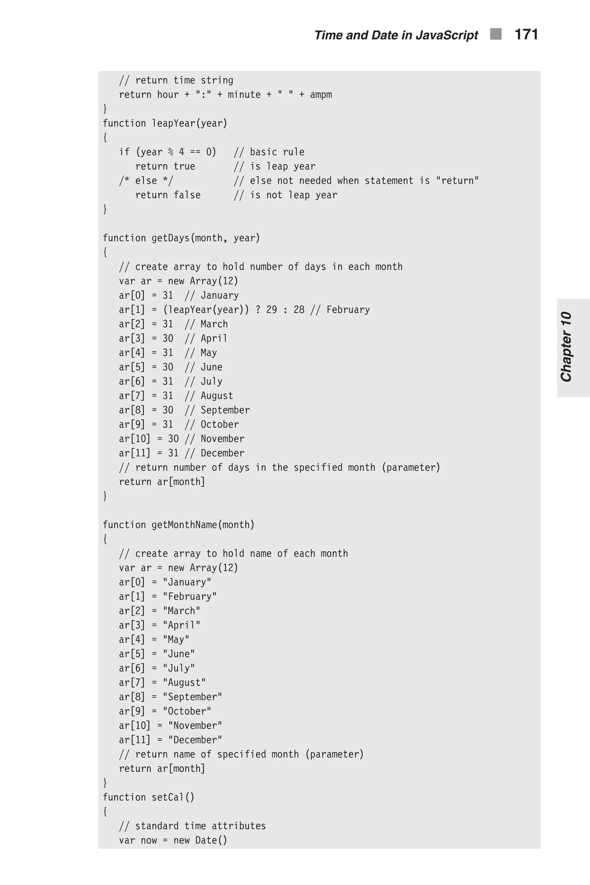 // return time string return hour + ":" + minute + " " + ampm } function leapYear(year) { if (year % 4 == 0) // basic rule return true // is leap year /* else */ // else not needed when statement is "return" return false // is not leap year } function getDays(month, year) { // create array to hold number of days in each month var ar = new Array(12) ar[0] = 31 // January ar[1] = (leapYear(year)) ? 29 : 28 // February ar[2] = 31 // March ar[3] = 30 // April ar[4] = 31 // May ar[5] = 30 // June ar[6] = 31 // July ar[7] = 31 // August ar[8] = 30 // September ar[9] = 31 // October ar[10] = 30 // November ar[11] = 31 // December // return number of days in the specified month (parameter) return ar[month] } function getMonthName(month) { // create array to hold name of each month var ar = new Array(12) ar[0] = "January" ar[1] = "February" ar[2] = "March" ar[3] = "April" ar[4] = "May" ar[5] = "June" ar[6] = "July" ar[7] = "August" ar[8] = "September" ar[9] = "October" ar[10] = "November" ar[11] = "December" // return name of specified month (parameter) return ar[month] } function setCal() { // standard time attributes var now = new Date() Time and Date in JavaScript n 171 Chapter10 