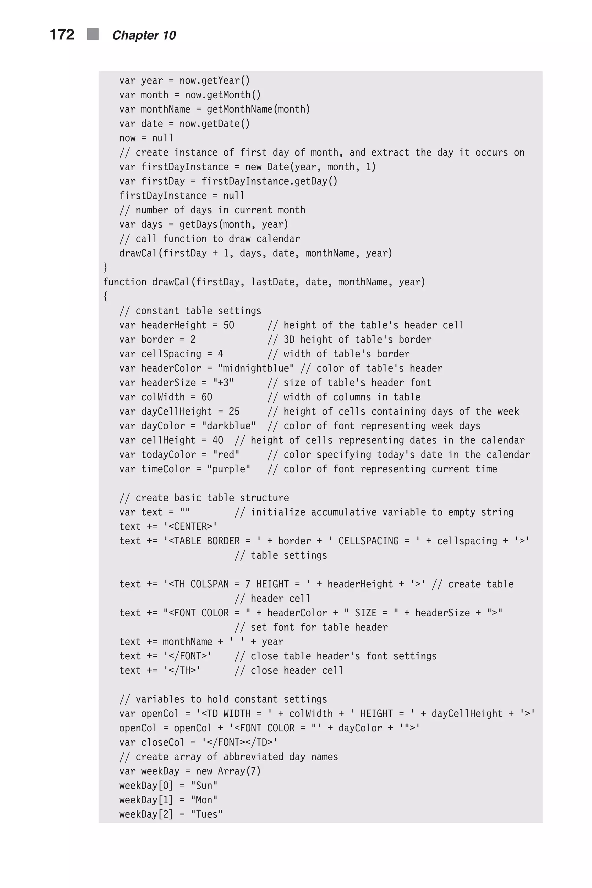 var year = now.getYear() var month = now.getMonth() var monthName = getMonthName(month) var date = now.getDate() now = null // create instance of first day of month, and extract the day it occurs on var firstDayInstance = new Date(year, month, 1) var firstDay = firstDayInstance.getDay() firstDayInstance = null // number of days in current month var days = getDays(month, year) // call function to draw calendar drawCal(firstDay + 1, days, date, monthName, year) } function drawCal(firstDay, lastDate, date, monthName, year) { // constant table settings var headerHeight = 50 // height of the table's header cell var border = 2 // 3D height of table's border var cellSpacing = 4 // width of table's border var headerColor = "midnightblue" // color of table's header var headerSize = "+3" // size of table’s header font var colWidth = 60 // width of columns in table var dayCellHeight = 25 // height of cells containing days of the week var dayColor = "darkblue" // color of font representing week days var cellHeight = 40 // height of cells representing dates in the calendar var todayColor = "red" // color specifying today's date in the calendar var timeColor = "purple" // color of font representing current time // create basic table structure var text = "" // initialize accumulative variable to empty string text += '<CENTER>' text += '<TABLE BORDER = ' + border + ' CELLSPACING = ' + cellspacing + '>' // table settings text += '<TH COLSPAN = 7 HEIGHT = ' + headerHeight + '>' // create table // header cell text += "<FONT COLOR = " + headerColor + " SIZE = " + headerSize + ">" // set font for table header text += monthName + ' ' + year text += '</FONT>' // close table header's font settings text += '</TH>' // close header cell // variables to hold constant settings var openCol = '<TD WIDTH = ' + colWidth + ' HEIGHT = ' + dayCellHeight + '>' openCol = openCol + '<FONT COLOR = "' + dayColor + '">' var closeCol = '</FONT></TD>' // create array of abbreviated day names var weekDay = new Array(7) weekDay[0] = "Sun" weekDay[1] = "Mon" weekDay[2] = "Tues" 172 n Chapter 10 