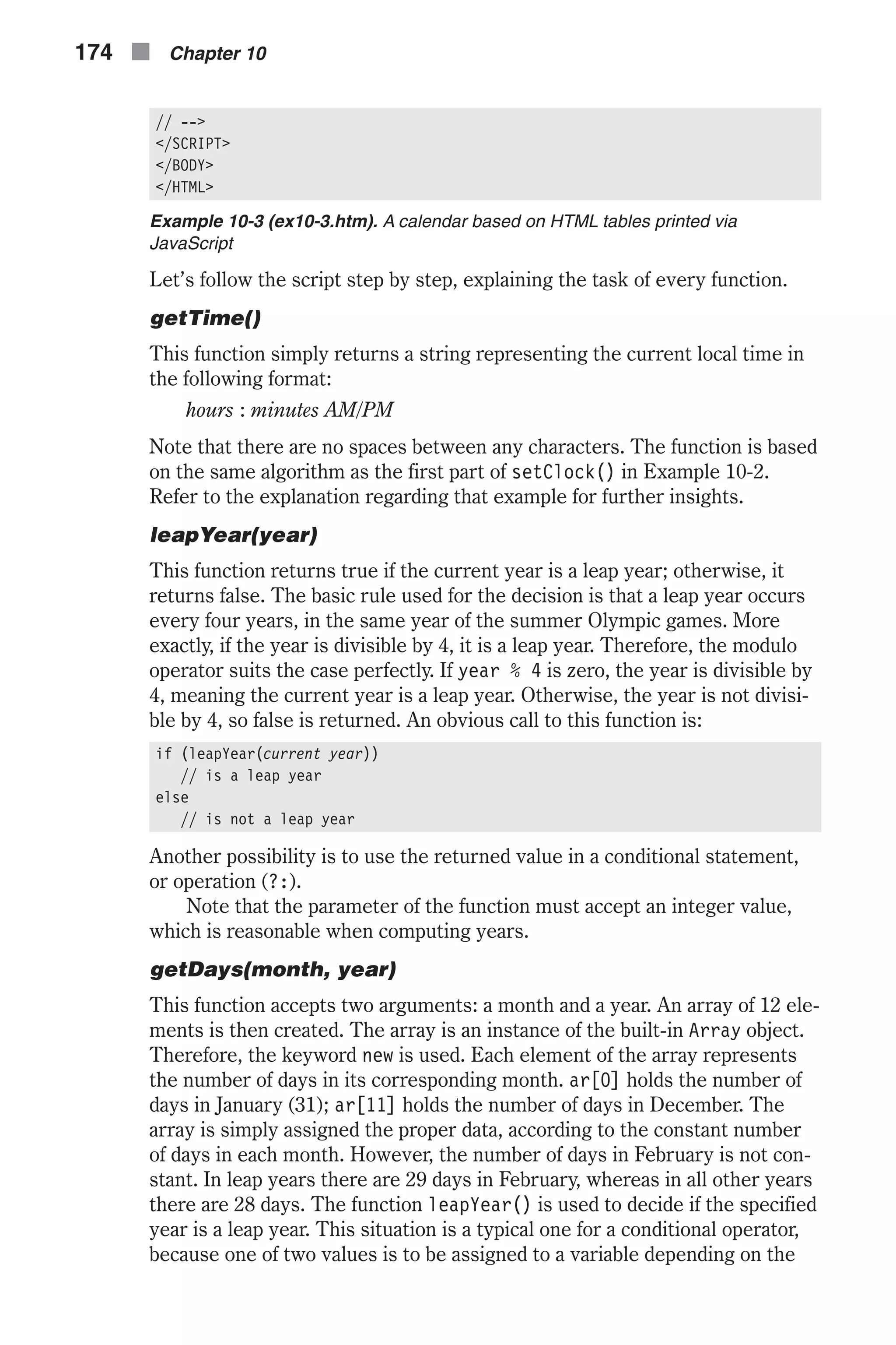 // --> </SCRIPT> </BODY> </HTML> Example 10-3 (ex10-3.htm). A calendar based on HTML tables printed via JavaScript Let’s follow the script step by step, explaining the task of every function. getTime() This function simply returns a string representing the current local time in the following format: hours : minutes AM/PM Note that there are no spaces between any characters. The function is based on the same algorithm as the first part of setClock() in Example 10-2. Refer to the explanation regarding that example for further insights. leapYear(year) This function returns true if the current year is a leap year; otherwise, it returns false. The basic rule used for the decision is that a leap year occurs every four years, in the same year of the summer Olympic games. More exactly, if the year is divisible by 4, it is a leap year. Therefore, the modulo operator suits the case perfectly. If year % 4 is zero, the year is divisible by 4, meaning the current year is a leap year. Otherwise, the year is not divisi- ble by 4, so false is returned. An obvious call to this function is: if (leapYear(current year)) // is a leap year else // is not a leap year Another possibility is to use the returned value in a conditional statement, or operation (?:). Note that the parameter of the function must accept an integer value, which is reasonable when computing years. getDays(month, year) This function accepts two arguments: a month and a year. An array of 12 ele- ments is then created. The array is an instance of the built-in Array object. Therefore, the keyword new is used. Each element of the array represents the number of days in its corresponding month. ar[0] holds the number of days in January (31); ar[11] holds the number of days in December. The array is simply assigned the proper data, according to the constant number of days in each month. However, the number of days in February is not con- stant. In leap years there are 29 days in February, whereas in all other years there are 28 days. The function leapYear() is used to decide if the specified year is a leap year. This situation is a typical one for a conditional operator, because one of two values is to be assigned to a variable depending on the 174 n Chapter 10 