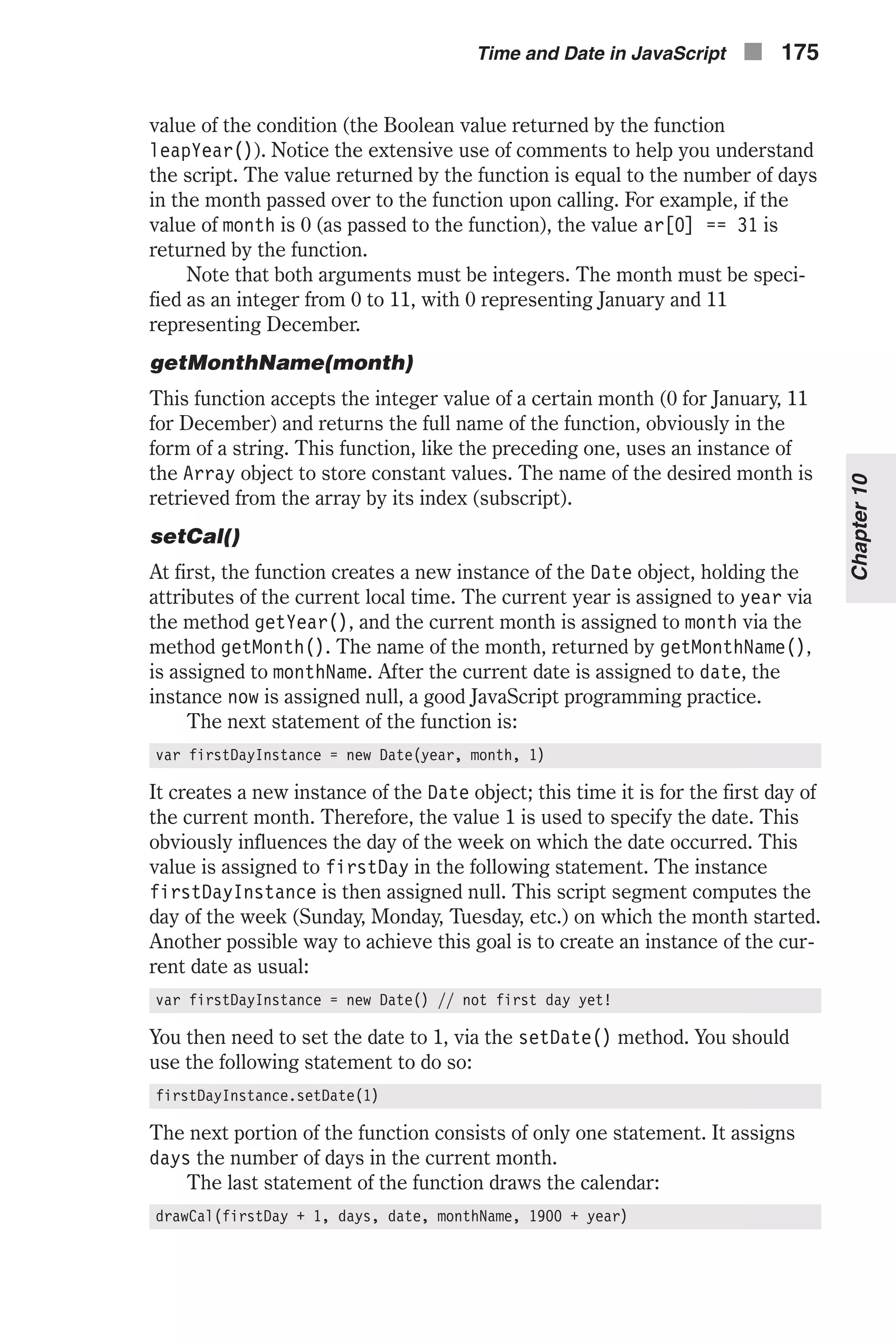 value of the condition (the Boolean value returned by the function leapYear()). Notice the extensive use of comments to help you understand the script. The value returned by the function is equal to the number of days in the month passed over to the function upon calling. For example, if the value of month is 0 (as passed to the function), the value ar[0] == 31 is returned by the function. Note that both arguments must be integers. The month must be speci- fied as an integer from 0 to 11, with 0 representing January and 11 representing December. getMonthName(month) This function accepts the integer value of a certain month (0 for January, 11 for December) and returns the full name of the function, obviously in the form of a string. This function, like the preceding one, uses an instance of the Array object to store constant values. The name of the desired month is retrieved from the array by its index (subscript). setCal() At first, the function creates a new instance of the Date object, holding the attributes of the current local time. The current year is assigned to year via the method getYear(), and the current month is assigned to month via the method getMonth(). The name of the month, returned by getMonthName(), is assigned to monthName. After the current date is assigned to date, the instance now is assigned null, a good JavaScript programming practice. The next statement of the function is: var firstDayInstance = new Date(year, month, 1) It creates a new instance of the Date object; this time it is for the first day of the current month. Therefore, the value 1 is used to specify the date. This obviously influences the day of the week on which the date occurred. This value is assigned to firstDay in the following statement. The instance firstDayInstance is then assigned null. This script segment computes the day of the week (Sunday, Monday, Tuesday, etc.) on which the month started. Another possible way to achieve this goal is to create an instance of the cur- rent date as usual: var firstDayInstance = new Date() // not first day yet! You then need to set the date to 1, via the setDate() method. You should use the following statement to do so: firstDayInstance.setDate(1) The next portion of the function consists of only one statement. It assigns days the number of days in the current month. The last statement of the function draws the calendar: drawCal(firstDay + 1, days, date, monthName, 1900 + year) Time and Date in JavaScript n 175 Chapter10 