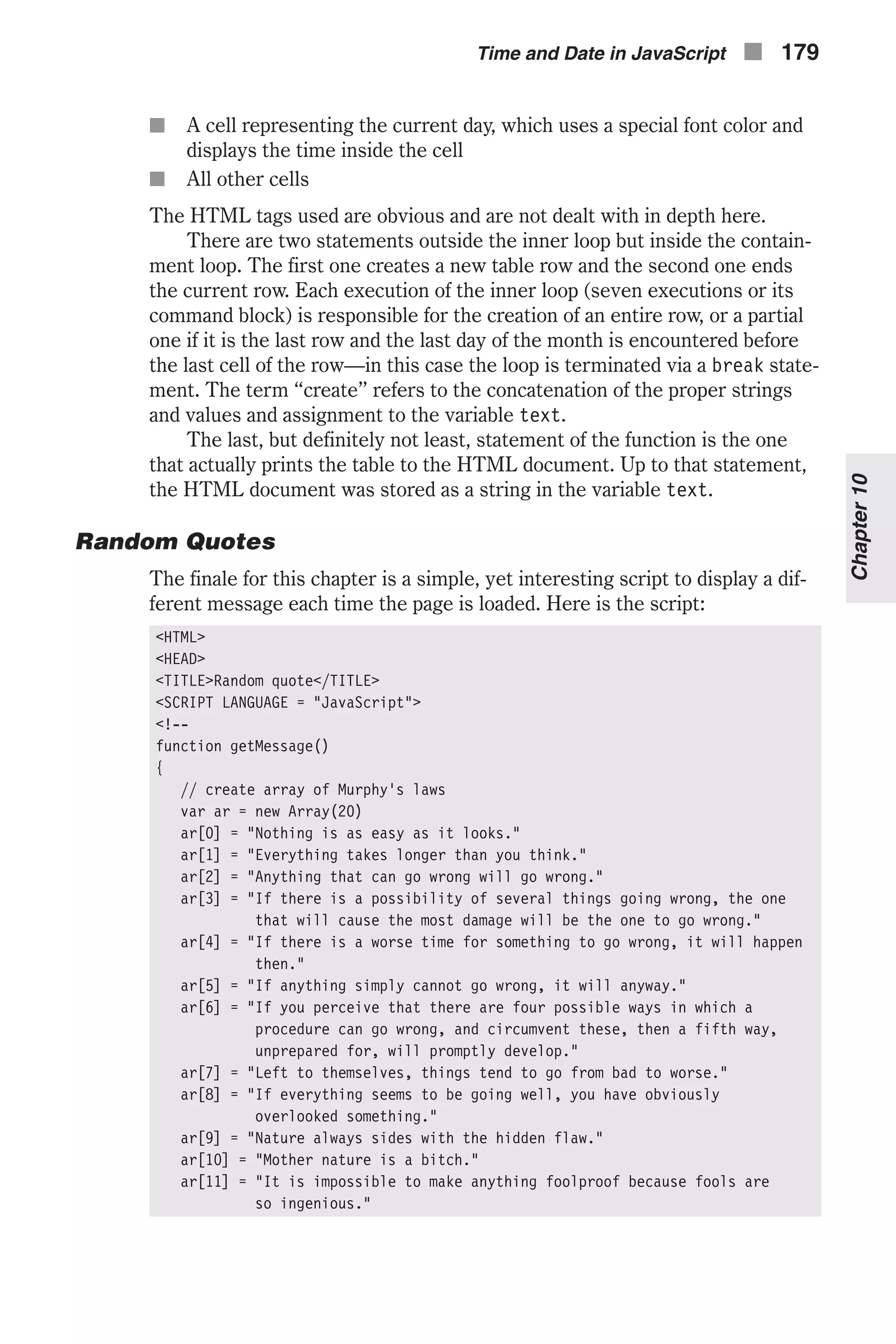 n A cell representing the current day, which uses a special font color and displays the time inside the cell n All other cells The HTML tags used are obvious and are not dealt with in depth here. There are two statements outside the inner loop but inside the contain- ment loop. The first one creates a new table row and the second one ends the current row. Each execution of the inner loop (seven executions or its command block) is responsible for the creation of an entire row, or a partial one if it is the last row and the last day of the month is encountered before the last cell of the row—in this case the loop is terminated via a break state- ment. The term “create” refers to the concatenation of the proper strings and values and assignment to the variable text. The last, but definitely not least, statement of the function is the one that actually prints the table to the HTML document. Up to that statement, the HTML document was stored as a string in the variable text. Random Quotes The finale for this chapter is a simple, yet interesting script to display a dif- ferent message each time the page is loaded. Here is the script: <HTML> <HEAD> <TITLE>Random quote</TITLE> <SCRIPT LANGUAGE = "JavaScript"> <!-- function getMessage() { // create array of Murphy's laws var ar = new Array(20) ar[0] = "Nothing is as easy as it looks." ar[1] = "Everything takes longer than you think." ar[2] = "Anything that can go wrong will go wrong." ar[3] = "If there is a possibility of several things going wrong, the one that will cause the most damage will be the one to go wrong." ar[4] = "If there is a worse time for something to go wrong, it will happen then." ar[5] = "If anything simply cannot go wrong, it will anyway." ar[6] = "If you perceive that there are four possible ways in which a procedure can go wrong, and circumvent these, then a fifth way, unprepared for, will promptly develop." ar[7] = "Left to themselves, things tend to go from bad to worse." ar[8] = "If everything seems to be going well, you have obviously overlooked something." ar[9] = "Nature always sides with the hidden flaw." ar[10] = "Mother nature is a bitch." ar[11] = "It is impossible to make anything foolproof because fools are so ingenious." Time and Date in JavaScript n 179 Chapter10 