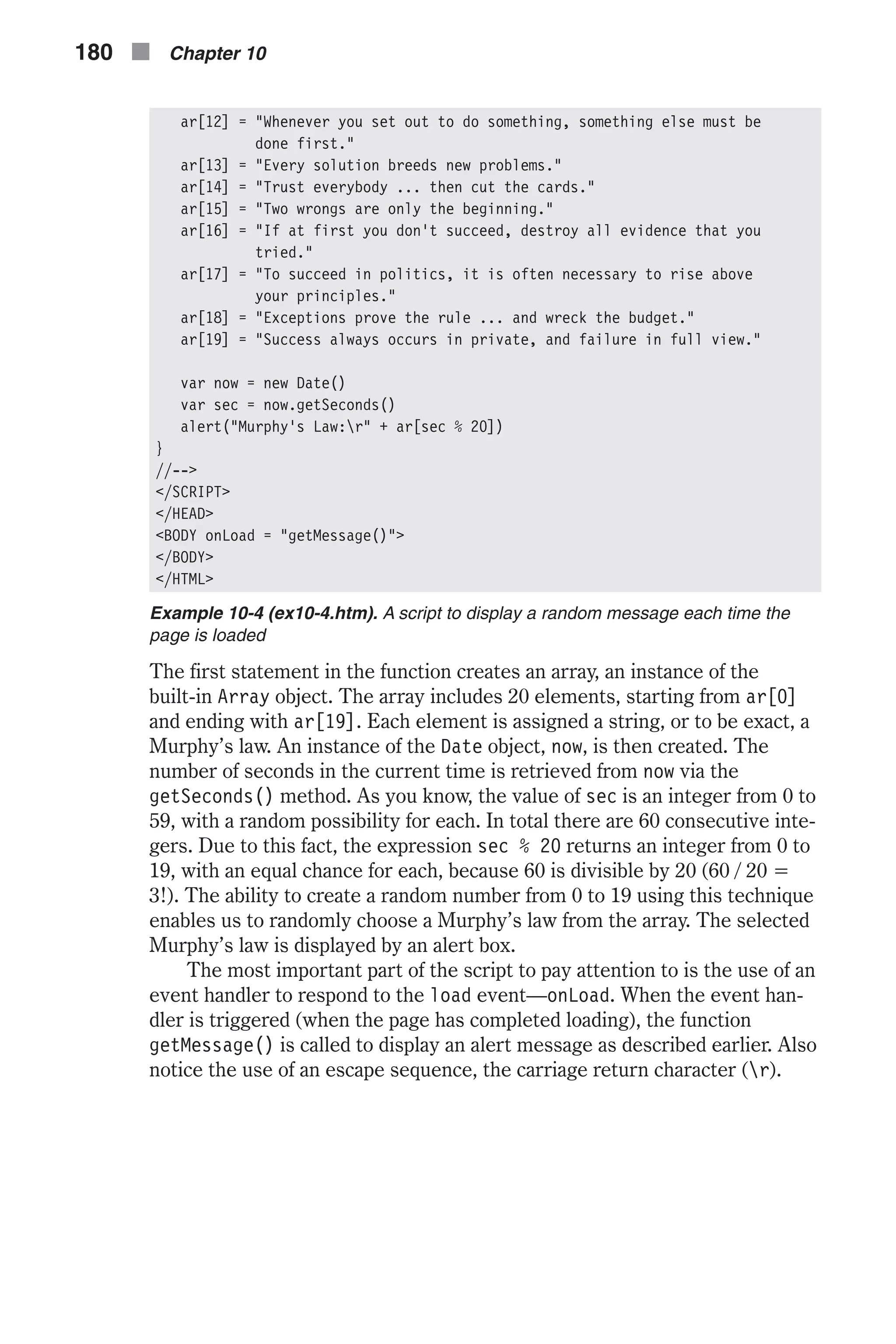 ar[12] = "Whenever you set out to do something, something else must be done first." ar[13] = "Every solution breeds new problems." ar[14] = "Trust everybody ... then cut the cards." ar[15] = "Two wrongs are only the beginning." ar[16] = "If at first you don't succeed, destroy all evidence that you tried." ar[17] = "To succeed in politics, it is often necessary to rise above your principles." ar[18] = "Exceptions prove the rule ... and wreck the budget." ar[19] = "Success always occurs in private, and failure in full view." var now = new Date() var sec = now.getSeconds() alert("Murphy's Law:r" + ar[sec % 20]) } //--> </SCRIPT> </HEAD> <BODY onLoad = "getMessage()"> </BODY> </HTML> Example 10-4 (ex10-4.htm). A script to display a random message each time the page is loaded The first statement in the function creates an array, an instance of the built-in Array object. The array includes 20 elements, starting from ar[0] and ending with ar[19]. Each element is assigned a string, or to be exact, a Murphy’s law. An instance of the Date object, now, is then created. The number of seconds in the current time is retrieved from now via the getSeconds() method. As you know, the value of sec is an integer from 0 to 59, with a random possibility for each. In total there are 60 consecutive inte- gers. Due to this fact, the expression sec % 20 returns an integer from 0 to 19, with an equal chance for each, because 60 is divisible by 20 (60 / 20 = 3!). The ability to create a random number from 0 to 19 using this technique enables us to randomly choose a Murphy’s law from the array. The selected Murphy’s law is displayed by an alert box. The most important part of the script to pay attention to is the use of an event handler to respond to the load event—onLoad. When the event han- dler is triggered (when the page has completed loading), the function getMessage() is called to display an alert message as described earlier. Also notice the use of an escape sequence, the carriage return character (r). 180 n Chapter 10 