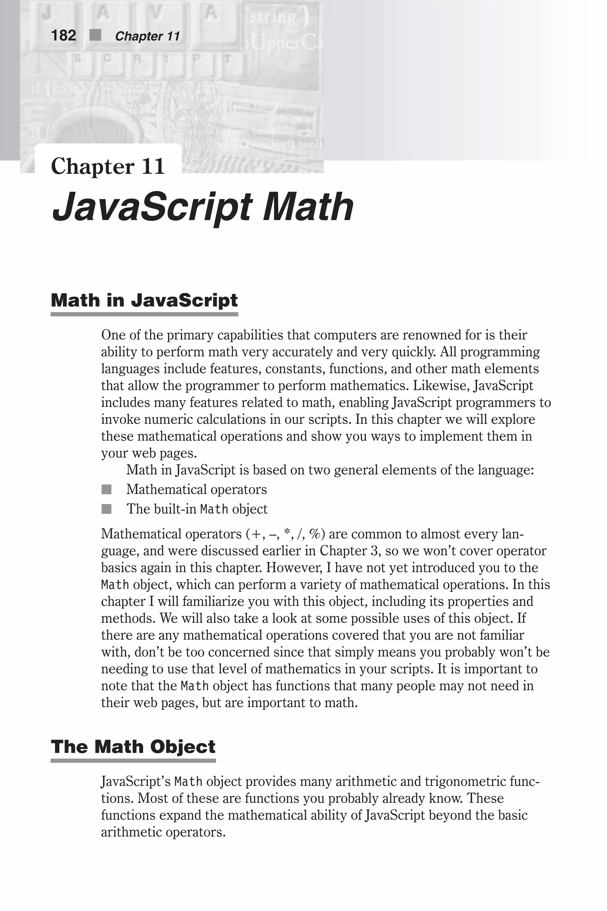 Chapter 11 JavaScript Math Math in JavaScript One of the primary capabilities that computers are renowned for is their ability to perform math very accurately and very quickly. All programming languages include features, constants, functions, and other math elements that allow the programmer to perform mathematics. Likewise, JavaScript includes many features related to math, enabling JavaScript programmers to invoke numeric calculations in our scripts. In this chapter we will explore these mathematical operations and show you ways to implement them in your web pages. Math in JavaScript is based on two general elements of the language: n Mathematical operators n The built-in Math object Mathematical operators (+, –, *, /, %) are common to almost every lan- guage, and were discussed earlier in Chapter 3, so we won’t cover operator basics again in this chapter. However, I have not yet introduced you to the Math object, which can perform a variety of mathematical operations. In this chapter I will familiarize you with this object, including its properties and methods. We will also take a look at some possible uses of this object. If there are any mathematical operations covered that you are not familiar with, don’t be too concerned since that simply means you probably won’t be needing to use that level of mathematics in your scripts. It is important to note that the Math object has functions that many people may not need in their web pages, but are important to math. The Math Object JavaScript’s Math object provides many arithmetic and trigonometric func- tions. Most of these are functions you probably already know. These functions expand the mathematical ability of JavaScript beyond the basic arithmetic operators. 182 n Chapter 11 