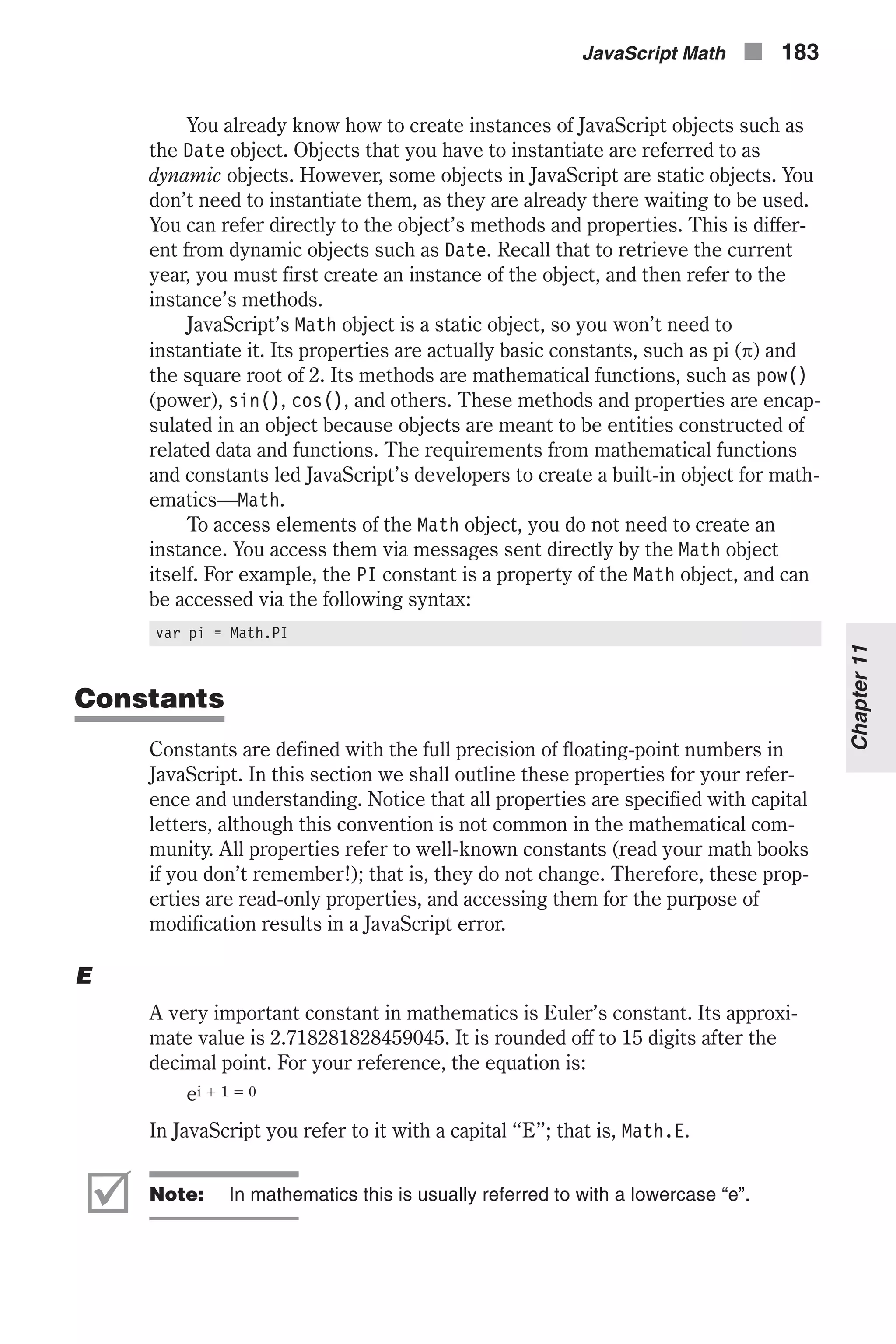You already know how to create instances of JavaScript objects such as the Date object. Objects that you have to instantiate are referred to as dynamic objects. However, some objects in JavaScript are static objects. You don’t need to instantiate them, as they are already there waiting to be used. You can refer directly to the object’s methods and properties. This is differ- ent from dynamic objects such as Date. Recall that to retrieve the current year, you must first create an instance of the object, and then refer to the instance’s methods. JavaScript’s Math object is a static object, so you won’t need to instantiate it. Its properties are actually basic constants, such as pi (p) and the square root of 2. Its methods are mathematical functions, such as pow() (power), sin(), cos(), and others. These methods and properties are encap- sulated in an object because objects are meant to be entities constructed of related data and functions. The requirements from mathematical functions and constants led JavaScript’s developers to create a built-in object for math- ematics—Math. To access elements of the Math object, you do not need to create an instance. You access them via messages sent directly by the Math object itself. For example, the PI constant is a property of the Math object, and can be accessed via the following syntax: var pi = Math.PI Constants Constants are defined with the full precision of floating-point numbers in JavaScript. In this section we shall outline these properties for your refer- ence and understanding. Notice that all properties are specified with capital letters, although this convention is not common in the mathematical com- munity. All properties refer to well-known constants (read your math books if you don’t remember!); that is, they do not change. Therefore, these prop- erties are read-only properties, and accessing them for the purpose of modification results in a JavaScript error. E A very important constant in mathematics is Euler’s constant. Its approxi- mate value is 2.718281828459045. It is rounded off to 15 digits after the decimal point. For your reference, the equation is: ei + 1 = 0 In JavaScript you refer to it with a capital “E”; that is, Math.E. þ Note: In mathematics this is usually referred to with a lowercase “e”. JavaScript Math n 183 Chapter11 