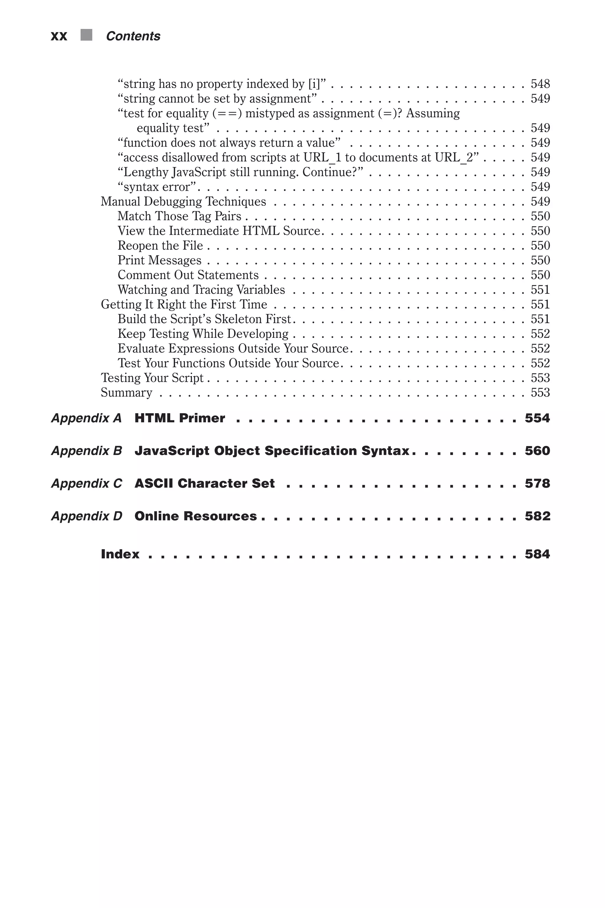“string has no property indexed by [i]” . . . . . . . . . . . . . . . . . . . . . 548 “string cannot be set by assignment” . . . . . . . . . . . . . . . . . . . . . . 549 “test for equality (==) mistyped as assignment (=)? Assuming equality test” . . . . . . . . . . . . . . . . . . . . . . . . . . . . . . . . . 549 “function does not always return a value” . . . . . . . . . . . . . . . . . . . 549 “access disallowed from scripts at URL_1 to documents at URL_2” . . . . . 549 “Lengthy JavaScript still running. Continue?” . . . . . . . . . . . . . . . . . 549 “syntax error”. . . . . . . . . . . . . . . . . . . . . . . . . . . . . . . . . . . 549 Manual Debugging Techniques . . . . . . . . . . . . . . . . . . . . . . . . . . . 549 Match Those Tag Pairs . . . . . . . . . . . . . . . . . . . . . . . . . . . . . . 550 View the Intermediate HTML Source. . . . . . . . . . . . . . . . . . . . . . 550 Reopen the File . . . . . . . . . . . . . . . . . . . . . . . . . . . . . . . . . . 550 Print Messages . . . . . . . . . . . . . . . . . . . . . . . . . . . . . . . . . . 550 Comment Out Statements . . . . . . . . . . . . . . . . . . . . . . . . . . . . 550 Watching and Tracing Variables . . . . . . . . . . . . . . . . . . . . . . . . . 551 Getting It Right the First Time . . . . . . . . . . . . . . . . . . . . . . . . . . . 551 Build the Script’s Skeleton First. . . . . . . . . . . . . . . . . . . . . . . . . 551 Keep Testing While Developing . . . . . . . . . . . . . . . . . . . . . . . . . 552 Evaluate Expressions Outside Your Source. . . . . . . . . . . . . . . . . . . 552 Test Your Functions Outside Your Source. . . . . . . . . . . . . . . . . . . . 552 Testing Your Script . . . . . . . . . . . . . . . . . . . . . . . . . . . . . . . . . . 553 Summary . . . . . . . . . . . . . . . . . . . . . . . . . . . . . . . . . . . . . . . 553 Appendix A HTML Primer . . . . . . . . . . . . . . . . . . . . . . . 554 Appendix B JavaScript Object Specification Syntax . . . . . . . . . 560 Appendix C ASCII Character Set . . . . . . . . . . . . . . . . . . . 578 Appendix D Online Resources . . . . . . . . . . . . . . . . . . . . . 582 Index . . . . . . . . . . . . . . . . . . . . . . . . . . . . . . 584 xx n Contents 