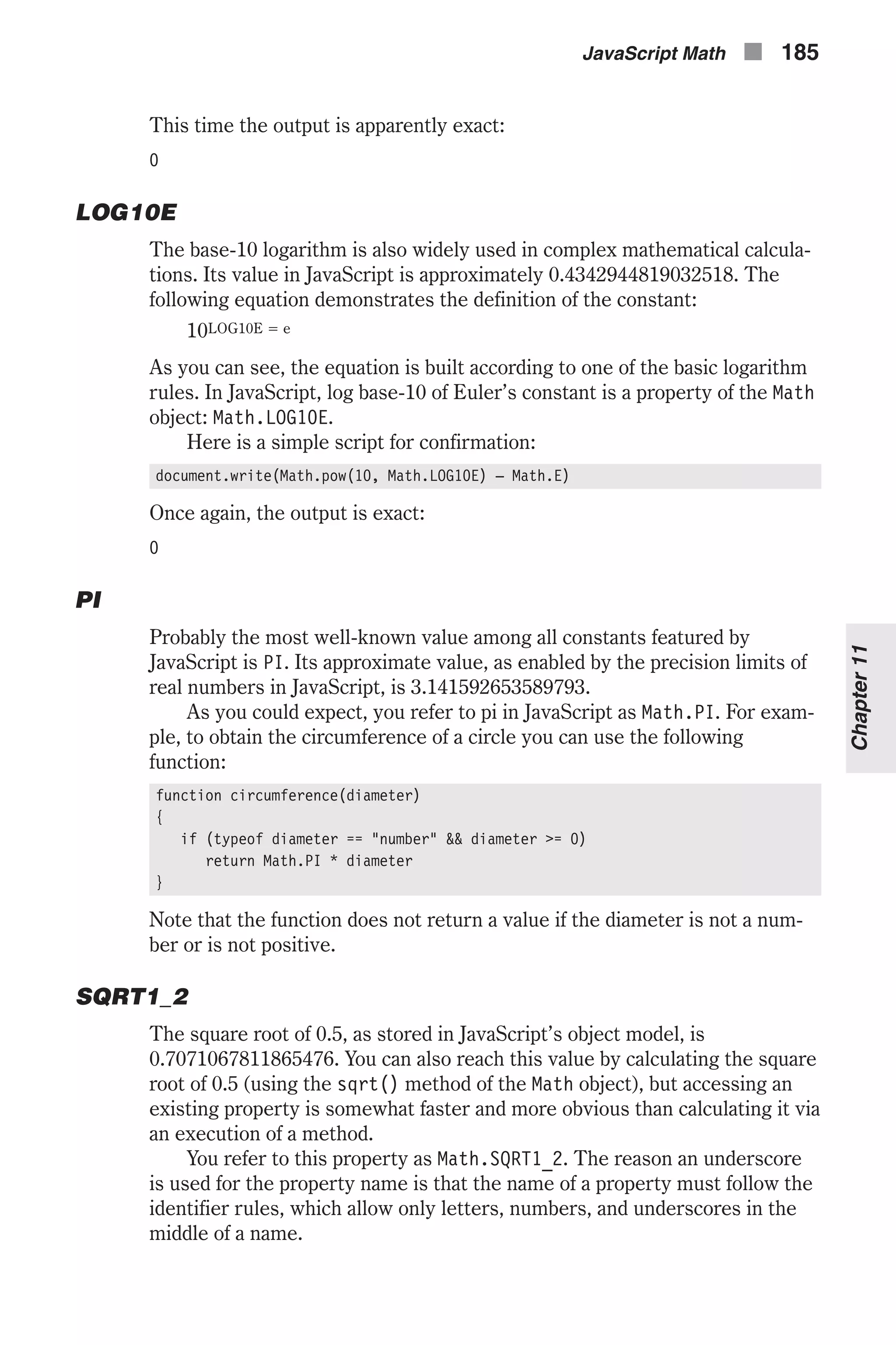 This time the output is apparently exact: 0 LOG10E The base-10 logarithm is also widely used in complex mathematical calcula- tions. Its value in JavaScript is approximately 0.4342944819032518. The following equation demonstrates the definition of the constant: 10LOG10E = e As you can see, the equation is built according to one of the basic logarithm rules. In JavaScript, log base-10 of Euler’s constant is a property of the Math object: Math.LOG10E. Here is a simple script for confirmation: document.write(Math.pow(10, Math.LOG10E) – Math.E) Once again, the output is exact: 0 PI Probably the most well-known value among all constants featured by JavaScript is PI. Its approximate value, as enabled by the precision limits of real numbers in JavaScript, is 3.141592653589793. As you could expect, you refer to pi in JavaScript as Math.PI. For exam- ple, to obtain the circumference of a circle you can use the following function: function circumference(diameter) { if (typeof diameter == "number" && diameter >= 0) return Math.PI * diameter } Note that the function does not return a value if the diameter is not a num- ber or is not positive. SQRT1_2 The square root of 0.5, as stored in JavaScript’s object model, is 0.7071067811865476. You can also reach this value by calculating the square root of 0.5 (using the sqrt() method of the Math object), but accessing an existing property is somewhat faster and more obvious than calculating it via an execution of a method. You refer to this property as Math.SQRT1_2. The reason an underscore is used for the property name is that the name of a property must follow the identifier rules, which allow only letters, numbers, and underscores in the middle of a name. JavaScript Math n 185 Chapter11 