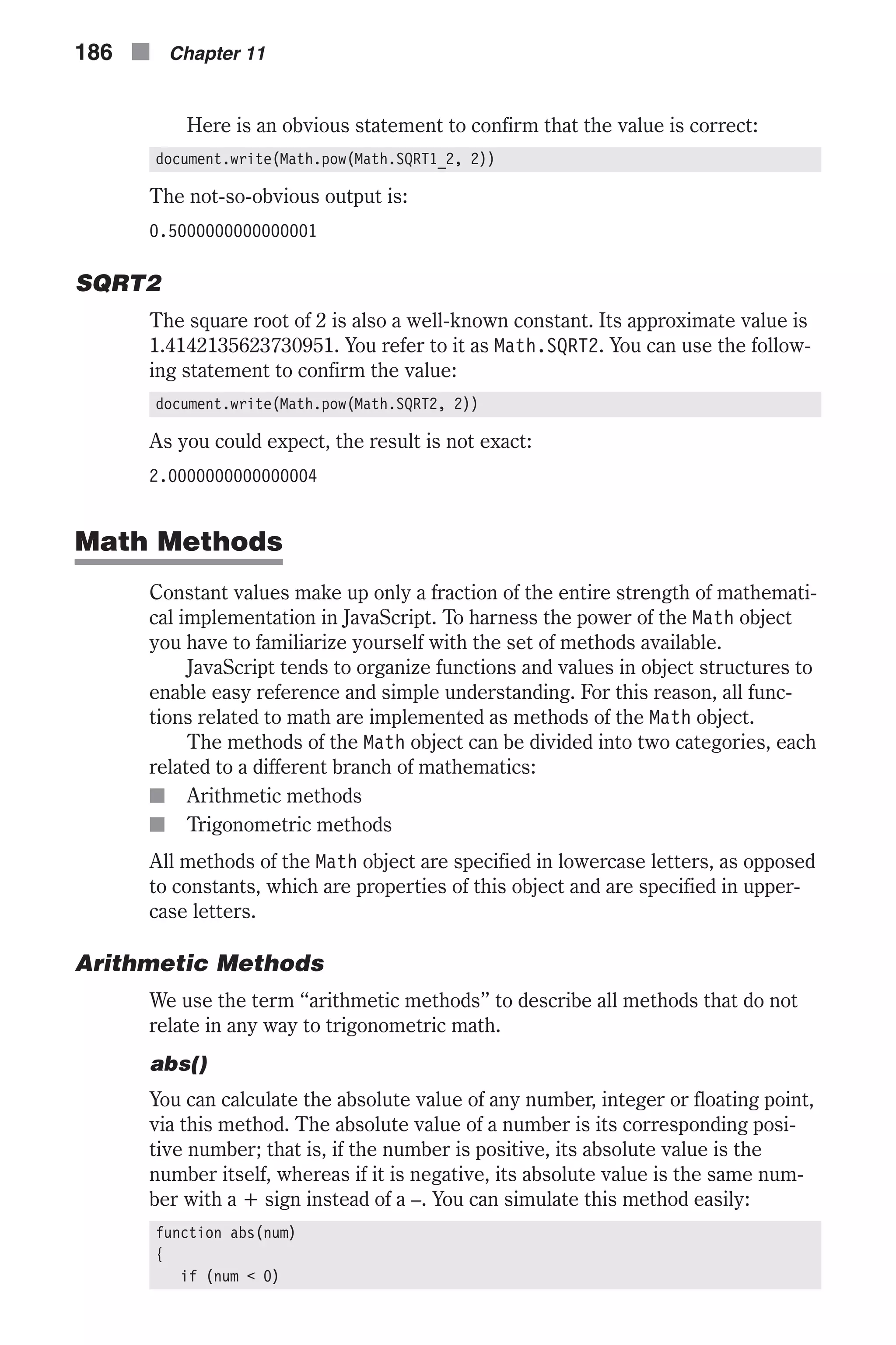 Here is an obvious statement to confirm that the value is correct: document.write(Math.pow(Math.SQRT1_2, 2)) The not-so-obvious output is: 0.5000000000000001 SQRT2 The square root of 2 is also a well-known constant. Its approximate value is 1.4142135623730951. You refer to it as Math.SQRT2. You can use the follow- ing statement to confirm the value: document.write(Math.pow(Math.SQRT2, 2)) As you could expect, the result is not exact: 2.0000000000000004 Math Methods Constant values make up only a fraction of the entire strength of mathemati- cal implementation in JavaScript. To harness the power of the Math object you have to familiarize yourself with the set of methods available. JavaScript tends to organize functions and values in object structures to enable easy reference and simple understanding. For this reason, all func- tions related to math are implemented as methods of the Math object. The methods of the Math object can be divided into two categories, each related to a different branch of mathematics: n Arithmetic methods n Trigonometric methods All methods of the Math object are specified in lowercase letters, as opposed to constants, which are properties of this object and are specified in upper- case letters. Arithmetic Methods We use the term “arithmetic methods” to describe all methods that do not relate in any way to trigonometric math. abs() You can calculate the absolute value of any number, integer or floating point, via this method. The absolute value of a number is its corresponding posi- tive number; that is, if the number is positive, its absolute value is the number itself, whereas if it is negative, its absolute value is the same num- ber with a + sign instead of a –. You can simulate this method easily: function abs(num) { if (num < 0) 186 n Chapter 11 