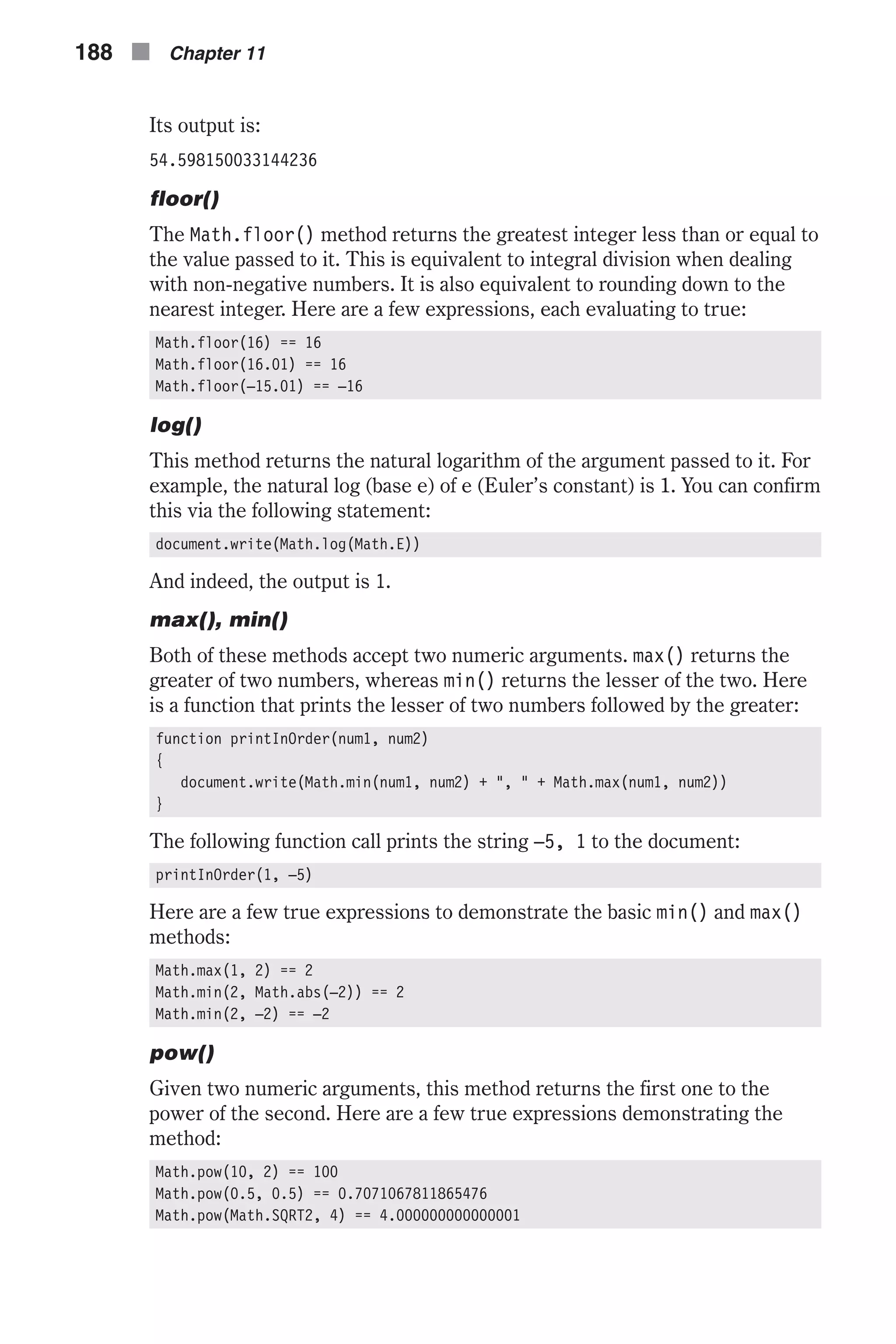 Its output is: 54.598150033144236 floor() The Math.floor() method returns the greatest integer less than or equal to the value passed to it. This is equivalent to integral division when dealing with non-negative numbers. It is also equivalent to rounding down to the nearest integer. Here are a few expressions, each evaluating to true: Math.floor(16) == 16 Math.floor(16.01) == 16 Math.floor(–15.01) == –16 log() This method returns the natural logarithm of the argument passed to it. For example, the natural log (base e) of e (Euler’s constant) is 1. You can confirm this via the following statement: document.write(Math.log(Math.E)) And indeed, the output is 1. max(), min() Both of these methods accept two numeric arguments. max() returns the greater of two numbers, whereas min() returns the lesser of the two. Here is a function that prints the lesser of two numbers followed by the greater: function printInOrder(num1, num2) { document.write(Math.min(num1, num2) + ", " + Math.max(num1, num2)) } The following function call prints the string –5, 1 to the document: printInOrder(1, –5) Here are a few true expressions to demonstrate the basic min() and max() methods: Math.max(1, 2) == 2 Math.min(2, Math.abs(–2)) == 2 Math.min(2, –2) == –2 pow() Given two numeric arguments, this method returns the first one to the power of the second. Here are a few true expressions demonstrating the method: Math.pow(10, 2) == 100 Math.pow(0.5, 0.5) == 0.7071067811865476 Math.pow(Math.SQRT2, 4) == 4.000000000000001 188 n Chapter 11 