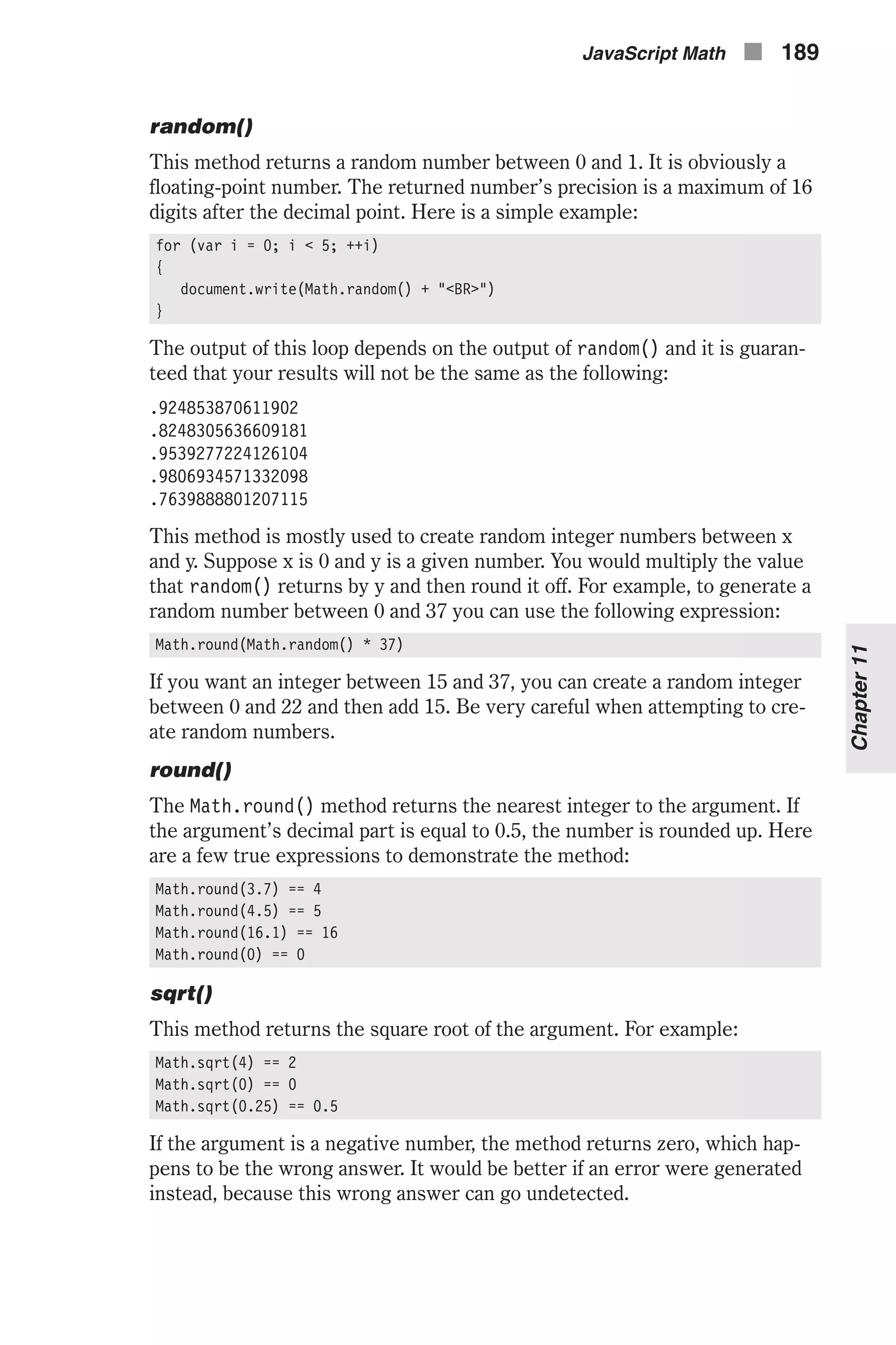 random() This method returns a random number between 0 and 1. It is obviously a floating-point number. The returned number’s precision is a maximum of 16 digits after the decimal point. Here is a simple example: for (var i = 0; i < 5; ++i) { document.write(Math.random() + "<BR>") } The output of this loop depends on the output of random() and it is guaran- teed that your results will not be the same as the following: .924853870611902 .8248305636609181 .9539277224126104 .9806934571332098 .7639888801207115 This method is mostly used to create random integer numbers between x and y. Suppose x is 0 and y is a given number. You would multiply the value that random() returns by y and then round it off. For example, to generate a random number between 0 and 37 you can use the following expression: Math.round(Math.random() * 37) If you want an integer between 15 and 37, you can create a random integer between 0 and 22 and then add 15. Be very careful when attempting to cre- ate random numbers. round() The Math.round() method returns the nearest integer to the argument. If the argument’s decimal part is equal to 0.5, the number is rounded up. Here are a few true expressions to demonstrate the method: Math.round(3.7) == 4 Math.round(4.5) == 5 Math.round(16.1) == 16 Math.round(0) == 0 sqrt() This method returns the square root of the argument. For example: Math.sqrt(4) == 2 Math.sqrt(0) == 0 Math.sqrt(0.25) == 0.5 If the argument is a negative number, the method returns zero, which hap- pens to be the wrong answer. It would be better if an error were generated instead, because this wrong answer can go undetected. JavaScript Math n 189 Chapter11 