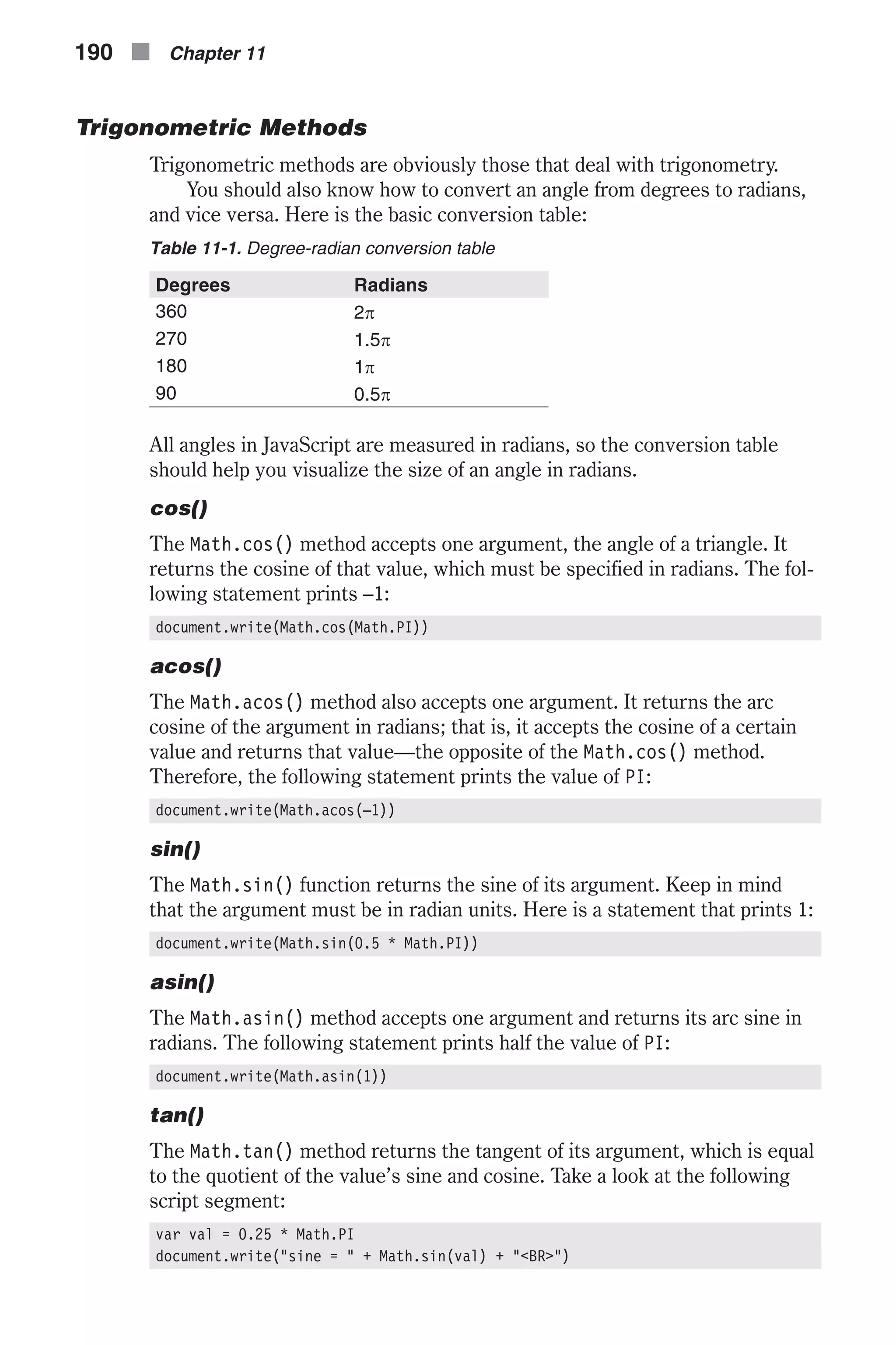 Trigonometric Methods Trigonometric methods are obviously those that deal with trigonometry. You should also know how to convert an angle from degrees to radians, and vice versa. Here is the basic conversion table: Table 11-1. Degree-radian conversion table Degrees Radians 360 2p 270 1.5p 180 1p 90 0.5p All angles in JavaScript are measured in radians, so the conversion table should help you visualize the size of an angle in radians. cos() The Math.cos() method accepts one argument, the angle of a triangle. It returns the cosine of that value, which must be specified in radians. The fol- lowing statement prints –1: document.write(Math.cos(Math.PI)) acos() The Math.acos() method also accepts one argument. It returns the arc cosine of the argument in radians; that is, it accepts the cosine of a certain value and returns that value—the opposite of the Math.cos() method. Therefore, the following statement prints the value of PI: document.write(Math.acos(–1)) sin() The Math.sin() function returns the sine of its argument. Keep in mind that the argument must be in radian units. Here is a statement that prints 1: document.write(Math.sin(0.5 * Math.PI)) asin() The Math.asin() method accepts one argument and returns its arc sine in radians. The following statement prints half the value of PI: document.write(Math.asin(1)) tan() The Math.tan() method returns the tangent of its argument, which is equal to the quotient of the value’s sine and cosine. Take a look at the following script segment: var val = 0.25 * Math.PI document.write("sine = " + Math.sin(val) + "<BR>") 190 n Chapter 11 