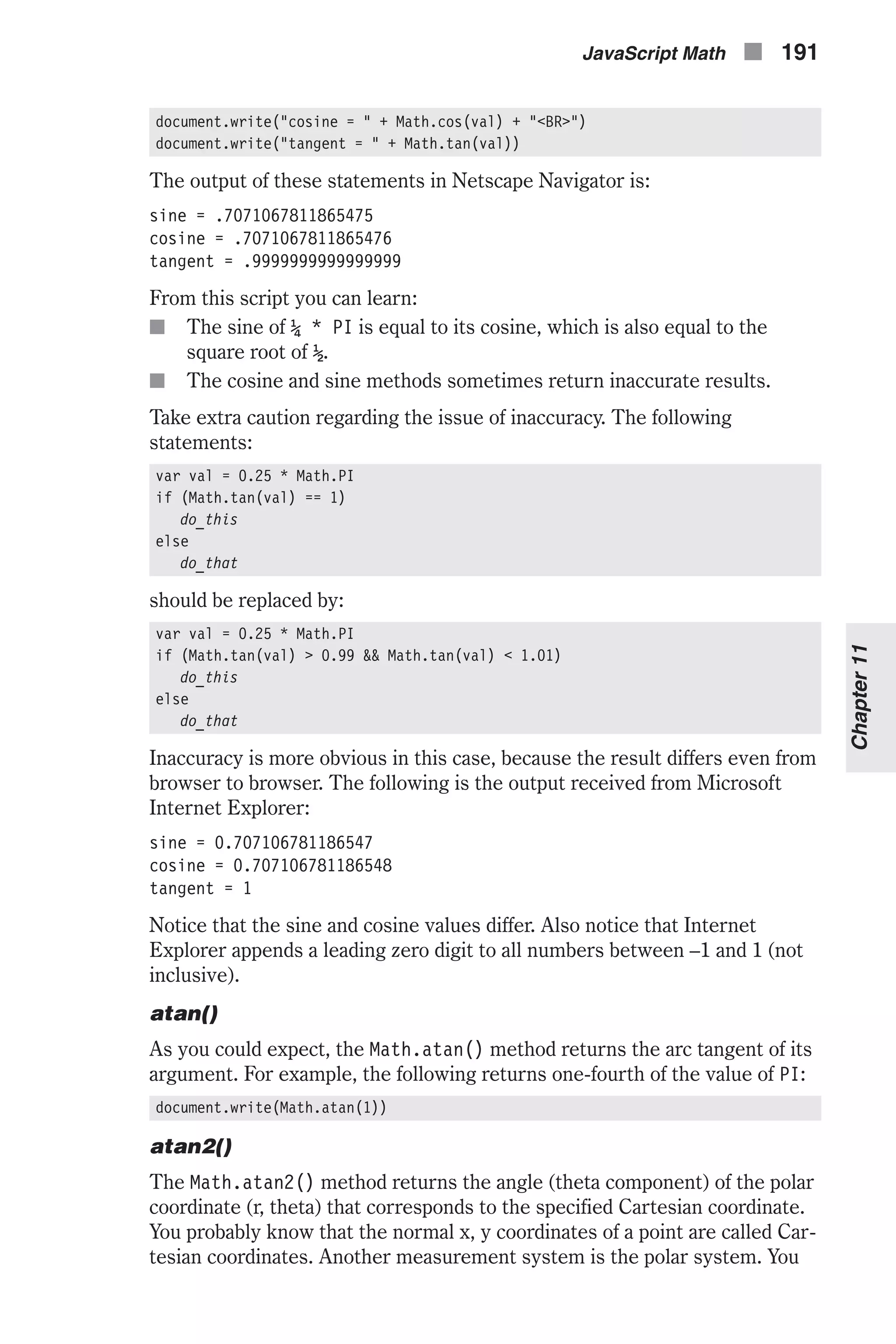 document.write("cosine = " + Math.cos(val) + "<BR>") document.write("tangent = " + Math.tan(val)) The output of these statements in Netscape Navigator is: sine = .7071067811865475 cosine = .7071067811865476 tangent = .9999999999999999 From this script you can learn: n The sine of ¼ * PI is equal to its cosine, which is also equal to the square root of ½. n The cosine and sine methods sometimes return inaccurate results. Take extra caution regarding the issue of inaccuracy. The following statements: var val = 0.25 * Math.PI if (Math.tan(val) == 1) do_this else do_that should be replaced by: var val = 0.25 * Math.PI if (Math.tan(val) > 0.99 && Math.tan(val) < 1.01) do_this else do_that Inaccuracy is more obvious in this case, because the result differs even from browser to browser. The following is the output received from Microsoft Internet Explorer: sine = 0.707106781186547 cosine = 0.707106781186548 tangent = 1 Notice that the sine and cosine values differ. Also notice that Internet Explorer appends a leading zero digit to all numbers between –1 and 1 (not inclusive). atan() As you could expect, the Math.atan() method returns the arc tangent of its argument. For example, the following returns one-fourth of the value of PI: document.write(Math.atan(1)) atan2() The Math.atan2() method returns the angle (theta component) of the polar coordinate (r, theta) that corresponds to the specified Cartesian coordinate. You probably know that the normal x, y coordinates of a point are called Car- tesian coordinates. Another measurement system is the polar system. You JavaScript Math n 191 Chapter11 