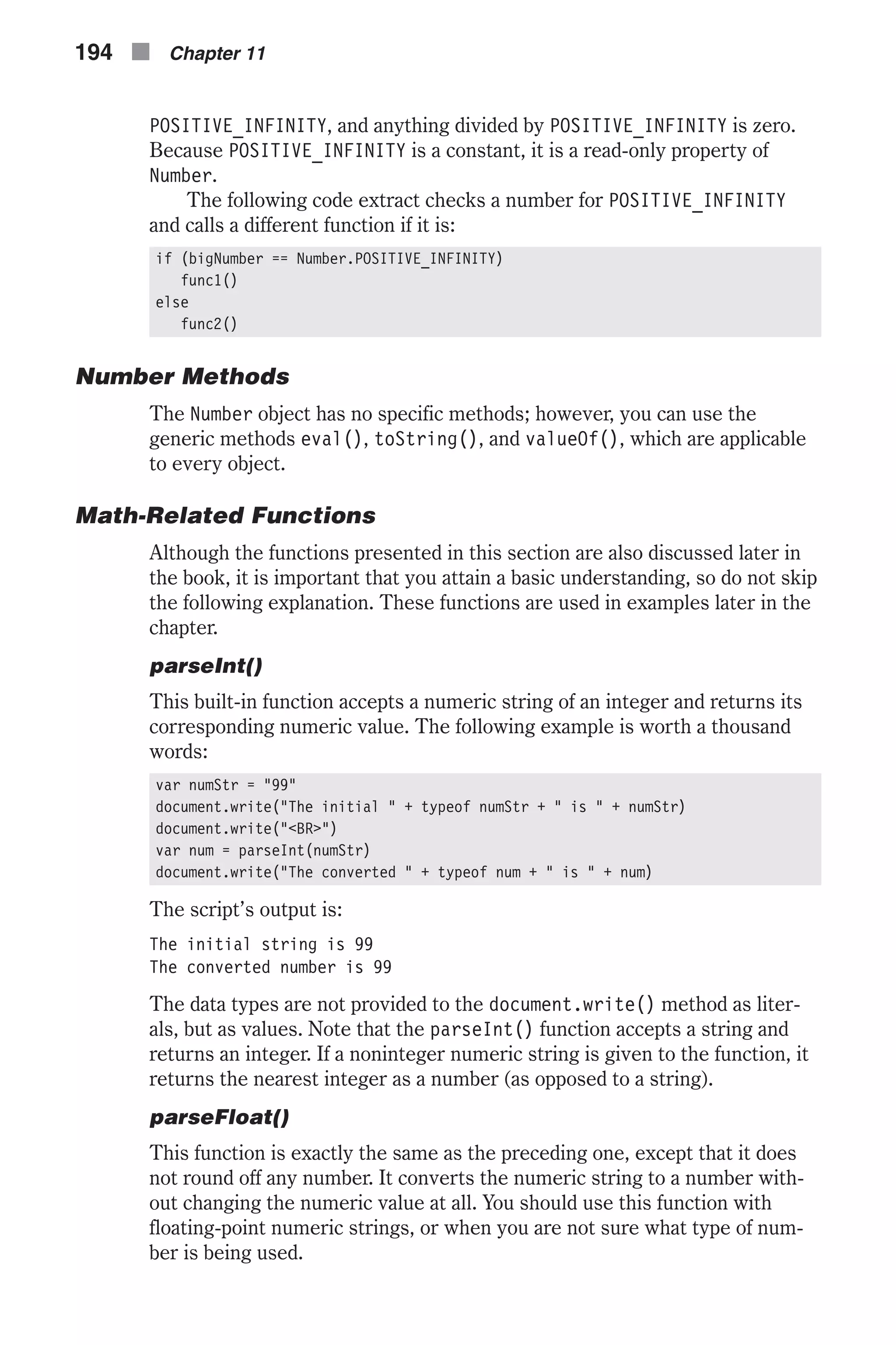 POSITIVE_INFINITY, and anything divided by POSITIVE_INFINITY is zero. Because POSITIVE_INFINITY is a constant, it is a read-only property of Number. The following code extract checks a number for POSITIVE_INFINITY and calls a different function if it is: if (bigNumber == Number.POSITIVE_INFINITY) func1() else func2() Number Methods The Number object has no specific methods; however, you can use the generic methods eval(), toString(), and valueOf(), which are applicable to every object. Math-Related Functions Although the functions presented in this section are also discussed later in the book, it is important that you attain a basic understanding, so do not skip the following explanation. These functions are used in examples later in the chapter. parseInt() This built-in function accepts a numeric string of an integer and returns its corresponding numeric value. The following example is worth a thousand words: var numStr = "99" document.write("The initial " + typeof numStr + " is " + numStr) document.write("<BR>") var num = parseInt(numStr) document.write("The converted " + typeof num + " is " + num) The script’s output is: The initial string is 99 The converted number is 99 The data types are not provided to the document.write() method as liter- als, but as values. Note that the parseInt() function accepts a string and returns an integer. If a noninteger numeric string is given to the function, it returns the nearest integer as a number (as opposed to a string). parseFloat() This function is exactly the same as the preceding one, except that it does not round off any number. It converts the numeric string to a number with- out changing the numeric value at all. You should use this function with floating-point numeric strings, or when you are not sure what type of num- ber is being used. 194 n Chapter 11 