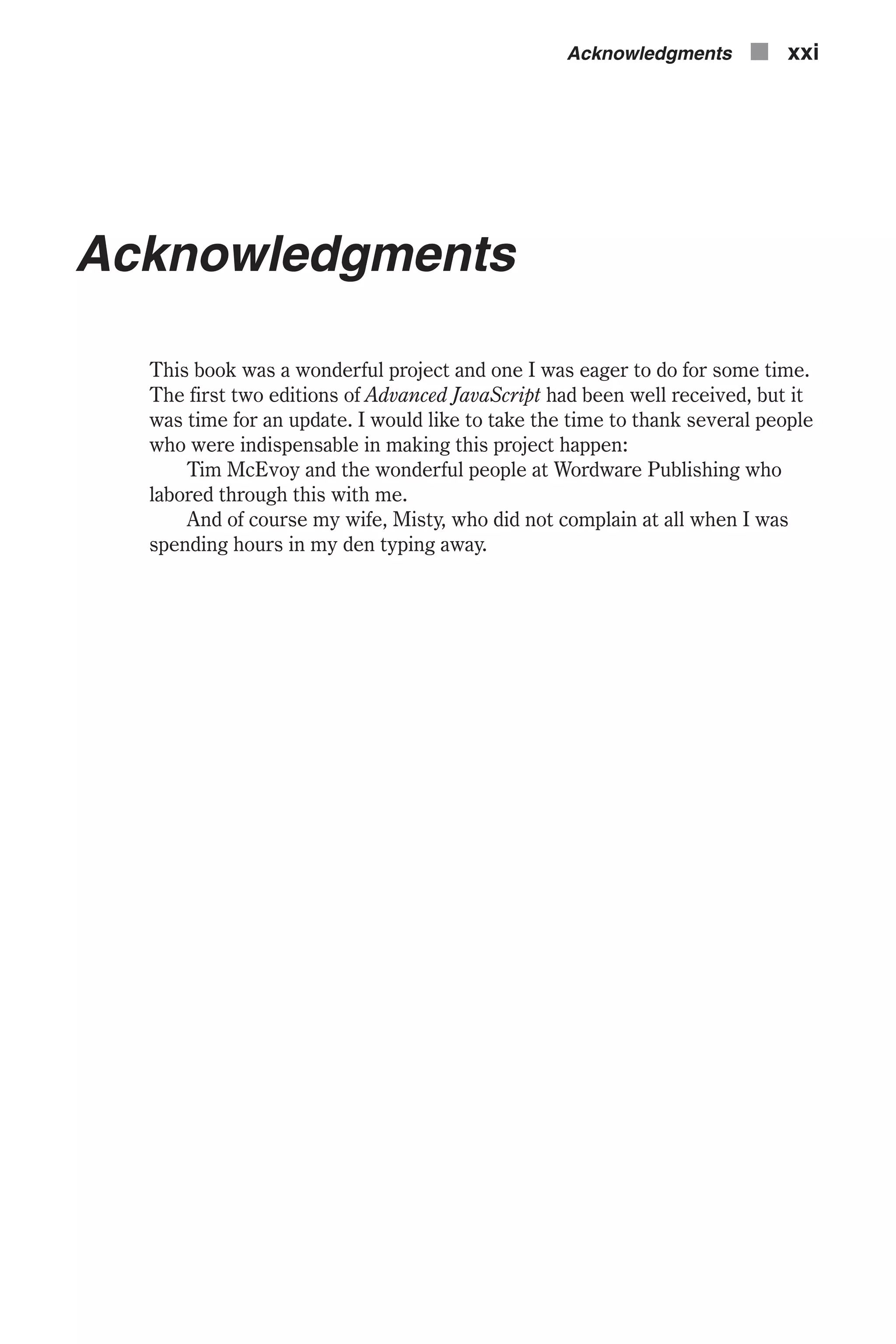 Acknowledgments This book was a wonderful project and one I was eager to do for some time. The first two editions of Advanced JavaScript had been well received, but it was time for an update. I would like to take the time to thank several people who were indispensable in making this project happen: Tim McEvoy and the wonderful people at Wordware Publishing who labored through this with me. And of course my wife, Misty, who did not complain at all when I was spending hours in my den typing away. Acknowledgments n xxi 