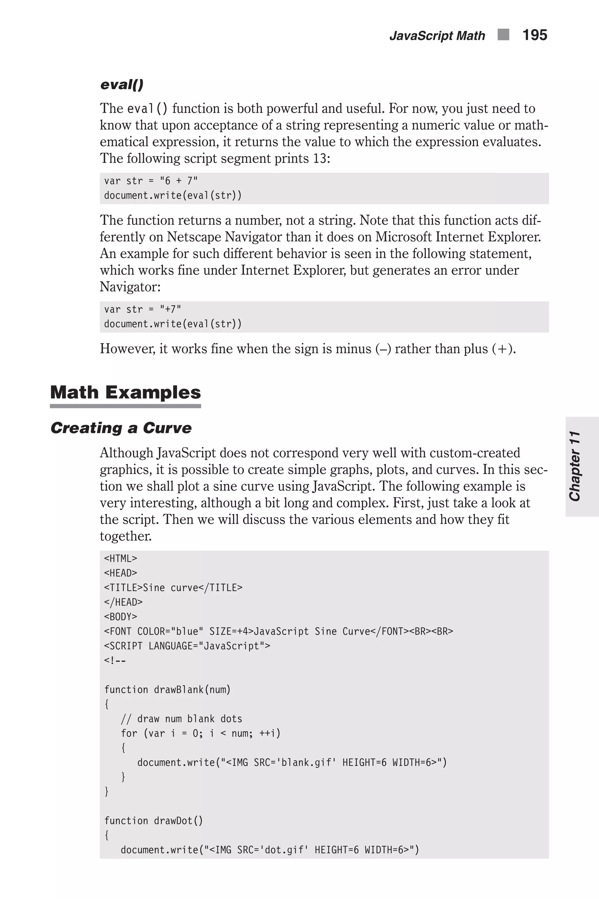 eval() The eval() function is both powerful and useful. For now, you just need to know that upon acceptance of a string representing a numeric value or math- ematical expression, it returns the value to which the expression evaluates. The following script segment prints 13: var str = "6 + 7" document.write(eval(str)) The function returns a number, not a string. Note that this function acts dif- ferently on Netscape Navigator than it does on Microsoft Internet Explorer. An example for such different behavior is seen in the following statement, which works fine under Internet Explorer, but generates an error under Navigator: var str = "+7" document.write(eval(str)) However, it works fine when the sign is minus (–) rather than plus (+). Math Examples Creating a Curve Although JavaScript does not correspond very well with custom-created graphics, it is possible to create simple graphs, plots, and curves. In this sec- tion we shall plot a sine curve using JavaScript. The following example is very interesting, although a bit long and complex. First, just take a look at the script. Then we will discuss the various elements and how they fit together. <HTML> <HEAD> <TITLE>Sine curve</TITLE> </HEAD> <BODY> <FONT COLOR="blue" SIZE=+4>JavaScript Sine Curve</FONT><BR><BR> <SCRIPT LANGUAGE="JavaScript"> <!-- function drawBlank(num) { // draw num blank dots for (var i = 0; i < num; ++i) { document.write("<IMG SRC='blank.gif' HEIGHT=6 WIDTH=6>") } } function drawDot() { document.write("<IMG SRC='dot.gif' HEIGHT=6 WIDTH=6>") JavaScript Math n 195 Chapter11 