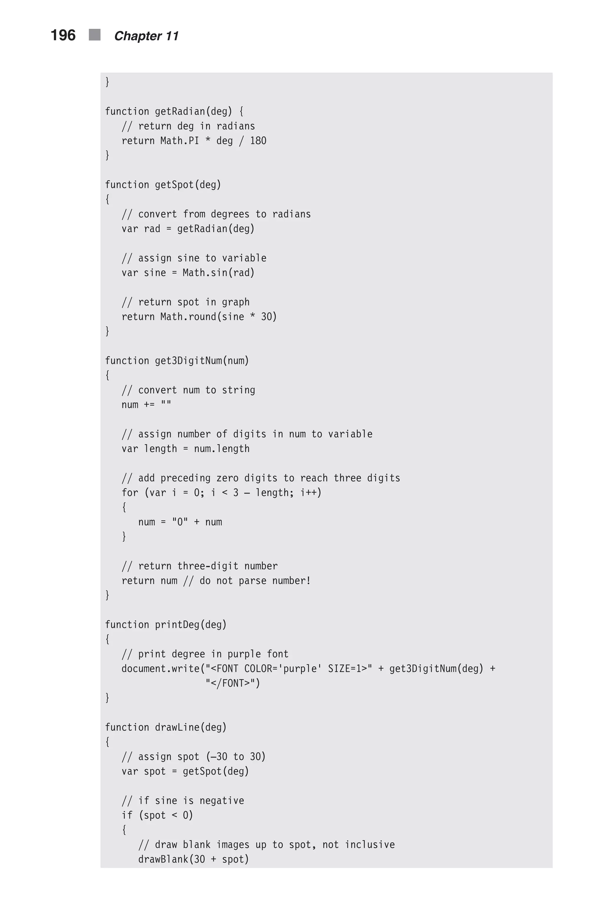 } function getRadian(deg) { // return deg in radians return Math.PI * deg / 180 } function getSpot(deg) { // convert from degrees to radians var rad = getRadian(deg) // assign sine to variable var sine = Math.sin(rad) // return spot in graph return Math.round(sine * 30) } function get3DigitNum(num) { // convert num to string num += "" // assign number of digits in num to variable var length = num.length // add preceding zero digits to reach three digits for (var i = 0; i < 3 – length; i++) { num = "0" + num } // return three-digit number return num // do not parse number! } function printDeg(deg) { // print degree in purple font document.write("<FONT COLOR='purple' SIZE=1>" + get3DigitNum(deg) + "</FONT>") } function drawLine(deg) { // assign spot (–30 to 30) var spot = getSpot(deg) // if sine is negative if (spot < 0) { // draw blank images up to spot, not inclusive drawBlank(30 + spot) 196 n Chapter 11 