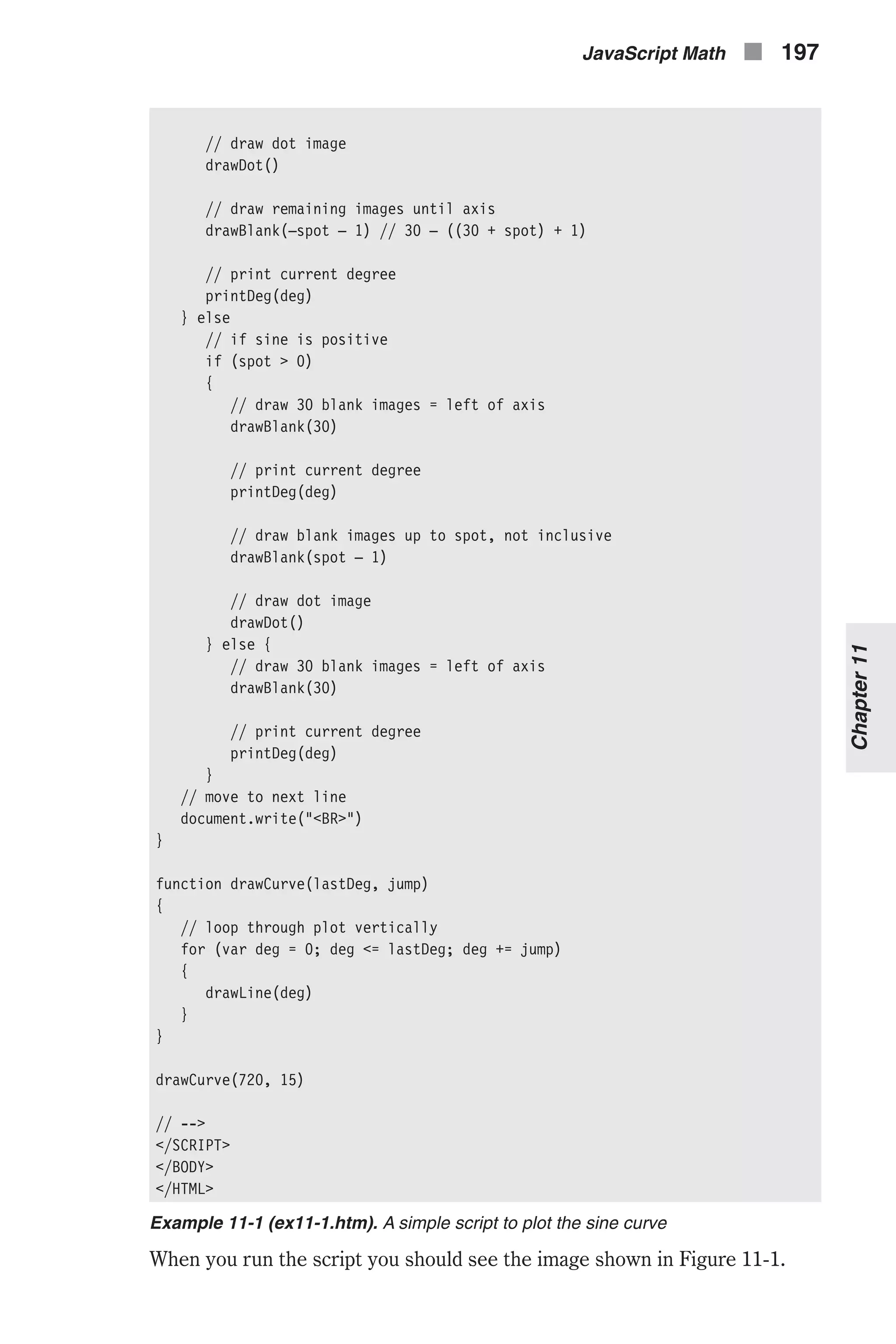 // draw dot image drawDot() // draw remaining images until axis drawBlank(–spot – 1) // 30 – ((30 + spot) + 1) // print current degree printDeg(deg) } else // if sine is positive if (spot > 0) { // draw 30 blank images = left of axis drawBlank(30) // print current degree printDeg(deg) // draw blank images up to spot, not inclusive drawBlank(spot – 1) // draw dot image drawDot() } else { // draw 30 blank images = left of axis drawBlank(30) // print current degree printDeg(deg) } // move to next line document.write("<BR>") } function drawCurve(lastDeg, jump) { // loop through plot vertically for (var deg = 0; deg <= lastDeg; deg += jump) { drawLine(deg) } } drawCurve(720, 15) // --> </SCRIPT> </BODY> </HTML> Example 11-1 (ex11-1.htm). A simple script to plot the sine curve When you run the script you should see the image shown in Figure 11-1. JavaScript Math n 197 Chapter11 