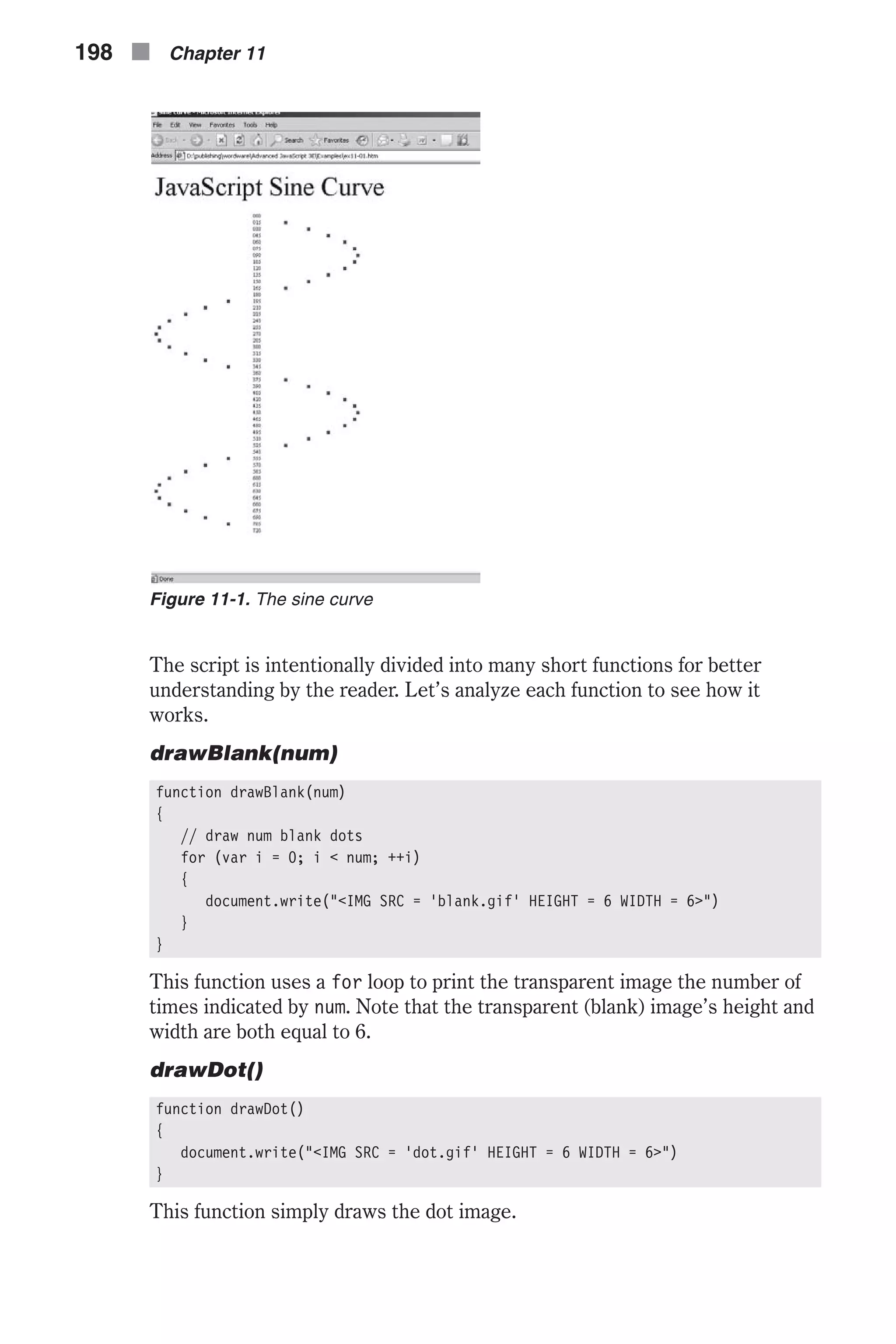 The script is intentionally divided into many short functions for better understanding by the reader. Let’s analyze each function to see how it works. drawBlank(num) function drawBlank(num) { // draw num blank dots for (var i = 0; i < num; ++i) { document.write("<IMG SRC = 'blank.gif' HEIGHT = 6 WIDTH = 6>") } } This function uses a for loop to print the transparent image the number of times indicated by num. Note that the transparent (blank) image’s height and width are both equal to 6. drawDot() function drawDot() { document.write("<IMG SRC = 'dot.gif' HEIGHT = 6 WIDTH = 6>") } This function simply draws the dot image. 198 n Chapter 11 Figure 11-1. The sine curve 
