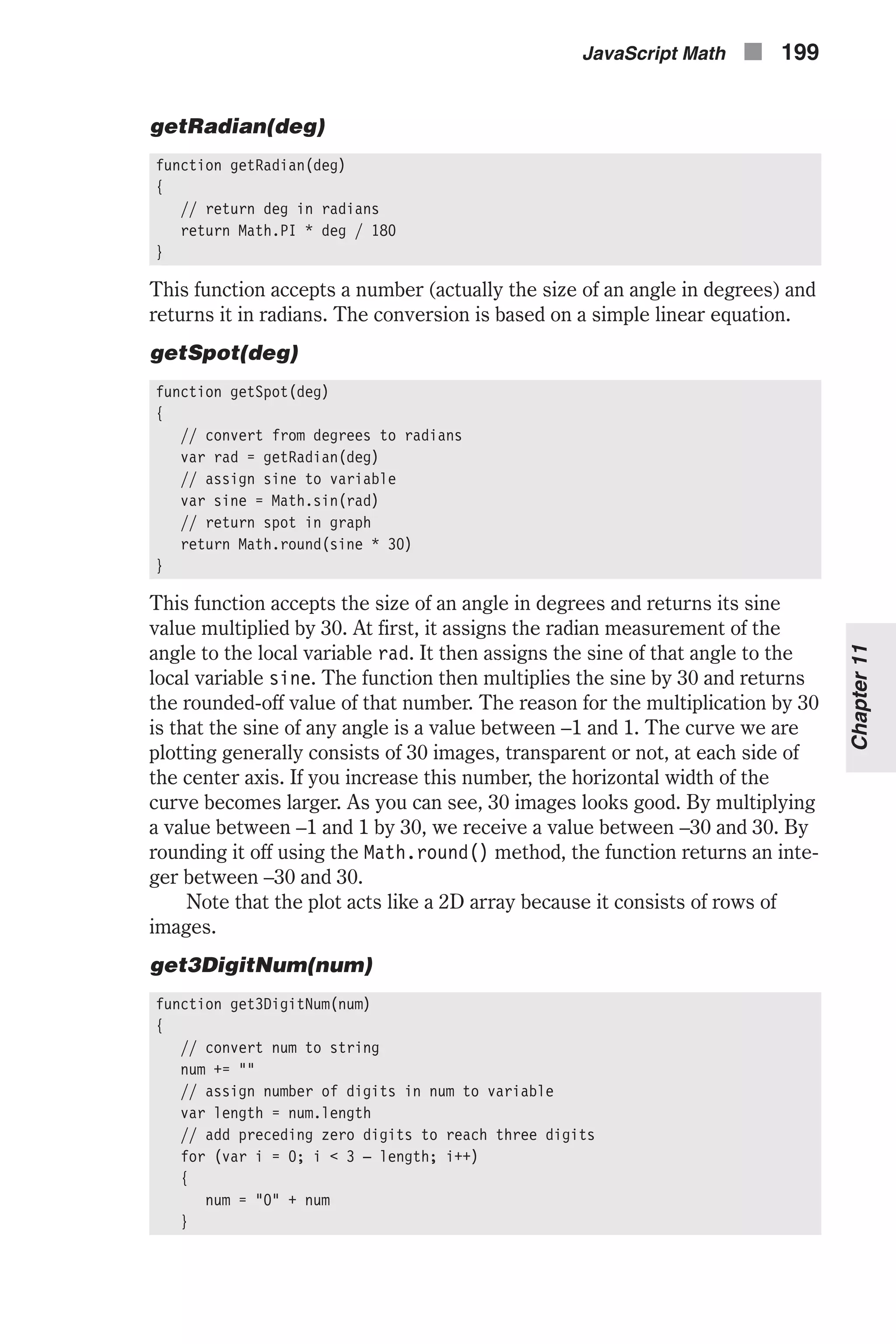 getRadian(deg) function getRadian(deg) { // return deg in radians return Math.PI * deg / 180 } This function accepts a number (actually the size of an angle in degrees) and returns it in radians. The conversion is based on a simple linear equation. getSpot(deg) function getSpot(deg) { // convert from degrees to radians var rad = getRadian(deg) // assign sine to variable var sine = Math.sin(rad) // return spot in graph return Math.round(sine * 30) } This function accepts the size of an angle in degrees and returns its sine value multiplied by 30. At first, it assigns the radian measurement of the angle to the local variable rad. It then assigns the sine of that angle to the local variable sine. The function then multiplies the sine by 30 and returns the rounded-off value of that number. The reason for the multiplication by 30 is that the sine of any angle is a value between –1 and 1. The curve we are plotting generally consists of 30 images, transparent or not, at each side of the center axis. If you increase this number, the horizontal width of the curve becomes larger. As you can see, 30 images looks good. By multiplying a value between –1 and 1 by 30, we receive a value between –30 and 30. By rounding it off using the Math.round() method, the function returns an inte- ger between –30 and 30. Note that the plot acts like a 2D array because it consists of rows of images. get3DigitNum(num) function get3DigitNum(num) { // convert num to string num += "" // assign number of digits in num to variable var length = num.length // add preceding zero digits to reach three digits for (var i = 0; i < 3 – length; i++) { num = "0" + num } JavaScript Math n 199 Chapter11 