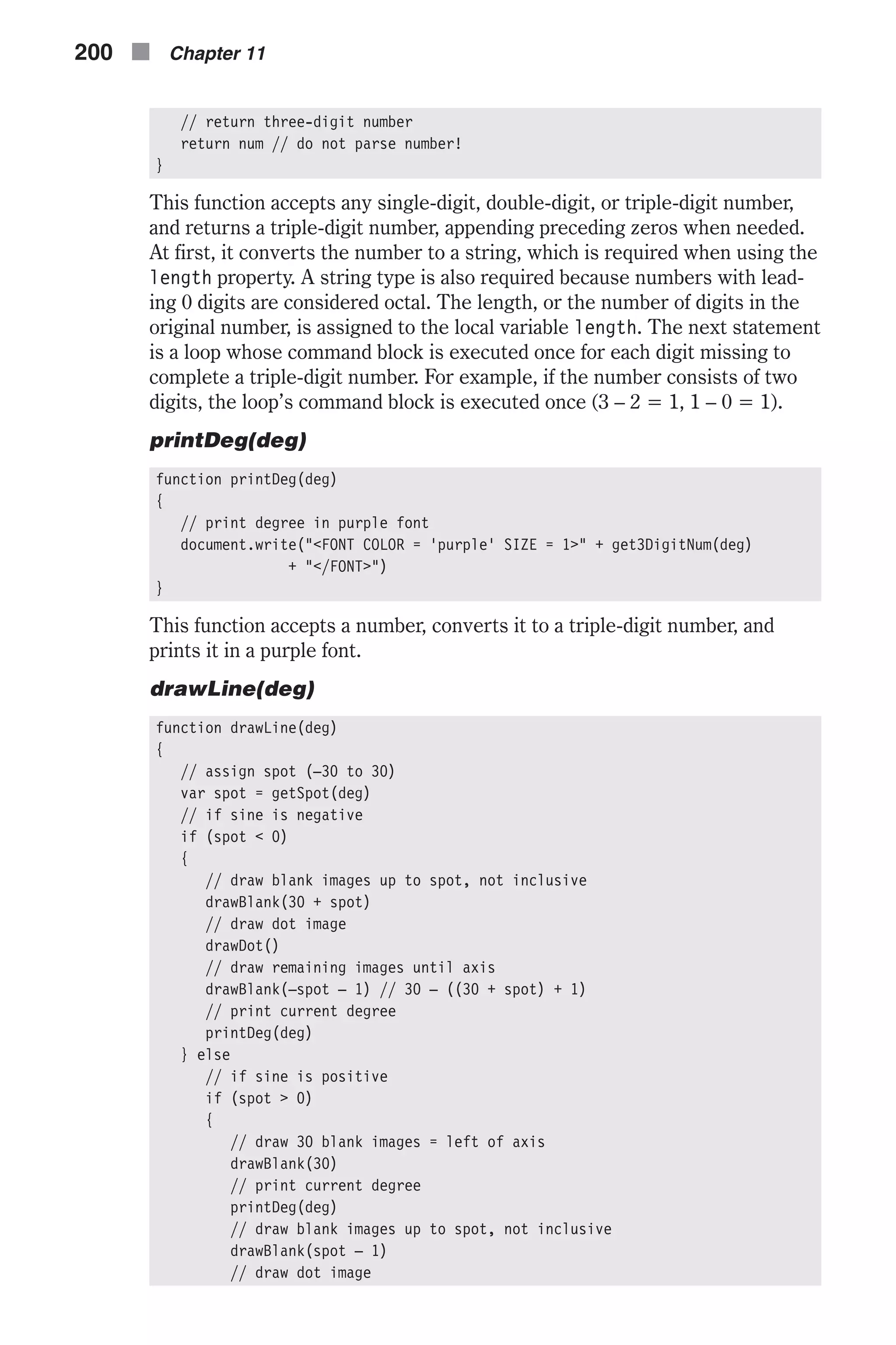 // return three-digit number return num // do not parse number! } This function accepts any single-digit, double-digit, or triple-digit number, and returns a triple-digit number, appending preceding zeros when needed. At first, it converts the number to a string, which is required when using the length property. A string type is also required because numbers with lead- ing 0 digits are considered octal. The length, or the number of digits in the original number, is assigned to the local variable length. The next statement is a loop whose command block is executed once for each digit missing to complete a triple-digit number. For example, if the number consists of two digits, the loop’s command block is executed once (3 – 2 = 1, 1 – 0 = 1). printDeg(deg) function printDeg(deg) { // print degree in purple font document.write("<FONT COLOR = 'purple' SIZE = 1>" + get3DigitNum(deg) + "</FONT>") } This function accepts a number, converts it to a triple-digit number, and prints it in a purple font. drawLine(deg) function drawLine(deg) { // assign spot (–30 to 30) var spot = getSpot(deg) // if sine is negative if (spot < 0) { // draw blank images up to spot, not inclusive drawBlank(30 + spot) // draw dot image drawDot() // draw remaining images until axis drawBlank(–spot – 1) // 30 – ((30 + spot) + 1) // print current degree printDeg(deg) } else // if sine is positive if (spot > 0) { // draw 30 blank images = left of axis drawBlank(30) // print current degree printDeg(deg) // draw blank images up to spot, not inclusive drawBlank(spot – 1) // draw dot image 200 n Chapter 11 