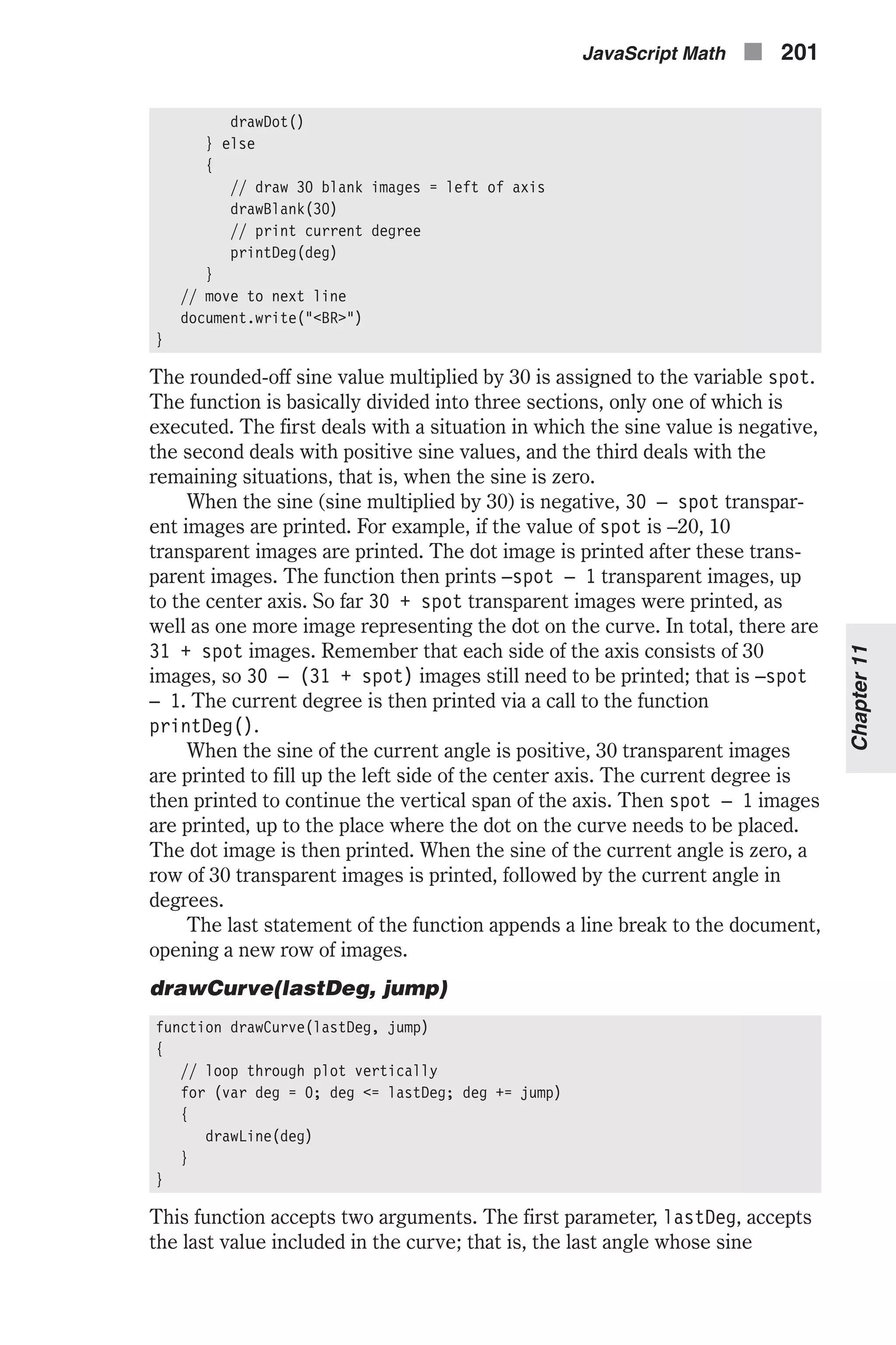 drawDot() } else { // draw 30 blank images = left of axis drawBlank(30) // print current degree printDeg(deg) } // move to next line document.write("<BR>") } The rounded-off sine value multiplied by 30 is assigned to the variable spot. The function is basically divided into three sections, only one of which is executed. The first deals with a situation in which the sine value is negative, the second deals with positive sine values, and the third deals with the remaining situations, that is, when the sine is zero. When the sine (sine multiplied by 30) is negative, 30 – spot transpar- ent images are printed. For example, if the value of spot is –20, 10 transparent images are printed. The dot image is printed after these trans- parent images. The function then prints –spot – 1 transparent images, up to the center axis. So far 30 + spot transparent images were printed, as well as one more image representing the dot on the curve. In total, there are 31 + spot images. Remember that each side of the axis consists of 30 images, so 30 – (31 + spot) images still need to be printed; that is –spot – 1. The current degree is then printed via a call to the function printDeg(). When the sine of the current angle is positive, 30 transparent images are printed to fill up the left side of the center axis. The current degree is then printed to continue the vertical span of the axis. Then spot – 1 images are printed, up to the place where the dot on the curve needs to be placed. The dot image is then printed. When the sine of the current angle is zero, a row of 30 transparent images is printed, followed by the current angle in degrees. The last statement of the function appends a line break to the document, opening a new row of images. drawCurve(lastDeg, jump) function drawCurve(lastDeg, jump) { // loop through plot vertically for (var deg = 0; deg <= lastDeg; deg += jump) { drawLine(deg) } } This function accepts two arguments. The first parameter, lastDeg, accepts the last value included in the curve; that is, the last angle whose sine JavaScript Math n 201 Chapter11 