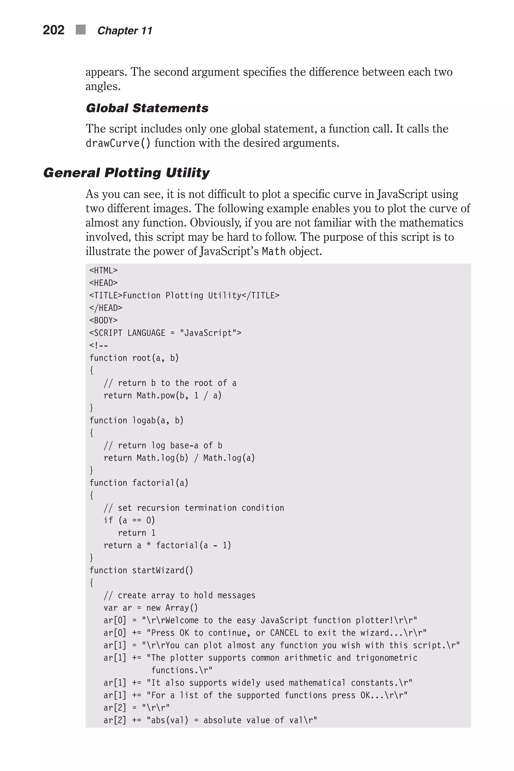 appears. The second argument specifies the difference between each two angles. Global Statements The script includes only one global statement, a function call. It calls the drawCurve() function with the desired arguments. General Plotting Utility As you can see, it is not difficult to plot a specific curve in JavaScript using two different images. The following example enables you to plot the curve of almost any function. Obviously, if you are not familiar with the mathematics involved, this script may be hard to follow. The purpose of this script is to illustrate the power of JavaScript’s Math object. <HTML> <HEAD> <TITLE>Function Plotting Utility</TITLE> </HEAD> <BODY> <SCRIPT LANGUAGE = "JavaScript"> <!-- function root(a, b) { // return b to the root of a return Math.pow(b, 1 / a) } function logab(a, b) { // return log base-a of b return Math.log(b) / Math.log(a) } function factorial(a) { // set recursion termination condition if (a == 0) return 1 return a * factorial(a - 1) } function startWizard() { // create array to hold messages var ar = new Array() ar[0] = "rrWelcome to the easy JavaScript function plotter!rr" ar[0] += "Press OK to continue, or CANCEL to exit the wizard...rr" ar[1] = "rrYou can plot almost any function you wish with this script.r" ar[1] += "The plotter supports common arithmetic and trigonometric functions.r" ar[1] += "It also supports widely used mathematical constants.r" ar[1] += "For a list of the supported functions press OK...rr" ar[2] = "rr" ar[2] += "abs(val) = absolute value of valr" 202 n Chapter 11 